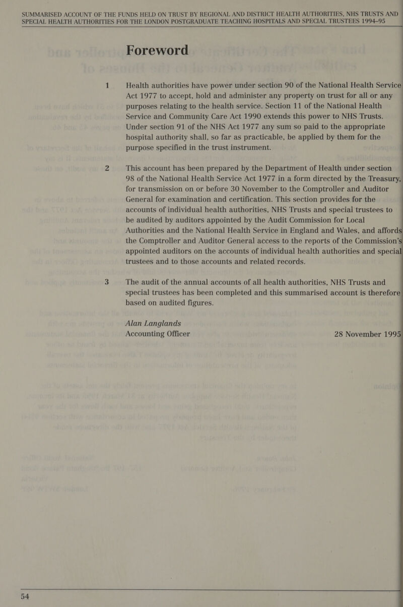 SPECIAL HEALTH AUTHORITIES FOR THE LONDON POSTGRADUATE TEACHING HOSPITALS AND SPECIAL TRUSTEES 1994-95 : Foreword : 1 Health authorities have power under section 90 of the National Health Service Act 1977 to accept, hold and administer any property on trust for all or any ~ purposes relating to the health service. Section 11 of the National Health Service and Community Care Act 1990 extends this power to NHS Trusts. Under section 91 of the NHS Act 1977 any sum so paid to the appropriate | hospital authority shall, so far as practicable, be applied by them for the | purpose specified in the trust instrument. 2 This account has been prepared by the Department of Health under section — 98 of the National Health Service Act 1977 in a form directed by the Treasury, for transmission on or before 30 November to the Comptroller and Auditor — General for examination and certification. This section provides for the accounts of individual health authorities, NHS Trusts and special trustees to be audited by auditors appointed by the Audit Commission for Local Authorities and the National Health Service in England and Wales, and afford the Comptroller and Auditor General access to the reports of the Commission’ appointed auditors on the accounts of individual health authorities and specia trustees and to those accounts and related records. 3 The audit of the annual accounts of all health authorities, NHS Trusts and special trustees has been completed and this summarised account is therefore based on audited figures. 