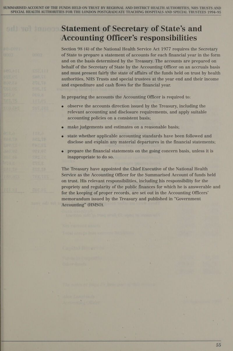  SPECIAL HEALTH AUTHORITIES FOR THE LONDON POSTGRADUATE TEACHING HOSPITALS AND SPECIAL TRUSTEES 1994-95 Statement of Secretary of State’s and Accounting Officer’s responsibilities Section 98 (4) of the National Health Service Act 1977 requires the Secretary of State to prepare a statement of accounts for each financial year in the form and on the basis determined by the Treasury. The accounts are prepared on behalf of the Secretary of State by the Accounting Officer on an accruals basis and must present fairly the state of affairs of the funds held on trust by health authorities, NHS Trusts and special trustees at the year end and their income and expenditure and cash flows for the financial year. In preparing the accounts the Accounting Officer is required to: e observe the accounts direction issued by the Treasury, including the relevant accounting and disclosure requirements, and apply suitable accounting policies on a consistent basis; e make judgements and estimates on a reasonable basis; e state whether applicable accounting standards have been followed and disclose and explain any material departures in the financial statements; e prepare the financial statements on the going concern basis, unless it is inappropriate to do so. The Treasury have appointed the Chief Executive of the National Health Service as the Accounting Officer for the Summarised Account of funds held on trust. His relevant responsibilities, including his responsibility for the propriety and regularity of the public finances for which he is answerable and for the keeping of proper records, are set out in the Accounting Officers’ memorandum issued by the Treasury and published in “Government Accounting” (HMSO).