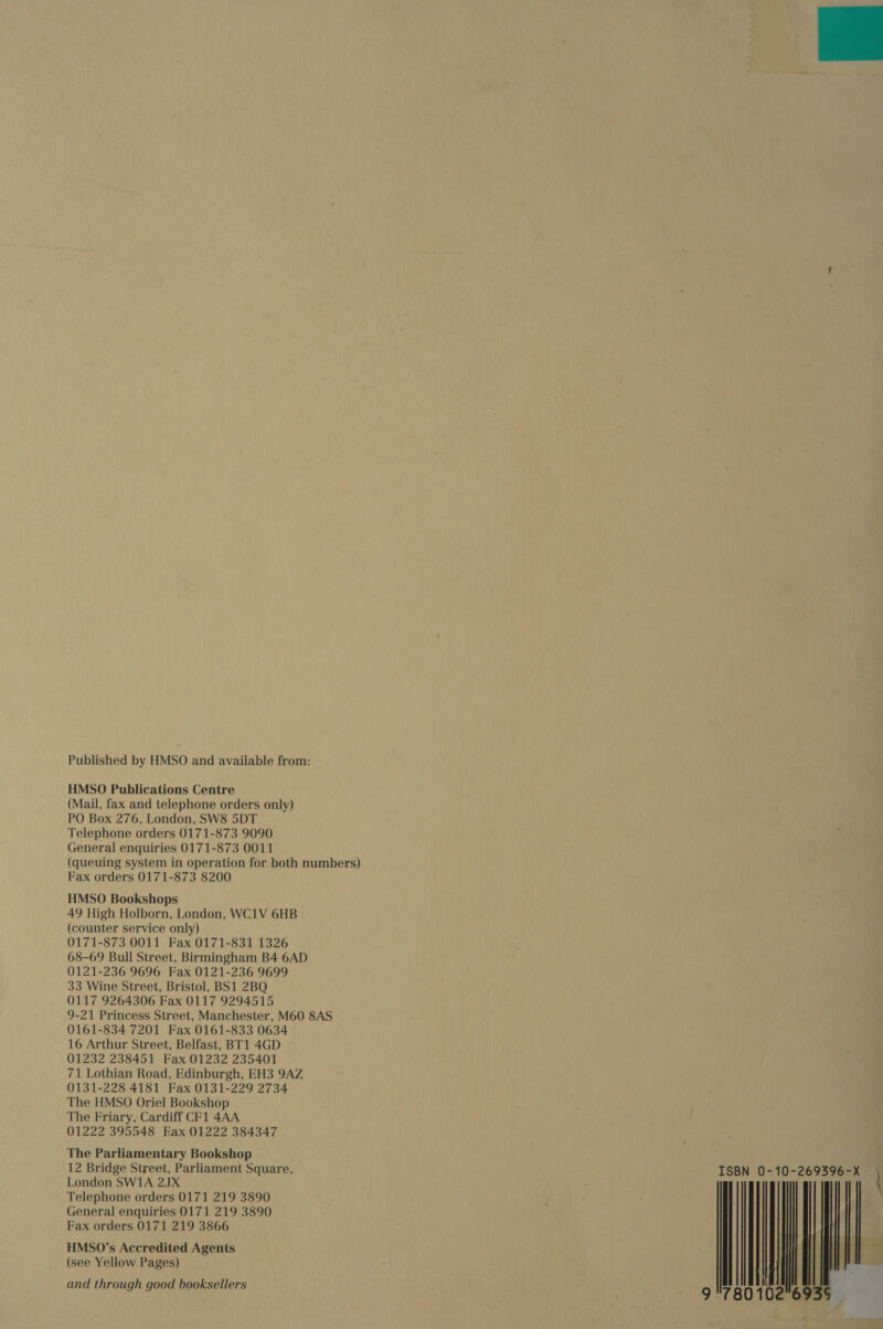 Published by HMSO and available from: HMSO Publications Centre (Mail, fax and telephone orders only) PO Box 276, London, SW8 5DT Telephone orders 0171-873 9090 General enquiries 0171-873 0011 (queuing system in operation for both numbers) Fax orders 0171-873 8200 HMSO Bookshops 49 High Holborn, London, WC1V 6HB (counter service only) 0171-873 0011 Fax 0171-831 1326 68-69 Bull Street, Birmingham B4 6AD 0121-236 9696 Fax 0121-236 9699 33 Wine Street, Bristol, BS1 2BQ 0117 9264306 Fax 0117 9294515 9-21 Princess Street, Manchester, M60 8AS 0161-834 7201 Fax 0161-833 0634 16 Arthur Street, Belfast, BT1 4GD 01232 238451 Fax 01232 235401 71 Lothian Road, Edinburgh, EH3 9AZ 0131-228 4181 Fax 0131-229 2734 The HMSO Oriel Bookshop The Friary, Cardiff CF1 4AA 01222 395548 Eax 01222 384347 The Parliamentary Bookshop 12 Bridge Street, Parliament Square, London SW1A 2JX Telephone orders 0171 219 3890 General enquiries 0171 219 3890 Fax orders 0171 219 3866 HMS0O’s Accredited Agents (see Yellow Pages)  ISBN 0-10-269396-X hh