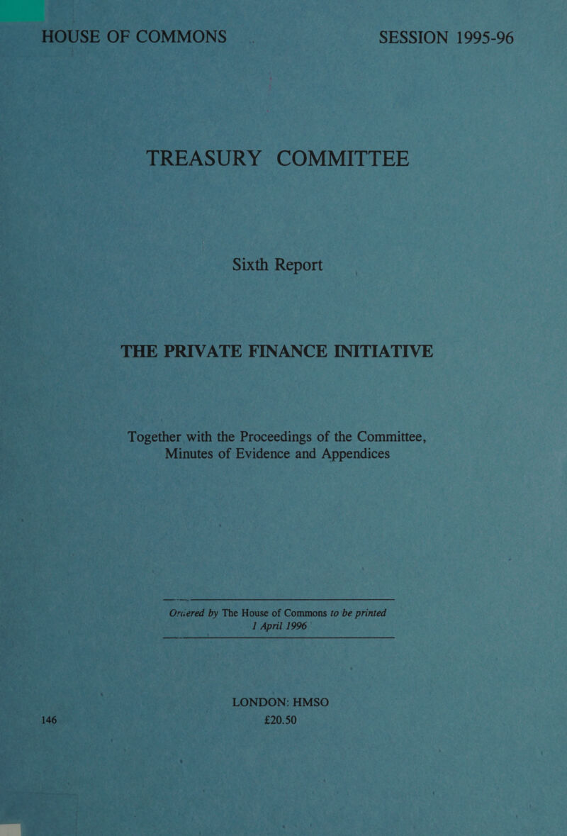 HOUSE OF COMMONS. SESSION 1995-96 TREASURY COMMITTEE Sixth Report THE PRIVATE FINANCE INITIATIVE Together with the Proceedings of the Committee, Minutes of Evidence and Appendices Oraered by The House of Commons to be printed I April 1996 LONDON: HMSO 146 £20.50