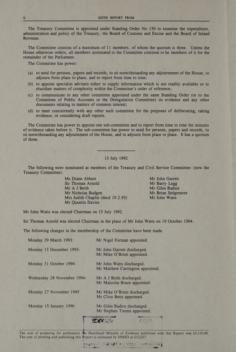 The Treasury Committee is appointed under Standing Order No 130 to examine the expenditure, administration and policy of the Treasury, the Board of Customs and Excise and the Board of Inland Revenue. The Committee consists of a maximum of 11 members, of whom the quorum is three. Unless the House otherwise orders, all members nominated to the Committee continue to be members of it for the remainder of the Parliament. The Committee has power: (a) to send for persons, papers and records, to sit notwithstanding any adjournment of the House, to adjourn from place to place, and to report from time to time; (b) to appoint specialist advisers either to supply information which is not readily available or to elucidate matters of complexity within the Committee’s order of reference; (c) to communicate to any other committee appointed under the same Standing Order (or to the Committee of Public Accounts or the Deregulation Committee) its evidence and any other documents relating to matters of common interest; (d) to meet concurrently with any other such committee for the purposes of deliberating, taking evidence, or considering draft reports. The Committee has power to appoint one sub-committee and to report from time to time the minutes of evidence taken before it. The sub-committee has power to send for persons, papers and records, to sit notwithstanding any adjournment of the House, and to adjourn from place to place. It has a quorum of three. 13 July 1992 The following were nominated as members of the Treasury and Civil Service Committee: (now the Treasury Committee): Ms Diane Abbott Mr John Garrett Sir Thomas Arnold Mr Barry Legg Mr A J Beith Mr Giles Radice Mr Nicholas Budgen Mr Brian Sedgemore Mrs Judith Chaplin (decd 19.2.93) Mr John Watts Mr Quentin Davies Mr John Watts was elected Chairman on 15 July 1992. Sir Thomas Arnold was elected Chairman in the place of Mr John Watts on 19 October 1994. The following changes in the membership of the Committee have been made. Monday 29 March 1993: Mr Nigel Forman appointed. Monday 13 December 1993: Mr John Garrett discharged. Mr Mike O’Brien appointed. Monday 31 October 1994: Mr John Watts discharged. Mr Matthew Carrington appointed. Wednesday 28 November 1994: Mr A J Beith discharged. Mr Malcolm Bruce appointed. Monday 27 November 1995 Mr Mike O’Brien discharged. Mr Clive Betts appointed. Monday 15 January 1996 Mr Giles Radice discharged. Mr Stephen Timms appointed. 7 Te ene onan ae MIR Ie om Cale | ; . Mit : The cost of preparing for publication the Shorthand Minutes of Evidence published with this Report was £5,110.60. The cost of printing and publishing this Report is estimated by HMSO at £12,627. i - : tee Cre 7 prario’ CoahaM wt sumo”) somolle WA * ee IP my ed