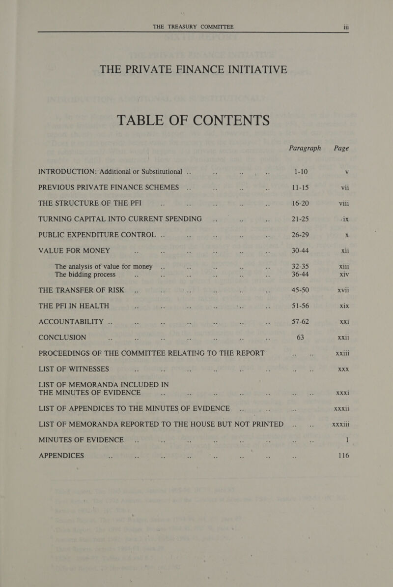 THE PRIVATE FINANCE INITIATIVE TABLE OF CONTENTS INTRODUCTION: Additional or Substitutional . PREVIOUS PRIVATE FINANCE SCHEMES THE STRUCTURE OF THE PFI TURNING CAPITAL INTO CURRENT SPENDING PUBLIC EXPENDITURE CONTROL .. VALUE FOR MONEY The analysis of value for money The bidding process THE TRANSFER OF RISK THE PFI IN HEALTH ACCOUNTABILITY .. CONCLUSION PROCEEDINGS OF THE COMMITTEE RELATING TO THE REPORT LIST OF WITNESSES LIST OF MEMORANDA INCLUDED IN THE MINUTES OF EVIDENCE LIST OF APPENDICES TO THE MINUTES OF EVIDENCE LIST OF MEMORANDA REPORTED TO THE HOUSE BUT NOT PRINTED MINUTES OF EVIDENCE APPENDICES Paragraph 1-10 11-15 16-20 21-25 26-29 30-44 32-35 36-44 45-50 51-56 57-62 63 Xli Xiil X1V XVli X1X XXl Xxil XXill XXX XXXl XXX11 XXXill l 116