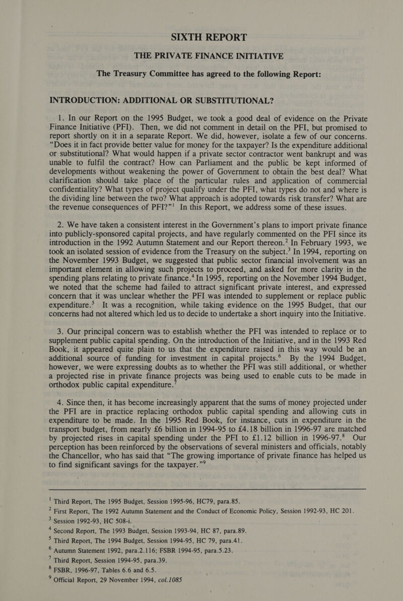 THE PRIVATE FINANCE INITIATIVE The Treasury Committee has agreed to the following Report: INTRODUCTION: ADDITIONAL OR SUBSTITUTIONAL? 1. In our Report on the 1995 Budget, we took a good deal of evidence on the Private Finance Initiative (PFI). Then, we did not comment in detail on the PFI, but promised to report shortly on it in a separate Report. We did, however, isolate a few of our concerns. “Does it in fact provide better value for money for the taxpayer? Is the expenditure additional or substitutional? What would happen if a private sector contractor went bankrupt and was unable to fulfil the contract? How can Parliament and the public be kept informed of developments without weakening the power of Government to obtain the best deal? What Clarification should take place of the particular rules and application of commercial confidentiality? What types of project qualify under the PFI, what types do not and where is the dividing line between the two? What approach is adopted towards risk transfer? What are the revenue consequences of PFI?”' In this Report, we address some of these issues. 2. We have taken a consistent interest in the Government’s plans to import private finance into publicly-sponsored capital projects, and have regularly commented on the PFI since its introduction in the 1992 Autumn Statement and our Report thereon.” In February 1993, we took an isolated session of evidence from the Treasury on the subject.’ In 1994, reporting on the November 1993 Budget, we suggested that public sector financial involvement was an important element in allowing such projects to proceed, and asked for more clarity in the spending plans relating to private finance.* In 1995, reporting on the November 1994 Budget, we noted that the scheme had failed to attract significant private interest, and expressed concern that it was unclear whether the PFI was intended to supplement or replace public expenditure.> It was a recognition, while taking evidence on the 1995 Budget, that our concerns had not altered which led us to decide to undertake a short inquiry into the Initiative. 3. Our principal concern was to establish whether the PFI was intended to replace or to supplement public capital spending. On the introduction of the Initiative, and in the 1993 Red Book, it appeared quite plain to us that the expenditure raised in this way would be an additional source of funding for investment in capital projects.° By the 1994 Budget, however, we were expressing doubts as to whether the PFI was still additional, or whether a projected rise in private finance projects was being used to enable cuts to be made in orthodox public capital expenditure.’ 4. Since then, it has become increasingly apparent that the sums of money projected under the PFI are in practice replacing orthodox public capital spending and allowing cuts in expenditure to be made. In the 1995. Red Book, for instance, cuts in expenditure in the transport budget, from nearly £6 billion in 1994-95 to £4.18 billion in 1996-97 are matched by projected rises in capital spending under the PFI to £1.12 billion in 1996-97.2 Our perception has been reinforced by the observations of several ministers and officials, notably the Chancellor, who has said that “The growing importance of private finance has helped us to find significant savings for the taxpayer.”° ' Third Report, The 1995 Budget, Session 1995-96, HC79, para.85. * First Report, The 1992 Autumn Statement and the Conduct of Economic Policy, Session 1992-93, HC 201. > Session 1992-93, HC 508-i. * Second Report, The 1993 Budget, Session 1993-94, HC 87, para.89. > Third Report, The 1994 Budget, Session 1994-95, HC 79, para.41. ° Autumn Statement 1992, para.2.116; FSBR 1994-95, para.5.23. ’ Third Report, Session 1994-95, para.39. * FSBR, 1996-97, Tables 6.6 and 6.5.
