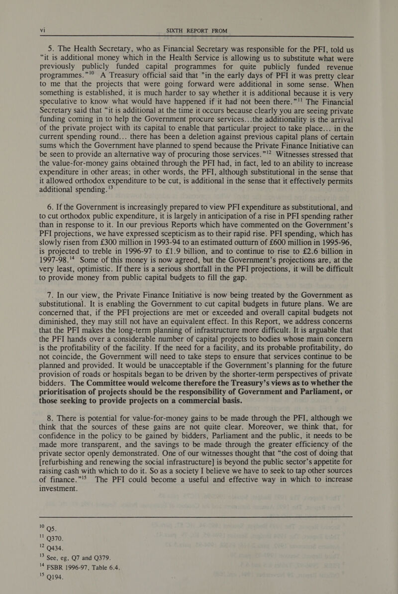  5. The Health Secretary, who as Financial Secretary was responsible for the PFI, told us “it 1s additional money which in the Health Service is allowing us to substitute what were previously publicly funded capital programmes for quite publicly funded revenue programmes.”'° A Treasury official said that in the early days of PFI it was pretty clear to me that the projects that were going forward were additional in some sense. When something is established, it is much harder to say whether it is additional because it is very speculative to know what would have happened if it had not been there.”!! The Financial Secretary said that “it is additional at the time it occurs because clearly you are seeing private funding coming in to help the Government procure services...the additionality is the arrival of the private project with its capital to enable that particular project to take place... in the current spending round... there has been a deletion against previous capital plans of certain sums which the Government have planned to spend because the Private Finance Initiative can be seen to provide an alternative way of procuring those services.”'* Witnesses stressed that the value-for-money gains obtained through the PFI had, in fact, led to an ability to increase expenditure in other areas; in other words, the PFI, although substitutional in the sense that it allowed orthodox expenditure to be cut, is additional in the sense that it effectively permits additional spending. 6. If the Government is increasingly prepared to view PFI expenditure as substitutional, and to cut orthodox public expenditure, it is largely in anticipation of a rise in PFI spending rather than in response to it. In our previous Reports which have commented on the Government’s PFI projections, we have expressed scepticism as to their rapid rise. PFI spending, which has slowly risen from £300 million in 1993-94 to an estimated outturn of £600 million in 1995-96, is projected to treble in 1996-97 to £1.9 billion, and to continue to rise to £2.6 billion in 1997-98.'* Some of this money is now agreed, but the Government’s projections are, at the very least, optimistic. If there is a serious shortfall in the PFI projections, it will be difficult to provide money from public capital budgets to fill the gap. 7. In our: view, the Private Finance Initiative is now being treated by the Government as substitutional. It is enabling the Government to cut capital budgets in future plans. We are concerned that, if the PFI projections are met or exceeded and overall capital budgets not diminished, they may still not have an equivalent effect. In this Report, we address concerns that the PFI makes the long-term planning of infrastructure more difficult. It is arguable that the PFI hands over a considerable number of capital projects to bodies whose main concern is the profitability of the facility. If the need for a facility, and its probable profitability, do not coincide, the Government will need to take steps to ensure that services continue to be planned and provided. It would be unacceptable if the Government’s planning for the future provision of roads or hospitals began to be driven by the shorter-term perspectives of private bidders. The Committee would welcome therefore the Treasury’s views as to whether the prioritisation of projects should be the responsibility of Government and Parliament, or those seeking to provide projects on a commercial basis. 8. There is potential for value-for-money gains to be made through the PFI, although we think that the sources of these gains are not quite clear. Moreover, we think that, for confidence in the policy to be gained by bidders, Parliament and the public, it needs to be made more transparent, and the savings to be made through the greater efficiency of the private sector openly demonstrated. One of our witnesses thought that “the cost of doing that [refurbishing and renewing the social infrastructure] is beyond the public sector’s appetite for raising cash with which to do it. So as a society I believe we have to seek to tap other sources of finance.”'&gt; The PFI could become a useful and effective way in which to increase investment. 10 QS. '! Q370. 12 9434, 13 See, eg, Q7 and Q379. '4 ESBR 1996-97, Table 6.4. 15 Q194.