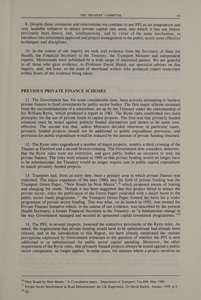 9. Despite these comments and reservations we continue to see PFI as an imaginative and very laudable initiative to attract private capital into areas into which it has not before previously been drawn, and, simultaneously, and by virtue of the same mechanism, to introduce into investment appraisal and project management in the public sector more effective techniques and disciplines. 10. In the course of our inquiry we took oral evidence from the Secretary of State for Health, the Financial Secretary to the Treasury, the Transport Minister and independent experts. Memoranda were submitted by a wide range of interested parties. We are grateful to all those who gave evidence, to Professor David Heald, our specialist adviser on this inquiry, and, not least, to the team of shorthand writers who produced expert transcripts within hours of the evidence being taken. PREVIOUS PRIVATE FINANCE SCHEMES 11. The Government has, for some considerable time, been actively attempting to harness private finance to fund investments by public sector bodies. The first major scheme stemmed from the recommendations of a committee, set up by the Treasury under the chairmanship of Sir William Ryrie, which produced a report in 1981. The Ryrie rules established two main principles for the use of private funds in capital projects. The first was that privately funded solutions must be tested against publicly funded alternatives and shown to be more cost- effective. The second was that, unless Ministers decided otherwise in particular cases, privately funded projects should not be additional to public expenditure provision, and provision for public expenditure would be reduced by the amount of private funding obtained. 12. The Ryrie rules engendered a number of major projects, notably a third crossing of the Thames at Dartford and a second Severn crossing. The Government now considers, however, that the Ryrie rules were too restrictive, and gave public bodies no incentive to seek out private finance. The rules were relaxed in 1989 so that private funding would no longer have to be substitutional; the Treasury would no longer require cuts in public capital expenditure to match privately funded projects. 13. Transport had, from an early date, been a primary area in which private finance was exploited. The major expansion of the later 1980s into the field of private funding was the Transport Green Paper, “New Roads by New Means”,!° which proposed means of leasing and charging for roads. Though it has been suggested that this project failed to attract the private sector, since the publication of the Green Paper coincided with a major boost to the public sector roads programme,'’ the Transport Green Paper formed the basis for a wider programme of private sector funding. This was what, on its launch in 1992, was termed the Private Finance Initiative which, in the course of our evidence, was described by the present Health Secretary, a former Financial Secretary to the Treasury, as “a fundamental change in the way Government managed and secured its sponsored capital investment programmes.”'* 14. The PFI, in several respects, loosened the restrictive provisions of the Ryrie rules. As noted, the requirement that private funding would have to be substitutional had already been relaxed, and in the introduction to this Report, we have already mentioned the various perceptions expressed by Government witnesses to the question of whether the PFI 1s now additional to or substitutional for public sector capital spending. Moreover, the other requirement of the Ryrie rules, that privately funded projects always be tested against a public sector comparator, no longer applies. In some cases, for instance where a project involves no '©New Roads by New Means. A Consultation paper. Department of Transport, Cm.698, May 1989. '7 Private Sector Involvement in Road Infrastructure: the UK Experience, Dr David Starkie, January 1995, p.3. 18 Qo.