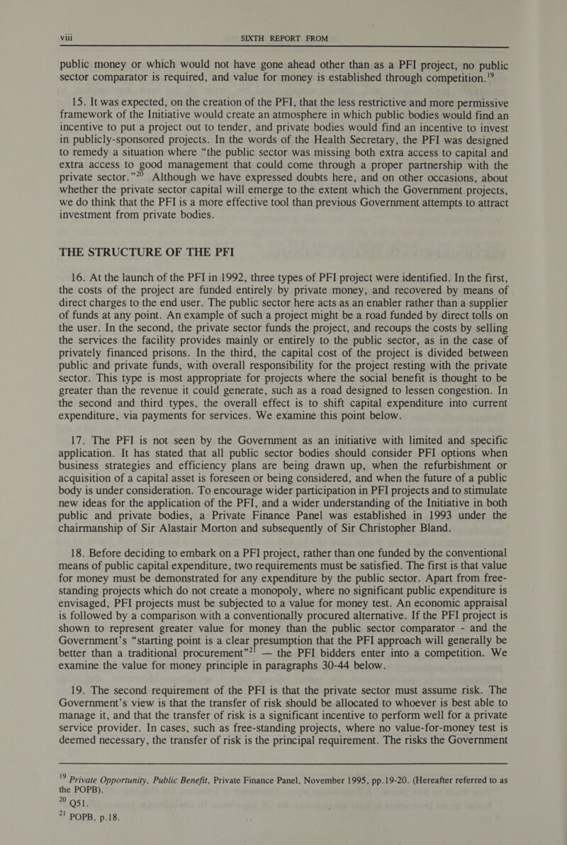 public money or which would not have gone ahead other than as a PFI project, no public sector comparator is required, and value for money is established through competition. 15. It was expected, on the creation of the PFI, that the less restrictive and more permissive framework of the Initiative would create an atmosphere in which public bodies would find an incentive to put a project out to tender, and private bodies would find an incentive to invest in publicly-sponsored projects. In the words of the Health Secretary, the PFI was designed to remedy a situation where “the public sector was missing both extra access to capital and extra access to good management that could come through a proper partnership with the private sector.”*’ Although we have expressed doubts here, and on other occasions, about whether the private sector capital will emerge to the extent which the Government projects, we do think that the PFI is a more effective tool than previous Government attempts to attract investment from private bodies. THE STRUCTURE OF THE PFI 16. At the launch of the PFI in 1992, three types of PFI project were identified. In the first, the costs of the project are funded entirely by private money, and recovered by means of direct charges to the end user. The public sector here acts as an enabler rather than a supplier of funds at any point. An example of such a project might be a road funded by direct tolls on the user. In the second, the private sector funds the project, and recoups the costs by selling the services the facility provides mainly or entirely to the public sector, as in the case of privately financed prisons. In the third, the capital cost of the project is divided between public and private funds, with overall responsibility for the project resting with the private sector. This type is most appropriate for projects where the social benefit is thought to be greater than the revenue it could generate, such as a road designed to lessen congestion. In the second and third types, the overall effect is to shift capital expenditure into current expenditure, via payments for services. We examine this point below. 17. The PFI is not seen by the Government as an initiative with limited and specific application. It has stated that all public sector bodies should consider PFI options when business strategies and efficiency plans are being drawn up, when the refurbishment or acquisition of a capital asset is foreseen or being considered, and when the future of a public body is under consideration. To encourage wider participation in PFI projects and to stimulate new ideas for the application of the PFI, and a wider understanding of the Initiative in both public and private bodies, a Private Finance Panel was established in 1993 under the chairmanship of Sir Alastair Morton and subsequently of Sir Christopher Bland. 18. Before deciding to embark on a PFI project, rather than one funded by the conventional means of public capital expenditure, two requirements must be satisfied. The first is that value for money must be demonstrated for any expenditure by the public sector. Apart from free- standing projects which do not create a monopoly, where no significant public expenditure is envisaged, PFI projects must be subjected to a value for money test. An economic appraisal is followed by a comparison with a conventionally procured alternative. If the PFI project is shown to represent greater value for money than the public sector comparator - and the Government’s “starting point is a clear presumption that the PFI approach will generally be better than a traditional procurement”*! — the PFI bidders enter into a competition. We examine the value for money principle in paragraphs 30-44 below. 19. The second requirement of the PFI is that the private sector must assume risk. The Government’s view is that the transfer of risk should be allocated to whoever is best able to manage it, and that the transfer of risk is a significant incentive to perform well for a private service provider. In cases, such as free-standing projects, where no value-for-money test is deemed necessary, the transfer of risk is the principal requirement. The risks the Government '9 Private Opportunity, Public Benefit, Private Finance Panel, November 1995, pp.19-20. (Hereafter referred to as the POPB). 0. OST: *! POPB, p.18.