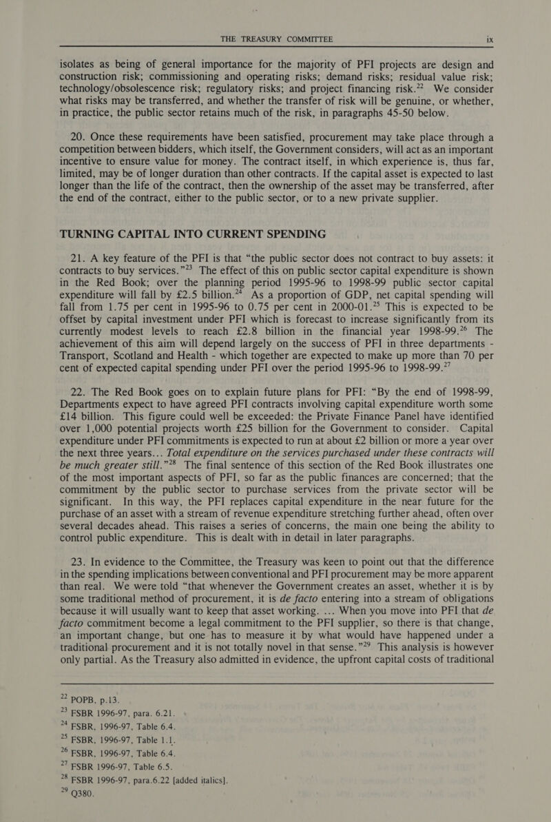 isolates as being of general importance for the majority of PFI projects are design and construction risk; commissioning and operating risks; demand risks; residual value risk; technology/obsolescence risk; regulatory risks; and project financing risk.27_ We consider what risks may be transferred, and whether the transfer of risk will be genuine, or whether, in practice, the public sector retains much of the risk, in paragraphs 45-50 below. 20. Once these requirements have been satisfied, procurement may take place through a competition between bidders, which itself, the Government considers, will act as an important incentive to ensure value for money. The contract itself, in which experience is, thus far, limited, may be of longer duration than other contracts. If the capital asset is expected to last longer than the life of the contract, then the ownership of the asset may be transferred, after the end of the contract, either to the public sector, or to a new private supplier. TURNING CAPITAL INTO CURRENT SPENDING 21. A key feature of the PFI is that “the public sector does not contract to buy assets: it contracts to buy services.”*? The effect of this on public sector capital expenditure is shown in the Red Book; over the planning period 1995-96 to 1998-99 public sector capital expenditure will fall by £2.5 billion. As a proportion of GDP, net capital spending will fall from 1.75 per cent in 1995-96 to 0.75 per cent in 2000-01.*° This is expected to be offset by capital investment under PFI which is forecast to increase significantly from its currently modest levels to reach £2.8 billion in the financial year 1998-99.7° The achievement of this aim will depend largely on the success of PFI in three departments - Transport, Scotland and Health - which together are expected to make up more than 70 per cent of expected capital spending under PFI over the period 1995-96 to 1998-99.’ 22. The Red Book goes on to explain future plans for PFI: “By the end of 1998-99, Departments expect to have agreed PFI contracts involving capital expenditure worth some £14 billion. This figure could well be exceeded: the Private Finance Panel have identified over 1,000 potential projects worth £25 billion for the Government to consider. Capital expenditure under PFI commitments is expected to run at about £2 billion or more a year over the next three years... Total expenditure on the services purchased under these contracts will be much greater still.”*® The final sentence of this section of the Red Book illustrates one of the most important aspects of PFI, so far as the public finances are concerned; that the commitment by the public sector to purchase services from the private sector will be significant. In this way, the PFI replaces capital expenditure in the near future for the purchase of an asset with a stream of revenue expenditure stretching further ahead, often over several decades ahead. This raises a series of concerns, the main one being the ability to control public expenditure. This is dealt with in detail in later paragraphs. 23. In evidence to the Committee, the Treasury was keen to point out that the difference in the spending implications between conventional and PFI procurement may be more apparent than real. We were told “that whenever the Government creates an asset, whether it is by some traditional method of procurement, it is de facto entering into a stream of obligations because it will usually want to keep that asset working. ... When you move into PFI that de facto commitment become a legal commitment to the PFI supplier, so there is that change, an important change, but one has to measure it by what would have happened under a traditional procurement and it is not totally novel in that sense.””? This analysis is however only partial. As the Treasury also admitted in evidence, the upfront capital costs of traditional *2 POPB, p.13. 3 ESBR 1996-97, para. 6.21. *4 ESBR, 1996-97, Table 6.4. *> FSBR, 1996-97, Table 1.1. 76 ESBR, 1996-97, Table 6.4. *7 FSBR 1996-97, Table 6.5. ?8 ESBR 1996-97, para.6.22 [added italics). 79 9380.
