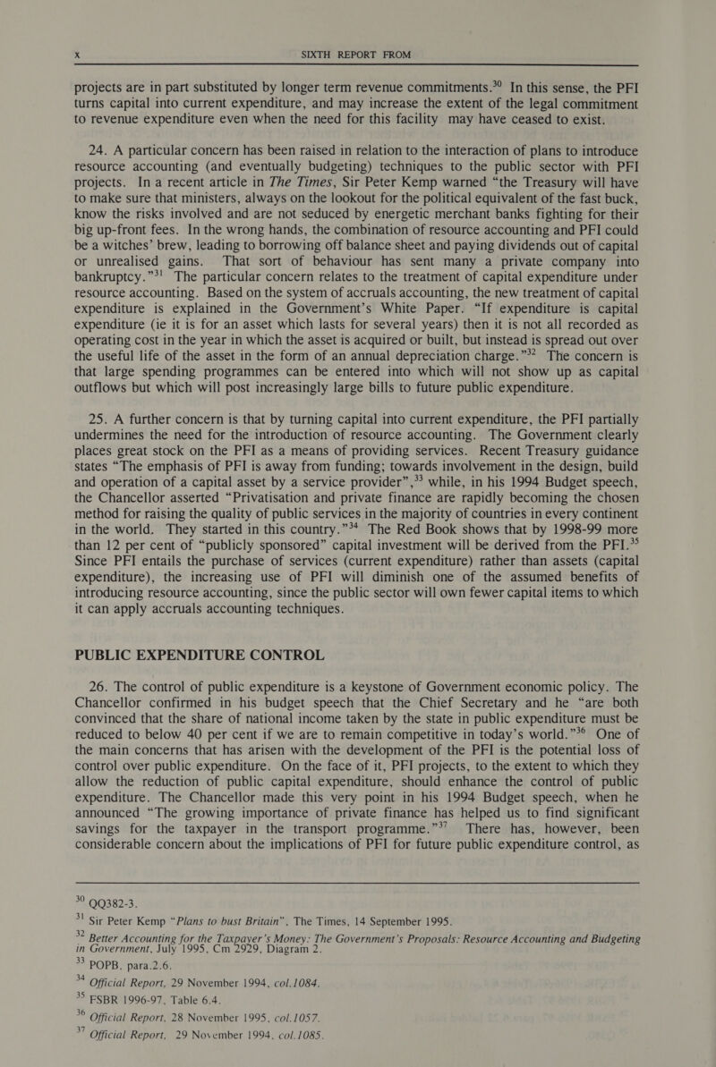 projects are in part substituted by longer term revenue commitments.*’ In this sense, the PFI turns capital into current expenditure, and may increase the extent of the legal commitment to revenue expenditure even when the need for this facility may have ceased to exist. 24. A particular concern has been raised in relation to the interaction of plans to introduce resource accounting (and eventually budgeting) techniques to the public sector with PFI projects. In a recent article in The Times, Sir Peter Kemp warned “the Treasury will have to make sure that ministers, always on the lookout for the political equivalent of the fast buck, know the risks involved and are not seduced by energetic merchant banks fighting for their big up-front fees. In the wrong hands, the combination of resource accounting and PFI could be a witches’ brew, leading to borrowing off balance sheet and paying dividends out of capital or unrealised gains. That sort of behaviour has sent many a private company into bankruptcy.”*' The particular concern relates to the treatment of capital expenditure under resource accounting. Based on the system of accruals accounting, the new treatment of capital expenditure is explained in the Government’s White Paper. “If expenditure is capital expenditure (ie it is for an asset which lasts for several years) then it is not all recorded as operating cost in the year in which the asset is acquired or built, but instead is spread out over the useful life of the asset in the form of an annual depreciation charge.”** The concern is that large spending programmes can be entered into which will not show up as capital outflows but which will post increasingly large bills to future public expenditure. 25. A further concern is that by turning capital into current expenditure, the PFI partially undermines the need for the introduction of resource accounting. The Government clearly places great stock on the PFI as a means of providing services. Recent Treasury guidance states “The emphasis of PFI is away from funding; towards involvement in the design, build and operation of a capital asset by a service provider”,*’ while, in his 1994 Budget speech, the Chancellor asserted “Privatisation and private finance are rapidly becoming the chosen method for raising the quality of public services in the majority of countries in every continent in the world. They started in this country.”*4 The Red Book shows that by 1998-99 more than 12 per cent of “publicly sponsored” capital investment will be derived from the PFI.» Since PFI entails the purchase of services (current expenditure) rather than assets (capital expenditure), the increasing use of PFI will diminish one of the assumed benefits of introducing resource accounting, since the public sector will own fewer capital items to which it can apply accruals accounting techniques. PUBLIC EXPENDITURE CONTROL 26. The control of public expenditure 1s a keystone of Government economic policy. The Chancellor confirmed in his budget speech that the Chief Secretary and he “are both convinced that the share of national income taken by the state in public expenditure must be reduced to below 40 per cent if we are to remain competitive in today’s world.”*° One of the main concerns that has arisen with the development of the PFI is the potential loss of control over public expenditure. On the face of it, PFI projects, to the extent to which they allow the reduction of public capital expenditure, should enhance the control of public expenditure. The Chancellor made this very point in his 1994 Budget speech, when he announced “The growing importance of private finance has helped us to find significant savings for the taxpayer in the transport programme.”*’ There has, however, been considerable concern about the implications of PFI for future public expenditure control, as °° QQ382-3. 3! Sir Peter Kemp “Plans to bust Britain”, The Times, 14 September 1995. ° * Better Accounting for the Ti ae ’s Money: The Government’s Proposals: Resource Accounting and Budgeting in Government, July 1995, Cm 2929, Diagram 2. > POPB. para.2.6. a Official Report, 29 November 1994, col. 1084. * ESBR 1996-97, Table 6.4. °° Official Report, 28 November 1995, col. 1057.