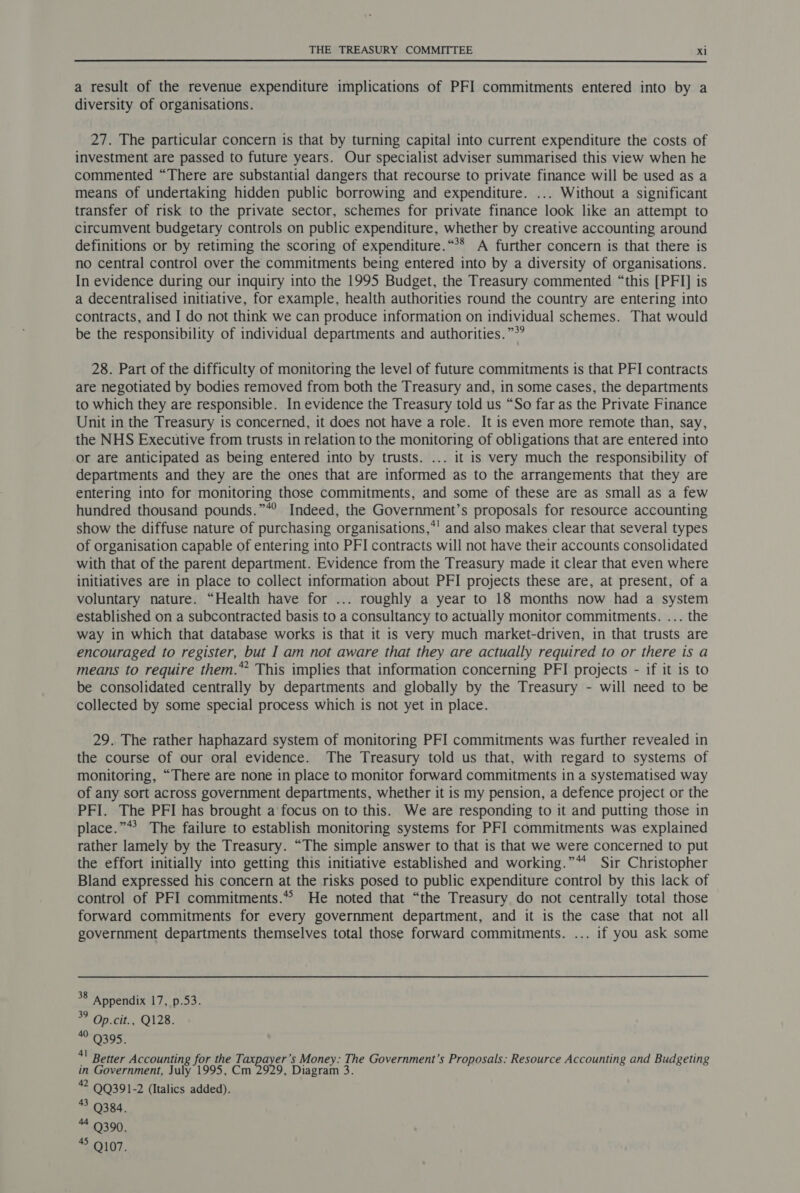  a result of the revenue expenditure implications of PFI commitments entered into by a diversity of organisations. 27. The particular concern is that by turning capital into current expenditure the costs of investment are passed to future years. Our specialist adviser summarised this view when he commented “There are substantial dangers that recourse to private finance will be used as a means of undertaking hidden public borrowing and expenditure. ... Without a significant transfer of risk to the private sector, schemes for private finance look like an attempt to circumvent budgetary controls on public expenditure, whether by creative accounting around definitions or by retiming the scoring of expenditure.“** A further concern is that there is no central control over the commitments being entered into by a diversity of organisations. In evidence during our inquiry into the 1995 Budget, the Treasury commented “this [PFI] is a decentralised initiative, for example, health authorities round the country are entering into contracts, and I do not think we can produce information on individual schemes. That would be the responsibility of individual departments and authorities. ”*? 28. Part of the difficulty of monitoring the level of future commitments is that PFI contracts are negotiated by bodies removed from both the Treasury and, in some cases, the departments to which they are responsible. In evidence the Treasury told us “So far as the Private Finance Unit in the Treasury is concerned, it does not have a role. It is even more remote than, say, the NHS Executive from trusts in relation to the monitoring of obligations that are entered into or are anticipated as being entered into by trusts. ... it is very much the responsibility of departments and they are the ones that are informed as to the arrangements that they are entering into for monitoring those commitments, and some of these are as small as a few hundred thousand pounds.”*? Indeed, the Government’s proposals for resource accounting show the diffuse nature of purchasing organisations,*' and also makes clear that several types of organisation capable of entering into PFI contracts will not have their accounts consolidated with that of the parent department. Evidence from the Treasury made it clear that even where initiatives are in place to collect information about PFI projects these are, at present, of a voluntary nature. “Health have for ... roughly a year to 18 months now had a system established on a subcontracted basis to a consultancy to actually monitor commitments. ... the way in which that database works is that it is very much market-driven, in that trusts are encouraged to register, but I am not aware that they are actually required to or there is a means to require them.” This implies that information concerning PFI projects - if it is to be consolidated centrally by departments and globally by the Treasury - will need to be collected by some special process which is not yet in place. 29. The rather haphazard system of monitoring PFI commitments was further revealed in the course of our oral evidence. The Treasury told us that, with regard to systems of monitoring, “There are none in place to monitor forward commitments in a systematised way of any sort across government departments, whether it is my pension, a defence project or the PFI. The PFI has brought a focus on to this. We are responding to it and putting those in place.”*? The failure to establish monitoring systems for PFI commitments was explained rather lamely by the Treasury. “The simple answer to that is that we were concerned to put the effort initially into getting this initiative established and working.” Sir Christopher Bland expressed his concern at the risks posed to public expenditure control by this lack of control of PFI commitments.* He noted that “the Treasury do not centrally total those forward commitments for every government department, and it is the case that not all government departments themselves total those forward commitments. ... if you ask some 38 Appendix 17, p.53. 3° Op.cit., Q128. 4 9395. if Better Accounting for the T. ea: ’s Money. The Government’s Proposals: Resource Accounting and Budgeting in Government, July 1995, Cm 2929, Diagram 3. 2 QQ391-2 (Italics added). 3 9384. 4 Q390. 45 9107.