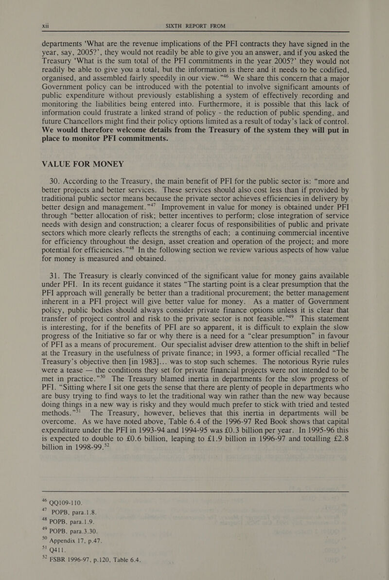  departments ‘What are the revenue implications of the PFI contracts they have signed in the year, say, 2005?’, they would not readily be able to give you an answer, and if you asked the Treasury ‘What is the sum total of the PFI commitments in the year 2005?’ they would not readily be able to give you a total, but the information is there and it needs to be codified, organised, and assembled fairly speedily in our view.”*° We share this concern that a major Government policy can be introduced with the potential to involve significant amounts of public expenditure without previously establishing a system of effectively recording and monitoring the liabilities being entered into. Furthermore, it 1s possible that this lack of information could frustrate a linked strand of policy - the reduction of public spending, and future Chancellors might find their policy options limited as a result of today’s lack of control. We would therefore welcome details from the Treasury of the system they will put in place to monitor PFI commitments. VALUE FOR MONEY 30. According to the Treasury, the main benefit of PFI for the public sector is: “more and better projects and better services. These services should also cost less than if provided by traditional public sector means because the private sector achieves efficiencies in delivery by better design and management.”*’ Improvement in value for money is obtained under PFI through “better allocation of risk; better incentives to perform; close integration of service needs with design and construction; a clearer focus of responsibilities of public and private sectors which more clearly reflects the strengths of each; a continuing commercial incentive for efficiency throughout the design, asset creation and operation of the project; and more potential for efficiencies.”** In the following section we review various aspects of how value for money is measured and obtained. 31. The Treasury is clearly convinced of the significant value for money gains available under PFI. In its recent guidance it states “The starting point is a clear presumption that the PFI approach will generally be better than a traditional procurement; the better management inherent in a PFI project will give better value for money. As a matter of Government policy, public bodies should always consider private finance options unless it is clear that transfer of project control and risk to the private sector is not feasible.”*? This statement is interesting, for if the benefits of PFI are so apparent, it is difficult to explain the slow progress of the Initiative so far or why there is a need for a “clear presumption” in favour of PFI as a means of procurement. Our specialist adviser drew attention to the shift in belief at the Treasury in the usefulness of private finance; in 1993, a former official recalled “The Treasury’s objective then [in 1983]... was to stop such schemes. The notorious Ryrie rules were a tease — the conditions they set for private financial projects were not intended to be met in practice.”°° The Treasury blamed inertia in departments for the slow progress of PFI. “Sitting where I sit one gets the sense that there are plenty of people in departments who are busy trying to find ways to let the traditional way win rather than the new way because doing things in a new way is risky and they would much prefer to stick with tried and tested methods.”°' The Treasury, however, believes that this inertia in departments will be overcome. As we have noted above, Table 6.4 of the 1996-97 Red Book shows that capital expenditure under the PFI in 1993-94 and 1994-95 was £0.3 billion per year. In 1995-96 this is expected to double to £0.6 billion, leaping to £1.9 billion in 1996-97 and totalling £2.8 billion in 1998-99. © QQ109-110. 47 POPB, para.1.8. “8 POPB, para.1.9. *? POPB, para.3.30. °° Appendix 17, p.47. 1 Q41t. °° ESBR 1996-97, p.120, Table 6.4.