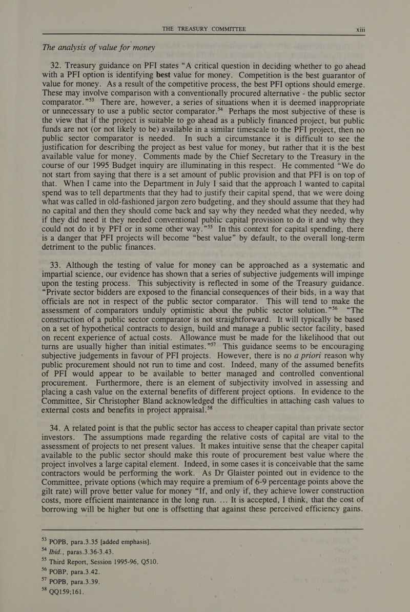  The analysis of value for money 32. Treasury guidance on PFI states “A critical question in deciding whether to go ahead with a PFI option is identifying best value for money. Competition is the best guarantor of value for money. As a result of the competitive process, the best PFI options should emerge. These may involve comparison with a conventionally procured alternative - the public sector comparator.”** There are, however, a series of situations when it is deemed inappropriate or unnecessary to use a public sector comparator.** Perhaps the most subjective of these is the view that if the project is suitable to go ahead as a publicly financed project, but public funds are not (or not likely to be) available in a similar timescale to the PFI project, then no public sector comparator is needed. In such a circumstance it is difficult to see the justification for describing the project as best value for money, but rather that it is the best available value for money. Comments made by the Chief Secretary to the Treasury in the course of our 1995 Budget inquiry are illuminating in this respect. He commented “We do not start from saying that there is a set amount of public provision and that PFI is on top of that. When I came into the Department in July I said that the approach I wanted to capital spend was to tell departments that they had to justify their capital spend, that we were doing what was called in old-fashioned jargon zero budgeting, and they should assume that they had no capital and then they should come back and say why they needed what they needed, why if they did need it they needed conventional public capital provision to do it and why they could not do it by PFI or in some other way.”*’ In this context for capital spending, there is a danger that PFI projects will become “best value” by default, to the overall long-term detriment to the public finances. 33. Although the testing of value for money can be approached as a systematic and impartial science, our evidence has shown that a series of subjective judgements will impinge upon the testing process. This subjectivity is reflected in some of the Treasury guidance. “Private sector bidders are exposed to the financial consequences of their bids, in a way that officials are not in respect of the public sector comparator. This will tend to make the assessment of .comparators unduly optimistic about the public sector solution.”** “The construction of a public sector comparator is not straightforward. It will typically be based on a set of hypothetical contracts to design, build and manage a public sector facility, based on recent experience of actual costs. Allowance must be made for the likelihood that out turns are usually higher than initial estimates.”°’ This guidance seems to be encouraging subjective judgements in favour of PFI projects. However, there is no a priori reason why public procurement should not run to time and cost. Indeed, many of the assumed benefits of PFI would appear to be available to better managed and controlled conventional procurement. Furthermore, there is an element of subjectivity involved in assessing and placing a cash value on the external benefits of different project options. In evidence to the Committee, Sir Christopher Bland acknowledged the difficulties in attaching cash values to external costs and benefits in project appraisal.*® 34. A related point is that the public sector has access to cheaper capital than private sector investors. The assumptions made regarding the relative costs of capital are vital to the assessment of projects to net present values. It makes intuitive sense that the cheaper capital available to the public sector should make this route of procurement best value where the project involves a large capital element. Indeed, in some cases it is conceivable that the same contractors would be performing the work. As Dr Glaister pointed out in evidence to the Committee, private options (which may require a premium of 6-9 percentage points above the gilt rate) will prove better value for money “If, and only if, they achieve lower construction costs, more efficient maintenance in the long run. ... It is accepted, I think, that the cost of borrowing will be higher but one is offsetting that against these perceived efficiency gains. 53 POPB, para.3.35 [added emphasis]. %4 Ibid., paras.3.36-3.43. °° Third Report,.Session 1995-96, Q510. 5° POBP, para.3.42. 57 POPB, para.3.39. 8 QQ159;161.