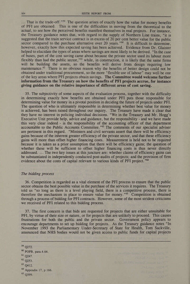 ... That is the trade-off.”°’ The question arises of exactly how the value for money benefits of PFI are obtained. This is one of the difficulties in moving from the theoretical to the actual, to see how the perceived benefits manifest themselves in real projects. For instance, the Treasury guidance notes that, with regard to the supply of Northern Line trains, “it is suggested that the train service contract is in excess of 20 per cent better value for the public sector compared to the purchase alternative over 20 years.”™ It is difficult to determine, however, exactly how this expected saving has been achieved. Evidence from Dr. Glaister helped to elucidate the types of areas where savings are most likely to be derived. “In the case of buses, part of the cost saving came about because the private sector used its labour more flexibly than had the public sector,”®' while, in construction, it is likely that the same firms will be building the assets, so the benefits will derive from design requiring low maintenance.” There is no obvious reason why the benefits of better design could not be obtained under traditional procurement, so the more “flexible use of labour” may well be one of the key areas where PFI projects obtain savings. The Committee would welcome further information from the Treasury on how the benefits of PFI projects accrue, for instance giving guidance on the relative importance of different areas of cost saving. 35. The subjectivity of some aspects of the evaluation process, together with the difficulty in determining exactly how benefits are obtained under PFI puts those responsible for determining value for money in a pivotal position in deciding the future of projects under PFI. The question of who is ultimately responsible in determining whether best value for money is achieved, has been raised throughout our inquiry. The Treasury have made it clear that they have no interest in policing individual decisions. “We in the Treasury and Mr. Hogg’s Executive Unit provide help, advice and guidance, but the responsibility - and we have made this very clear indeed - is the responsibility of the accounting officer of that department accountable to the Public Accounts Committee.”® The comments of our specialist adviser are pertinent in this regard. “Ministers and civil servants assert that there will be efficiency gains because of the inherent greater efficiency of the private sector, and that these efficiency gains will more than offset higher financing costs. Measurement is held not to be required because it is taken as a prior assumption that there will be efficiency gains; the question of whether these will be sufficient to offset higher financing costs is thus never directly addressed. ... The two key issues at this juncture are: whether claims of efficiency gains can be substantiated in independently conducted post-audits of projects; and the provision of firm evidence about the costs of capital relevant to various kinds of PFI project.”™ The bidding process 36. Competition is regarded as a vital element of the PFI process to ensure that the public sector obtains the best possible value in the purchase of the services it requires. The Treasury told us “so long as there is a level playing field, there is a competitive process, there is therefore the mechanism in place to ensure value for money.”®© Competition is obtained through a process of bidding for PFI contracts. However, some of the most strident criticisms we received of PFI related to this bidding process. 37. The first concern is that bids are requested for projects that are either unsuitable for PFI, by virtue of their size or nature, or for projects that are unlikely to proceed. This causes frustrations for both the public and the private sector. Government policy appears to encourage departments to set up bidding for projects. As the Treasury guidance notes “In November 1993 the Parliamentary Under-Secretary of State for Health, Tom Sackville, announced that NHS bodies would not be given access to public funds for capital projects mia 8 9 2 0 6 POPB, para.4.64. 6! 9247. 6 9253. 6 9412. 6 Appendix 17, p.166. 6 9399.