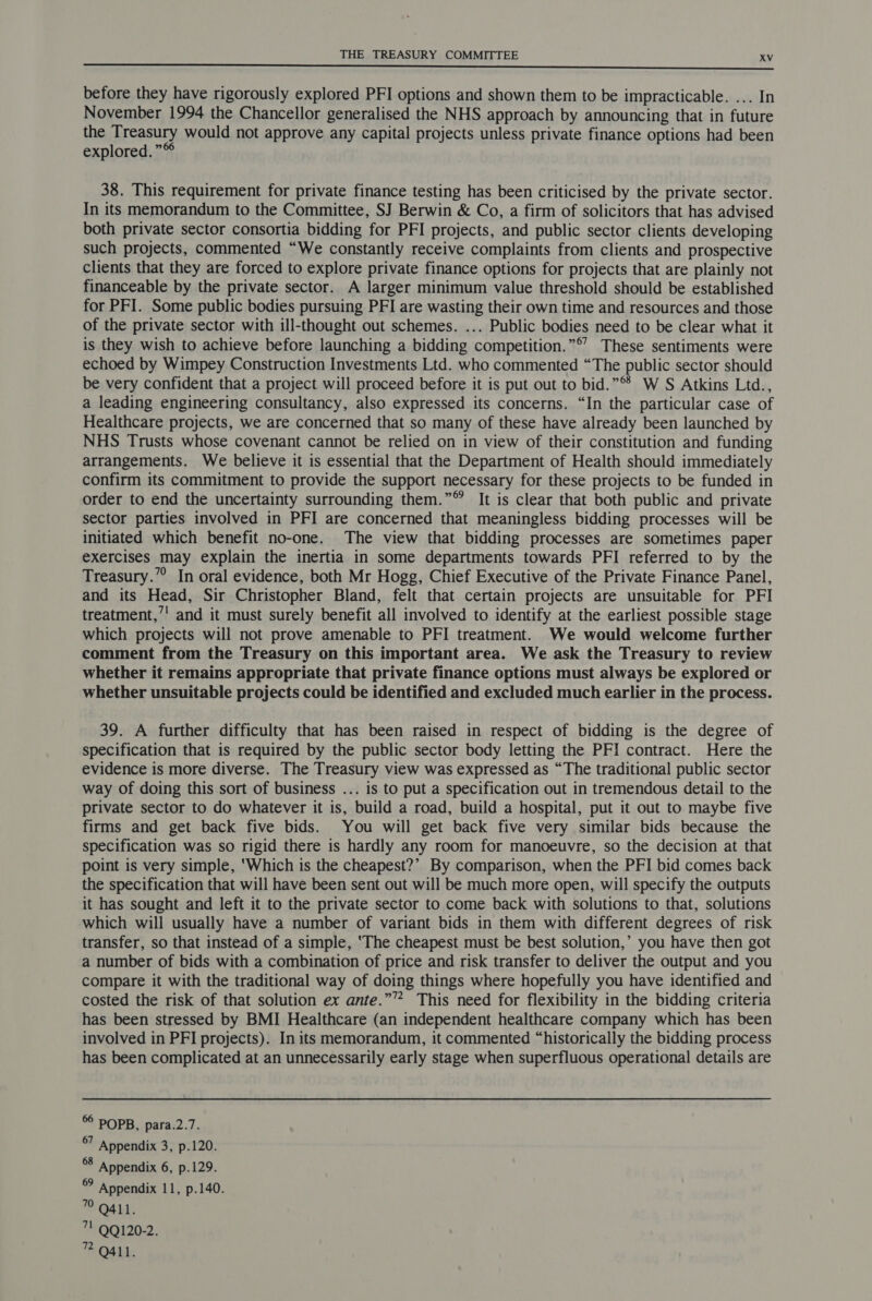 before they have rigorously explored PFI options and shown them to be impracticable. ... In November 1994 the Chancellor generalised the NHS approach by announcing that in future the Treasury would not approve any capital projects unless private finance options had been explored.” 38. This requirement for private finance testing has been criticised by the private sector. In its memorandum to the Committee, SJ Berwin & Co, a firm of solicitors that has advised both private sector consortia bidding for PFI projects, and public sector clients developing such projects, commented “We constantly receive complaints from clients and prospective clients that they are forced to explore private finance options for projects that are plainly not financeable by the private sector. A larger minimum value threshold should be established for PFI. Some public bodies pursuing PFI are wasting their own time and resources and those of the private sector with ill-thought out schemes. ... Public bodies need to be clear what it is they wish to achieve before launching a bidding competition.”© These sentiments were echoed by Wimpey Construction Investments Ltd. who commented “The public sector should be very confident that a project will proceed before it is put out to bid.” W S Atkins Ltd., a leading engineering consultancy, also expressed its concerns. “In the particular case of Healthcare projects, we are concerned that so many of these have already been launched by NHS Trusts whose covenant cannot be relied on in view of their constitution and funding arrangements. We believe it is essential that the Department of Health should immediately confirm its commitment to provide the support necessary for these projects to be funded in order to end the uncertainty surrounding them.” It is clear that both public and private sector parties involved in PFI are concerned that meaningless bidding processes will be initiated which benefit no-one. The view that bidding processes are sometimes paper exercises may explain the inertia in some departments towards PFI referred to by the Treasury.” In oral evidence, both Mr Hogg, Chief Executive of the Private Finance Panel, and its Head, Sir Christopher Bland, felt that certain projects are unsuitable for PFI treatment,’' and it must surely benefit all involved to identify at the earliest possible stage which projects will not prove amenable to PFI treatment. We would welcome further comment from the Treasury on this important area. We ask the Treasury to review whether it remains appropriate that private finance options must always be explored or whether unsuitable projects could be identified and excluded much earlier in the process. 39. A further difficulty that has been raised in respect of bidding is the degree of specification that is required by the public sector body letting the PFI contract. Here the evidence is more diverse. The Treasury view was expressed as “The traditional public sector way of doing this sort of business ... is to put a specification out in tremendous detail to the private sector to do whatever it is, build a road, build a hospital, put it out to maybe five firms and get back five bids. You will get back five very similar bids because the specification was so rigid there is hardly any room for manoeuvre, so the decision at that point is very simple, ‘Which is the cheapest?’ By comparison, when the PFI bid comes back the specification that will have been sent out will be much more open, will specify the outputs it has sought and left it to the private sector to come back with solutions to that, solutions which will usually have a number of variant bids in them with different degrees of risk transfer, so that instead of a simple, ‘The cheapest must be best solution,’ you have then got a number of bids with a combination of price and risk transfer to deliver the output and you compare it with the traditional way of doing things where hopefully you have identified and costed the risk of that solution ex ante.”’”* This need for flexibility in the bidding criteria has been stressed by BMI Healthcare (an independent healthcare company which has been involved in PFI projects). In its memorandum, it commented “historically the bidding process has been complicated at an unnecessarily early stage when superfluous operational details are 6° POPB, para.2.7. Appendix 3, p.120. of Appendix 6, p.129. is Appendix 11, p.140. 7 Q411. 7 QQ120-2. ” Q411.