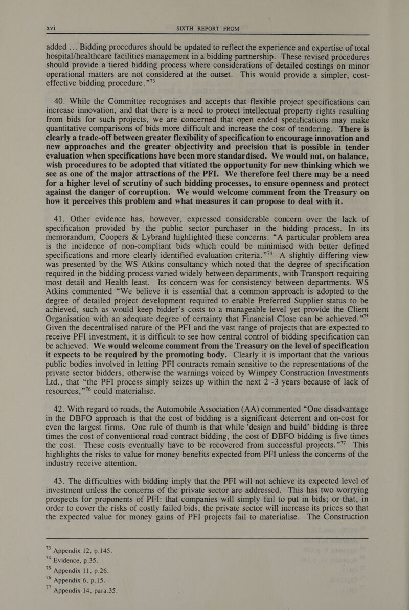 added ... Bidding procedures should be updated to reflect the experience and expertise of total hospital/healthcare facilities management in a bidding partnership. These revised procedures should provide a tiered bidding process where considerations of detailed costings on minor operational matters are not considered at the outset. This would provide a simpler, cost- effective bidding procedure.”” 40. While the Committee recognises and accepts that flexible project specifications can increase innovation, and that there is a need to protect intellectual property rights resulting from bids for such projects, we are concerned that open ended specifications may make quantitative comparisons of bids more difficult and increase the cost of tendering. There is clearly a trade-off between greater flexibility of specification to encourage innovation and new approaches and the greater objectivity and precision that is possible in tender evaluation when specifications have been more standardised. We would not, on balance, wish procedures to be adopted that vitiated the opportunity for new thinking which we see as one of the major attractions of the PFI. We therefore feel there may be a need for a higher level of scrutiny of such bidding processes, to ensure openness and protect against the danger of corruption. We would welcome comment from the Treasury on how it perceives this problem and what measures it can propose to deal with it. 41. Other evidence has, however, expressed considerable concern over the lack of specification provided by the public sector purchaser in the bidding process. In its memorandum, Coopers & Lybrand highlighted these concerns. “A particular problem area is the incidence of non-compliant bids which could be minimised with better defined specifications and more clearly identified evaluation criteria.”’* A slightly differing view was presented by the WS Atkins consultancy which noted that the degree of specification required in the bidding process varied widely between departments, with Transport requiring most detail and Health least. Its concern was for consistency between departments. WS Atkins commented “We believe it is essential that a common approach is adopted to the degree of detailed project development required to enable Preferred Supplier status to be achieved, such as would keep bidder’s costs to a manageable level yet provide the Client Organisation with an adequate degree of certainty that Financial Close can be achieved.””° Given the decentralised nature of the PFI and the vast range of projects that are expected to receive PFI investment, it is difficult to see how central control of bidding specification can be achieved. We would welcome comment from the Treasury on the level of specification it expects to be required by the promoting body. Clearly it is important that the various public bodies involved in letting PFI contracts remain sensitive to the representations of the private sector bidders, otherwise the warnings voiced by Wimpey Construction Investments Ltd., that “the PFI process simply seizes up within the next 2 -3 years because of lack of resources,”’° could materialise. 42. With regard to roads, the Automobile Association (AA) commented “One disadvantage in the DBFO approach is that the cost of bidding is a significant deterrent and on-cost for even the largest firms. One rule of thumb is that while ‘design and build’ bidding is three times the cost of conventional road contract bidding, the cost of DBFO bidding is five times the cost. These costs eventually have to be recovered from successful projects.”’’ This highlights the risks to value for money benefits expected from PFI unless the concerns of the industry receive attention. 43. The difficulties with bidding imply that the PFI will not achieve its expected level of investment unless the concerns of the private sector are addressed. This has two worrying prospects for proponents of PFI: that companies will simply fail to put in bids; or that, in order to cover the risks of costly failed bids, the private sector will increase its prices so that the expected value for money gains of PFI projects fail to materialise. The Construction 3 Appendix 12, p.145. 74 Evidence, p.35. ’> Appendix 11, p.26. 4 Appendix 6, p.15. um Appendix 14, para.35.