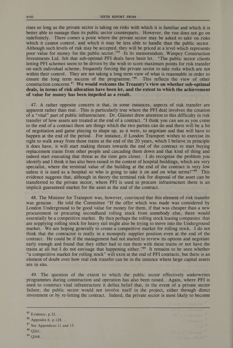 rises so long as the private sector is taking on risks with which it is familiar and which it is better able to manage than its public sector counterparts. However, the rise does not go on indefinitely. There comes a point where the private sector may be asked to take on risks which it cannot control, and which it may be less able to handle than the public sector. Although such levels of risk may be accepted, they will be priced at a level which represents poor value for money for the public sector.”* In its memorandum, Wimpey Construction Investments Ltd. felt that sub-optimal PFI deals have been let. “The public sector clients letting PFI schemes seem to be driven by the wish to score maximum points for risk transfer on each individual scheme, frequently forcing the private sector to take risks which are not within their control. They are not taking a long term view of what is reasonable in order to ensure the long term success of the programme.”*® This reflects the view of other construction concerns.®” We would welcome the Treasury’s view on whether sub-optimal deals, in terms of risk allocation have been let, and the extent to which the achievement of value for money has been impeded as a result. 47. A rather opposite concern is that, in some instances, aspects of risk transfer are apparent rather than real. This is particularly true where the PFI deal involves the creation of a “vital” part of public infrastructure. Dr. Glaister drew attention to this difficulty in risk transfer of how assets are treated at the end of a contract. “I think you can see as you come to the end of a contract there are things which the two parties can do and there will be a bit of negotiation and game playing to shape up, as it were, to negotiate and that will have to happen at the end of the period. For instance, if London Transport wishes to exercise its right to walk away from those trains at the end of the 20 years, which I believe in principle it does have, it will start making threats towards the end of the contract to start buying replacement trains from other people and cascading them down and that kind of thing and indeed start executing that threat as the time gets closer. I do recognise the problem you identify and I think it has also been raised in the context of hospital buildings, which are very specialist, where the terminal value of the building at the end of the contract is very low unless it is used as a hospital so who is going to take it on and on what terms?”** This evidence suggests that, although in theory the terminal risk for disposal of the asset can be transferred to the private sector, where PFI is used to procure infrastructure there is an implicit guaranteed market for the asset at the end of the contract. 48. The Minister for Transport was, however, convinced that this element of risk transfer was genuine. He told the Committee “If the offer which was made was considered by London Underground to be good value for money for them, if that was cheaper than a new procurement or procuring secondhand rolling stock from somebody else, there would essentially be a competitive market. By then perhaps the rolling stock leasing companies that are supplying rolling stock for heavy rail might also be trying to move into the Underground market. We are hoping generally to create a competitive market for rolling stock. I do not think that the contractor is really in a monopoly supplier position even at the end of the contract. He could be if the management had not started to review its options and negotiate early enough and found that they either had to run them with these trains or not have the trains at all but I do not envisage that happening either.”®’ It remains to be seen whether “a competitive market for rolling stock” will exist at the end of PFI contracts, but there is an element of doubt over how real risk transfer can be in the instance where large capital assets are in situ. 49. The question of the extent to which the public sector effectively underwrites programmes during construction and operation has also been raised. Again, where PFI is used to construct vital infrastructure it defies belief that, in the event of a private sector failure, the public sector would not involve itself in the project, either through direct investment or by re-letting the contract. Indeed, the private sector is most likely to become 85 Evidence, p.32. es Appendix 6, p.128. - 8” See Appendices 11 and 15. * O26k ? Q348.