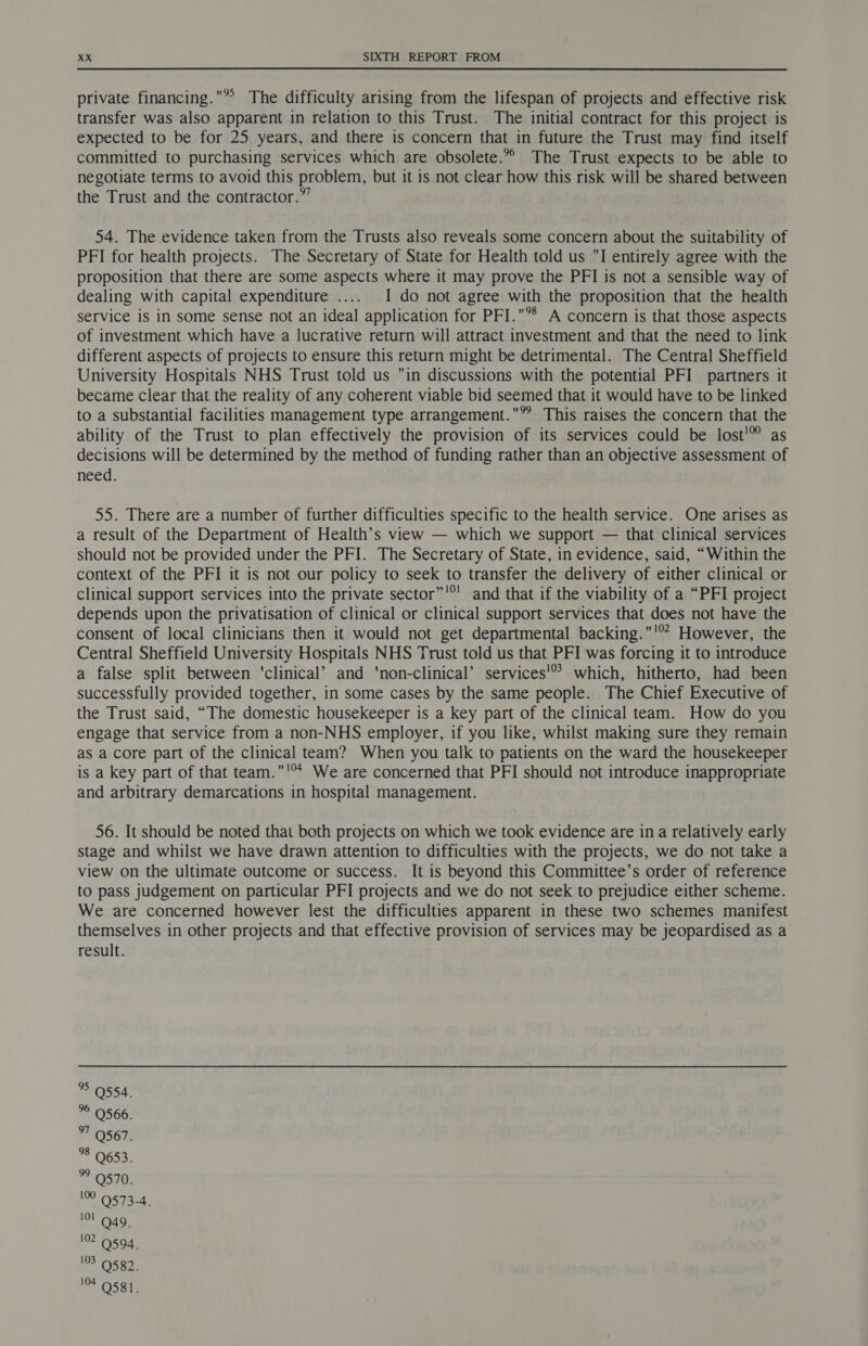 private financing.® The difficulty arising from the lifespan of projects and effective risk transfer was also apparent in relation to this Trust. The initial contract for this project is expected to be for 25 years, and there is concern that in future the Trust may find itself committed to purchasing services which are obsolete.”” The Trust expects to be able to negotiate terms to avoid this problem, but it is not clear how this risk will be shared between the Trust and the contractor.” 54. The evidence taken from the Trusts also reveals some concern about the suitability of PFI for health projects. The Secretary of State for Health told us I entirely agree with the proposition that there are some aspects where it may prove the PFI is not a sensible way of dealing with capital expenditure ..... I do not agree with the proposition that the health service is in some sense not an ideal application for PFI.*8 A concern is that those aspects of investment which have a lucrative return will attract investment and that the need to link different aspects of projects to ensure this return might be detrimental. The Central Sheffield University Hospitals NHS Trust told us in discussions with the potential PFI partners it became clear that the reality of any coherent viable bid seemed that it would have to be linked to a substantial facilities management type arrangement.” This raises the concern that the ability of the Trust to plan effectively the provision of its services could be lost’ as decisions will be determined by the method of funding rather than an objective assessment of need. 55. There are a number of further difficulties specific to the health service. One arises as a result of the Department of Health’s view — which we support — that clinical services should not be provided under the PFI. The Secretary of State, in evidence, said, “Within the context of the PFI it is not our policy to seek to transfer the delivery of either clinical or clinical support services into the private sector”'®' and that if the viability of a “PFI project depends upon the privatisation of clinical or clinical support services that does not have the consent of local clinicians then it would not get departmental backing.'’ However, the Central Sheffield University Hospitals NHS Trust told us that PFI was forcing it to introduce a false split between ‘clinical’ and ‘non-clinical’ services'® which, hitherto, had been successfully provided together, in some cases by the same people. The Chief Executive of the Trust said, “The domestic housekeeper is a key part of the clinical team. How do you engage that service from a non-NHS employer, if you like, whilst making sure they remain as a core part of the clinical team? When you talk to patients on the ward the housekeeper is a key part of that team.'°* We are concerned that PFI should not introduce inappropriate and arbitrary demarcations in hospital management. 56. It should be noted that both projects on which we took evidence are in a relatively early stage and whilst we have drawn attention to difficulties with the projects, we do not take a view on the ultimate outcome or success. It is beyond this Committee’s order of reference to pass judgement on particular PFI projects and we do not seek to prejudice either scheme. We are concerned however lest the difficulties apparent in these two schemes manifest themselves in other projects and that effective provision of services may be jeopardised as a result. > 9554. © 0566. 97 Q567. 8 Q653. 9 9570. ee OSTa-4) 101 Q49. 10594) 2 O52. Ot. O58.