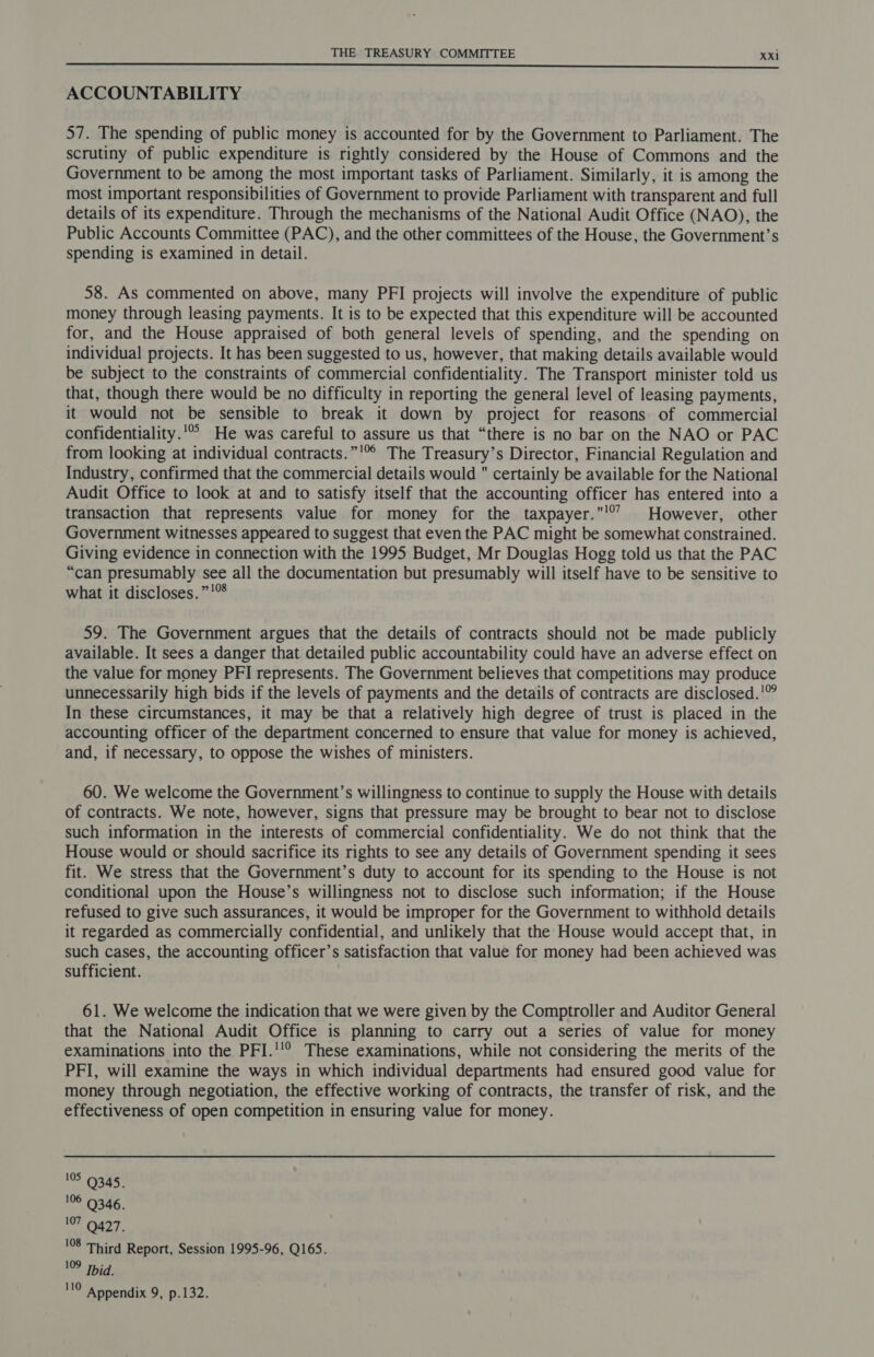 ACCOUNTABILITY 57. The spending of public money is accounted for by the Government to Parliament. The scrutiny of public expenditure is rightly considered by the House of Commons and the Government to be among the most important tasks of Parliament. Similarly, it is among the most important responsibilities of Government to provide Parliament with transparent and full details of its expenditure. Through the mechanisms of the National Audit Office (NAO), the Public Accounts Committee (PAC), and the other committees of the House, the Government’s spending is examined in detail. 58. As commented on above, many PFI projects will involve the expenditure of public money through leasing payments. It is to be expected that this expenditure will be accounted for, and the House appraised of both general levels of spending, and the spending on individual projects. It has been suggested to us, however, that making details available would be subject to the constraints of commercial confidentiality. The Transport minister told us that, though there would be no difficulty in reporting the general level of leasing payments, it would not be sensible to break it down by project for reasons of commercial confidentiality.'°° He was careful to assure us that “there is no bar on the NAO or PAC from looking at individual contracts.”'° The Treasury’s Director, Financial Regulation and Industry, confirmed that the commercial details would certainly be available for the National Audit Office to look at and to satisfy itself that the accounting officer has entered into a transaction that represents value for money for the taxpayer.'° However, other Government witnesses appeared to suggest that even the PAC might be somewhat constrained. Giving evidence in connection with the 1995 Budget, Mr Douglas Hogg told us that the PAC “can presumably see all the documentation but presumably will itself have to be sensitive to what it discloses. ”!™ 59. The Government argues that the details of contracts should not be made publicly available. It sees a danger that detailed public accountability could have an adverse effect on the value for money PFI represents. The Government believes that competitions may produce unnecessarily high bids if the levels of payments and the details of contracts are disclosed.'” In these circumstances, it may be that a relatively high degree of trust is placed in the accounting officer of the department concerned to ensure that value for money is achieved, and, if necessary, to oppose the wishes of ministers. 60. We welcome the Government’s willingness to continue to supply the House with details of contracts. We note, however, signs that pressure may be brought to bear not to disclose such information in the interests of commercial confidentiality. We do not think that the House would or should sacrifice its rights to see any details of Government spending it sees fit. We stress that the Government’s duty to account for its spending to the House is not conditional upon the House’s willingness not to disclose such information; if the House refused to give such assurances, it would be improper for the Government to withhold details it regarded as commercially confidential, and unlikely that the House would accept that, in such cases, the accounting officer’s satisfaction that value for money had been achieved was sufficient. 61. We welcome the indication that we were given by the Comptroller and Auditor General that the National Audit Office is planning to carry out a series of value for money examinations into the PFI.'!° These examinations, while not considering the merits of the PFI, will examine the ways in which individual departments had ensured good value for money through negotiation, the effective working of contracts, the transfer of risk, and the effectiveness of open competition in ensuring value for money. 105 9345. 106 9346. no 427, 108 Third Report, Session 1995-96, Q165. 109 Tid. 110 Appendix 9, p.132.