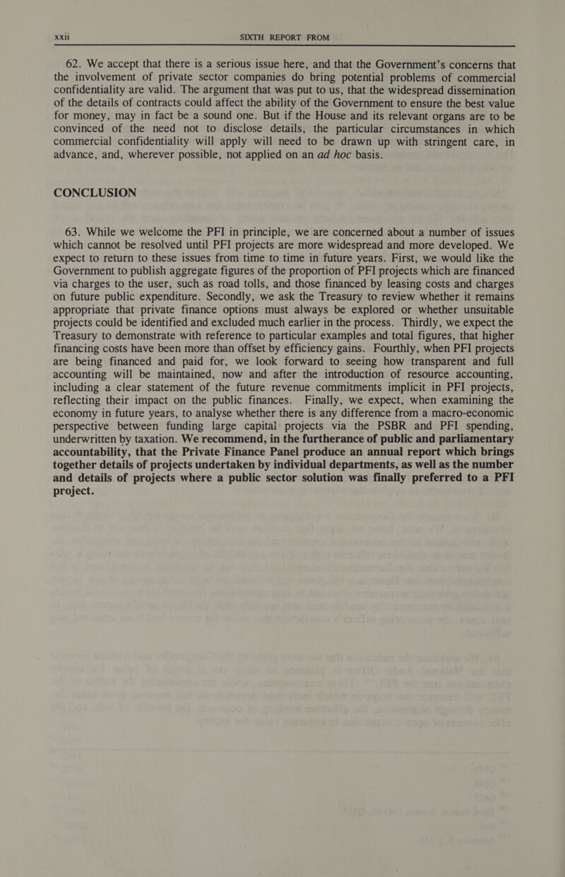 62. We accept that there is a serious issue here, and that the Government’s concerns that the involvement of private sector companies do bring potential problems of commercial confidentiality are valid. The argument that was put to us, that the widespread dissemination of the details of contracts could affect the ability of the Government to ensure the best value for money, may in fact be a sound one. But if the House and its relevant organs are to be convinced of the need not to disclose details, the particular circumstances in which commercial confidentiality will apply will need to be drawn up with stringent care, in advance, and, wherever possible, not applied on an ad hoc basis. CONCLUSION 63. While we welcome the PFI in principle, we are concerned about a number of issues which cannot be resolved until PFI projects are more widespread and more developed. We expect to return to these issues from time to time in future years. First, we would like the Government to publish aggregate figures of the proportion of PFI projects which are financed via charges to the user, such as road tolls, and those financed by leasing costs and charges on future public expenditure. Secondly, we ask the Treasury to review whether it remains appropriate that private finance options must always be explored or whether unsuitable projects could be identified and excluded much earlier in the process. Thirdly, we expect the Treasury to demonstrate with reference to particular examples and total figures, that higher financing costs have been more than offset by efficiency gains. Fourthly, when PFI projects are being financed and paid for, we look forward to seeing how transparent and full accounting will be maintained, now and after the introduction of resource accounting, including a clear statement of the future revenue commitments implicit in PFI projects, reflecting their impact on the public finances. Finally, we expect, when examining the economy in future years, to analyse whether there is any difference from a macro-economic perspective between funding large capital projects via the PSBR and PFI spending, underwritten by taxation. We recommend, in the furtherance of public and parliamentary accountability, that the Private Finance Panel produce an annual report which brings together details of projects undertaken by individual departments, as well as the number and details of projects where a public sector solution was finally preferred to a PFI project.