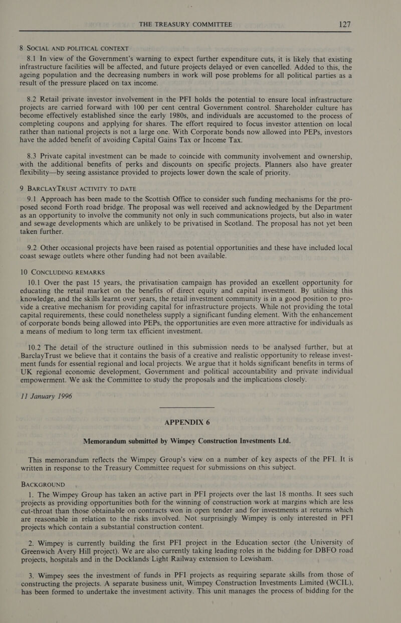  8 SOCIAL AND POLITICAL CONTEXT 8.1 In view of the Government’s warning to expect further expenditure cuts, it is likely that existing infrastructure facilities will be affected, and future projects delayed or even cancelled. Added to this, the ageing population and the decreasing numbers in work will pose problems for all political parties as a result of the pressure placed on tax income. 8.2 Retail private investor involvement in the PFI holds the potential to ensure local infrastructure projects are carried forward with 100 per cent central Government control. Shareholder culture has become effectively established since the early 1980s, and individuals are accustomed to the process of completing coupons and applying for shares. The effort required to focus investor attention on local rather than national projects is not a large one. With Corporate bonds now allowed into PEPs, investors have the added benefit of avoiding Capital Gains Tax or Income Tax. 8.3 Private capital investment can be made to coincide with community involvement and ownership, with the additional benefits of perks and discounts on specific projects. Planners also have greater flexibility—by seeing assistance provided to projects lower down the scale of priority. 9 BARCLAYIRUST ACTIVITY TO DATE 9.1 Approach has been made to the Scottish Office to consider such funding mechanisms for the pro- posed second Forth road bridge. The proposal was well received and acknowledged by the Department aS an opportunity to involve the community not only in such communications projects, but also in water and sewage developments which are unlikely to be privatised in Scotland. The proposal has not yet been taken further. 9.2 Other occasional projects have been raised as potential opportunities and these have included local coast sewage outlets where other funding had not been available. 10 CONCLUDING REMARKS 10.1 Over the past 15 years, the privatisation campaign has provided an excellent opportunity for educating the retail market on the benefits of direct equity and capital investment. By utilising this knowledge, and the skills learnt over years, the retail investment community is in a good position to pro- vide a creative mechanism for providing capital for infrastructure projects. While not providing the total capital requirements, these could nonetheless supply a significant funding element. With the enhancement of corporate bonds being allowed into PEPs, the opportunities are even more attractive for individuals as a means of medium to long term tax efficient investment. 10.2 The detail of the structure outlined in this submission needs to be analysed further, but at BarclayTrust we believe that it contains the basis of a creative and realistic opportunity to release invest- ment funds for essential regional and local projects. We argue that it holds significant benefits in terms of UK regional economic development, Government and political accountability and private individual empowerment. We ask the Committee to study the proposals and the implications closely. II January 1996 APPENDIX 6 Memorandum submitted by Wimpey Construction Investments Ltd. This memorandum reflects the Wimpey Group’s view on a number of key aspects of the PFI. It is written in response to the Treasury Committee request for submissions on this subject. BACKGROUND 1. The Wimpey Group has taken an active part in PFI projects over the last 18 months. It sees such projects as providing opportunities both for the winning of construction work at margins which are less cut-throat than those obtainable on contracts won in open tender and for investments at returns which are reasonable in relation to the risks involved. Not surprisingly Wimpey is only interested in PFI projects which contain a substantial construction content. 2. Wimpey is currently building the first PFI project in the Education sector (the University of Greenwich Avery Hill project). We are also currently taking leading roles in the bidding for DBFO road projects, hospitals and in the Docklands Light Railway extension to Lewisham. 3. Wimpey sees the investment of funds in PFI projects as requiring separate skills from those of constructing the projects. A separate business unit, Wimpey Construction Investments Limited (WCIL), has been formed to undertake the investment activity. This unit manages the process of bidding for the