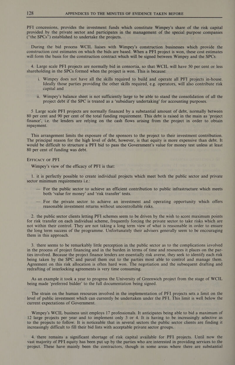 PFI concessions, provides the investment funds which constitute Wimpey’s share of the risk capital provided by the private sector and participates in the management of the special purpose companies (“the SPCs”) established to undertake the projects. During the bid process WCIL liaises with Wimpey’s construction businesses which provide the construction cost estimates on which the bids are based. When a PFI project is won, these cost estimates will form the basis for the construction contract which will be signed between Wimpey and the SPCs 4. Large scale PFI projects are normally bid in consortia, so that WCIL will have 50 per cent or less shareholding in the SPCs formed when the project is won. This is because: 1. Wimpey does not have all the skills required to build and operate all PFI projects in-house. Ideally those parties providing the other skills required, e.g. operators, will also contribute risk capital and 11. Wimpey’s balance sheet is not sufficiently large to be able to stand the consolidation of all the project debt if the SPC is treated as a ‘subsidiary undertaking’ for accounting purposes. 5 Large scale PFI projects are normally financed by a substantial amount of debt, normally between 80 per cent and 90 per cent of the total funding requirement. This debt is raised in the main as ‘project finance’, i.e. the lenders are relying on the cash flows arising from the project in order to obtain repayment. This arrangement limits the exposure of the sponsors to the project to their investment contribution. The principal reason for the high level of debt, however, is that equity is more expensive than debt. It would be difficult to structure a PFI bid to pass the Government’s value for money test unless at least 80 per cent of funding was debt. EFFICACY OF PFI Wimpey’s view of the efficacy of PFI is that: __ 1. it is perfectly possible to create individual projects which meet both the public sector and private sector minimum requirements i.e.: — For the public sector to achieve an efficient contribution to public infrastructure which meets both ‘value for money’ and ‘risk transfer’ tests. — For the private sector to achieve an investment and operating opportunity which offers reasonable investment returns without uncontrollable risks. 2. the public sector clients letting PFI schemes seem to be driven by the wish to score maximum points for risk transfer on each individual scheme, frequently forcing the private sector to take risks which are not within their control. They are not taking a long term view of what is reasonable in. order to ensure the long term success of the programme. Unfortunately their advisers generally seem to be encouraging them in this approach. 3. there seems to be remarkably little perception in the public sector as to the complications involved in the process of project financing and in the burden in terms of time and resources it places on the par- ties involved. Because the project finance lenders are essentially risk averse, they seek to identify each risk being taken by the SPC and parcel them out to the parties most able to control and manage them. Agreement on this risk allocation is often hard won. The negotiation and the subsequent drafting and redrafting of interlocking agreements is very time consuming. As an example it took a year to progress the University of Greenwich project from the stage of WCIL being made ‘preferred bidder’ to the full documentation being signed. The strain on the human resources involved in the implementation of PFI projects sets a limit on the level of public investment which can currently be undertaken under the PFI. This limit is well below the current expectations of Government. Wimpey’s WCIL business unit employs 17 professionals. It anticipates being able to bid a maximum of 12 large projects per year and to implement only 3 or 4. It is having to be increasingly selective as to the projects to follow. It is noticeable that in several sectors the public sector clients are finding it increasingly difficult to fill their bid lists with acceptable private sector groups. 4. there remains a significant shortage of risk capital available for PFI projects. Until now the vast majority of PFI equity has been put up by the parties who are interested in providing services to the project. These have mainly been the contractors, though in some areas where there are substantial