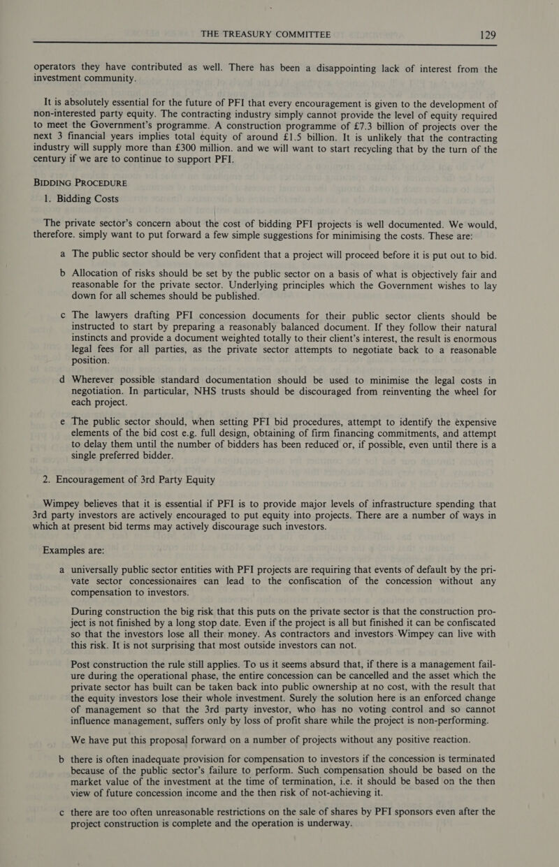 ee a ee operators they have contributed as well. There has been a disappointing lack of interest from the investment community. It is absolutely essential for the future of PFI that every encouragement is given to the development of non-interested party equity. The contracting industry simply cannot provide the level of equity required to meet the Government’s programme. A construction programme of £7.3 billion of projects over the next 3 financial years implies total equity of around £1.5 billion. It is unlikely that the contracting industry will supply more than £300 million. and we will want to start recycling that by the turn of the century if we are to continue to support PFI. BIDDING PROCEDURE 1. Bidding Costs The private sector’s concern about the cost of bidding PFI projects is well documented. We would, therefore. simply want to put forward a few simple suggestions for minimising the costs. These are: a The public sector should be very confident that a project will proceed before it is put out to bid. b Allocation of risks should be set by the public sector on a basis of what is objectively fair and reasonable for the private sector. Underlying principles which the Government wishes to lay down for all schemes should be published. c The lawyers drafting PFI concession documents for their public sector clients should be instructed to start by preparing a reasonably balanced document. If they follow their natural instincts and provide a document weighted totally to their client’s interest, the result is enormous legal fees for all parties, as the private sector attempts to negotiate back to a reasonable position. d Wherever possible standard documentation should be used to minimise the legal costs in negotiation. In particular, NHS trusts should be discouraged from reinventing the wheel for each project. e The public sector should, when setting PFI bid procedures, attempt to identify the expensive elements of the bid cost e.g. full design, obtaining of firm financing commitments, and attempt to delay them until the number of bidders has been reduced or, if possible, even until there is a single preferred bidder. 2. Encouragement of 3rd Party Equity Wimpey believes that it is essential if PFI is to provide major levels of infrastructure spending that 3rd party investors are actively encouraged to put equity into projects. There are a number of ways in which at present bid terms may actively discourage such investors. Examples are: a universally public sector entities with PFI projects are requiring that events of default by the pri- vate sector concessionaires can lead to the confiscation of the concession without any compensation to investors. During construction the big risk that this puts on the private sector is that the construction pro- ject is not finished by a long stop date. Even if the project is all but finished it can be confiscated so that the investors lose all their money. As contractors and investors. Wimpey can live with this risk. It is not surprising that most outside investors can not. Post construction the rule still applies. To us it seems absurd that, if there is a management fail- ure during the operational phase, the entire concession can be cancelled and the asset which the private sector has built can be taken back into public ownership at no cost, with the result that the equity investors lose their whole investment. Surely the solution here is an enforced change of management so that the 3rd party investor, who has no voting control and so cannot influence management, suffers only by loss of profit share while the project is non-performing. We have put this proposal forward on a number of projects without any positive reaction. b there is often inadequate provision for compensation to investors if the concession is terminated because of the public sector’s failure to perform. Such compensation should be based on the market value of the investment at the time of termination, i.e. it should be based on the then view of future concession income and the then risk of not-achieving it. c there are too often unreasonable restrictions on the sale of shares by PFI sponsors even after the project construction is complete and the operation is underway.