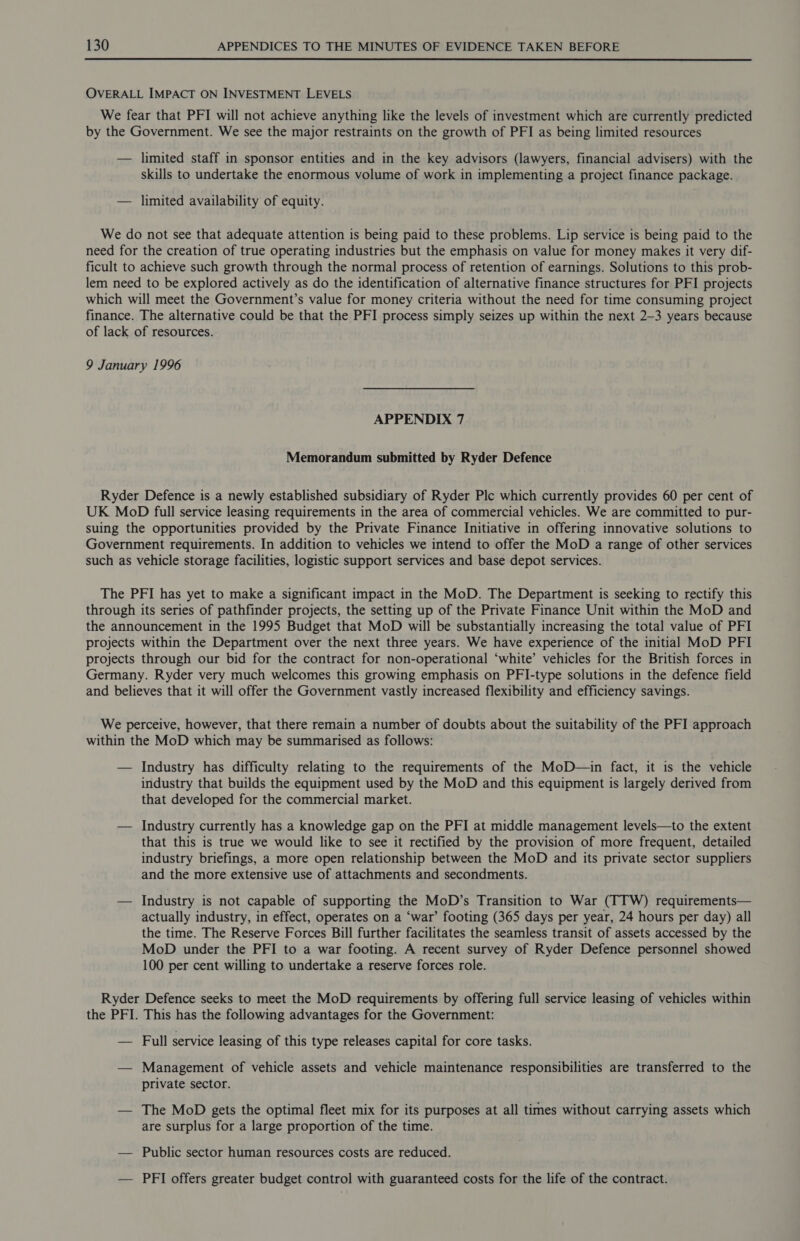  OVERALL IMPACT ON INVESTMENT LEVELS We fear that PFI will not achieve anything like the levels of investment which are currently predicted by the Government. We see the major restraints on the growth of PFI as being limited resources — limited staff in sponsor entities and in the key advisors (lawyers, financial advisers) with the skills to undertake the enormous volume of work in implementing a project finance package. — limited availability of equity. We do not see that adequate attention is being paid to these problems. Lip service is being paid to the need for the creation of true operating industries but the emphasis on value for money makes it very dif- ficult to achieve such growth through the normal process of retention of earnings. Solutions to this prob- lem need to be explored actively as do the identification of alternative finance structures for PFI projects which will meet the Government’s value for money criteria without the need for time consuming project finance. The alternative could be that the PFI process simply seizes up within the next 2-3 years because of lack of resources. 9 January 1996 APPENDIX 7 Memorandum submitted by Ryder Defence Ryder Defence is a newly established subsidiary of Ryder Ple which currently provides 60 per cent of UK MoD full service leasing requirements in the area of commercial vehicles. We are committed to pur- suing the opportunities provided by the Private Finance Initiative in offering innovative solutions to Government requirements. In addition to vehicles we intend to offer the MoD a range of other services such as vehicle storage facilities, logistic support services and base depot services. The PFI has yet to make a significant impact in the MoD. The Department is seeking to rectify this through its series of pathfinder projects, the setting up of the Private Finance Unit within the MoD and the announcement in the 1995 Budget that MoD will be substantially increasing the total value of PFI projects within the Department over the next three years. We have experience of the initial MoD PFI projects through our bid for the contract for non-operational ‘white’ vehicles for the British forces in Germany. Ryder very much welcomes this growing emphasis on PFI-type solutions in the defence field and believes that it will offer the Government vastly increased flexibility and efficiency savings. We perceive, however, that there remain a number of doubts about the suitability of the PFI approach within the MoD which may be summarised as follows: — Industry has difficulty relating to the requirements of the MoD—in fact, it is the vehicle industry that builds the equipment used by the MoD and this equipment is largely derived from that developed for the commercial market. — Industry currently has a knowledge gap on the PFI at middle management levels—to the extent that this is true we would like to see it rectified by the provision of more frequent, detailed industry briefings, a more open relationship between the MoD and its private sector suppliers and the more extensive use of attachments and secondments. — Industry is not capable of supporting the MoD’s Transition to War (TTW) requirements— actually industry, in effect, operates on a ‘war’ footing (365 days per year, 24 hours per day) all the time. The Reserve Forces Bill further facilitates the seamless transit of assets accessed by the MoD under the PFI to a war footing. A recent survey of Ryder Defence personnel showed 100 per cent willing to undertake a reserve forces role. Ryder Defence seeks to meet the MoD requirements by offering full service leasing of vehicles within the PFI. This has the following advantages for the Government: — Full service leasing of this type releases capital for core tasks. — Management of vehicle assets and vehicle maintenance responsibilities are transferred to the private sector. — The MoD gets the optimal fleet mix for its purposes at all times without carrying assets which are surplus for a large proportion of the time. — Public sector human resources costs are reduced. — PFI offers greater budget control with guaranteed costs for the life of the contract.