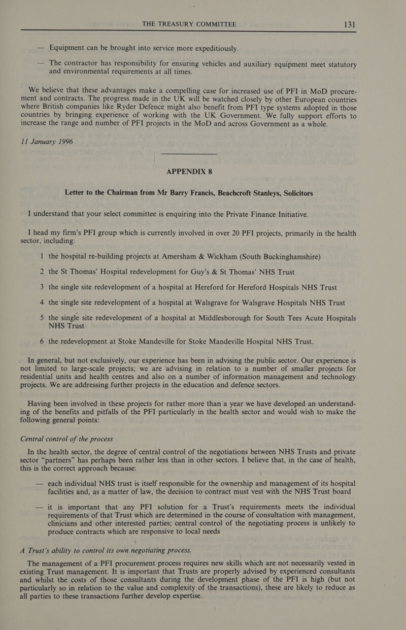 Bo cr eS at a nae ea caine 5b Lalas 22S el Rls iS pln et eli a” — Equipment can be brought into service more expeditiously. — The contractor has responsibility for ensuring vehicles and auxiliary equipment meet statutory and environmental requirements at all times. We believe that these advantages make a compelling case for increased use of PFI in MoD procure- ment and contracts. The progress made in the UK will be watched closely by other European countries where British companies like Ryder Defence might also benefit from PFI type systems adopted in those countries by bringing experience of working with the UK Government. We fully support efforts to increase the range and number of PFI projects in the MoD and across Government as a whole. 11 January 1996 APPENDIX 8 Letter to the Chairman from Mr Barry Francis, Beachcroft Stanleys, Solicitors I understand that your select committee is enquiring into the Private Finance Initiative. I head my firm’s PFI group which is currently involved in over 20 PFI projects, primarily in the health sector, including: 1 the hospital re-building projects at Amersham &amp; Wickham (South Buckinghamshire) 2 the St Thomas’ Hospital redevelopment for Guy’s &amp; St Thomas’ NHS Trust 3 the single site redevelopment of a hospital at Hereford for Hereford Hospitals NHS Trust 4 the single site redevelopment of a hospital at Walsgrave for Walsgrave Hospitals NHS Trust 5 the single site redevelopment of a hospital at Middlesborough for South Tees Acute Hospitals NHS Trust 6 the redevelopment at Stoke Mandeville for Stoke Mandeville Hospital NHS Trust. In general, but not exclusively, our experience has been in advising the public sector. Our experience is not limited to large-scale projects; we are advising in relation to a number of smaller projects for residential units and health centres and also on a number of information management and technology projects. We are addressing further projects in the education and defence sectors. Having been involved in these projects for rather more than a year we have developed an understand- ing of the benefits and pitfalls of the PFI particularly in the health sector and would wish to make the following general points: Central control of the process In the health sector, the degree of central control of the negotiations between NHS Trusts and private sector “partners” has perhaps been rather less than in other sectors. I believe that, in the case of health, this is the correct approach because: — each individual NHS trust is itself responsible for the ownership and management of its hospital facilities and, as a matter of law, the decision to contract must vest with the NHS Trust board — it is important that any PFI solution for a Trust’s requirements meets the individual requirements of that Trust which are determined in the course of consultation with management, clinicians and other interested parties; central control of the negotiating process is unlikely to produce contracts which are responsive to local needs A Trust’s ability to control its own negotiating process. The management of a PFI procurement process requires new skills which are not necessarily vested in existing Trust management. It is important that Trusts are properly advised by experienced consultants and whilst the costs of those consultants during the development phase of the PFI is high (but not particularly so in relation to the value and complexity of the transactions), these are likely to reduce as all parties to these transactions further develop expertise.