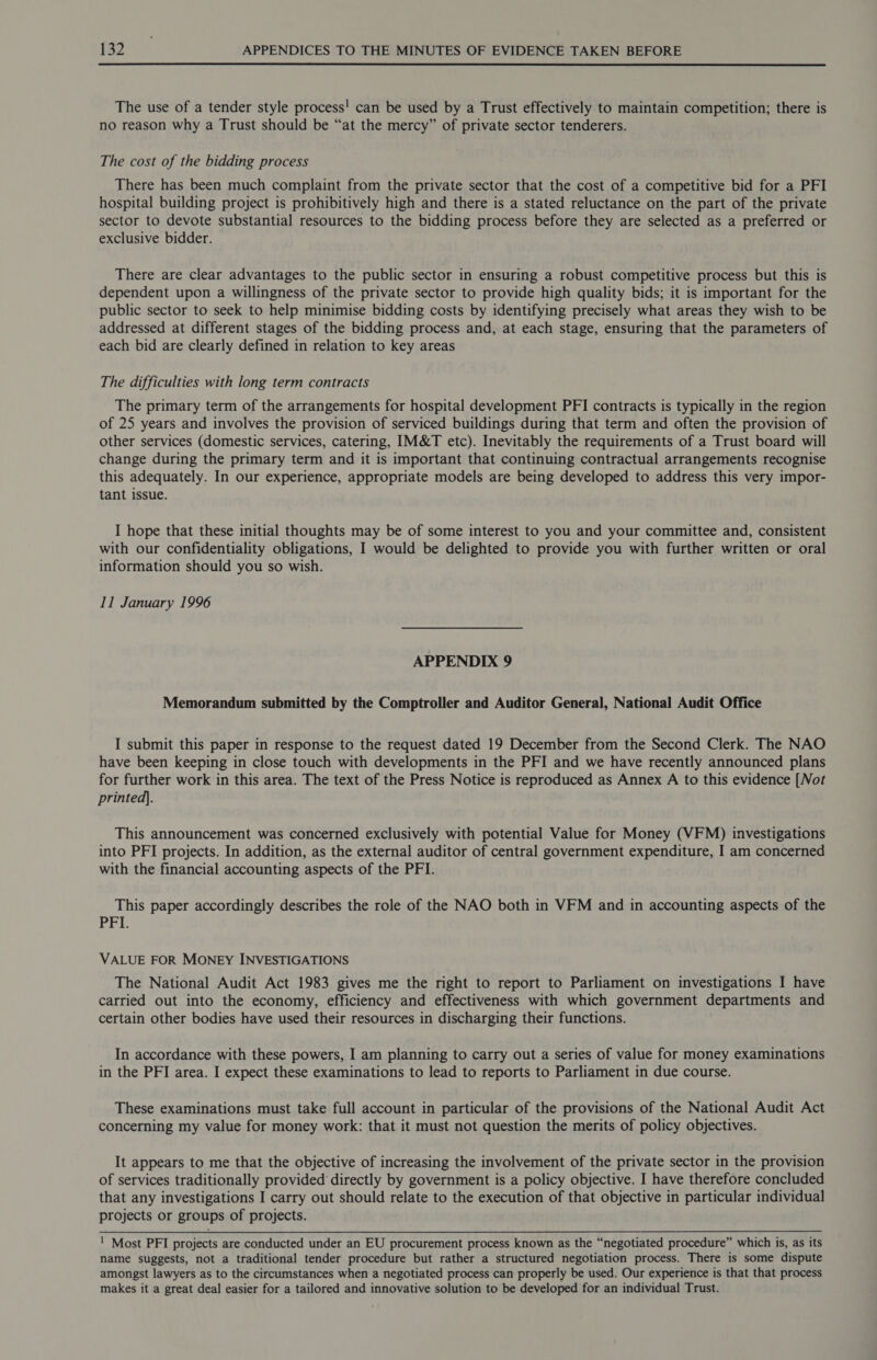  The use of a tender style process! can be used by a Trust effectively to maintain competition; there is no reason why a Trust should be “at the mercy” of private sector tenderers. The cost of the bidding process There has been much complaint from the private sector that the cost of a competitive bid for a PFI hospital building project is prohibitively high and there is a stated reluctance on the part of the private sector to devote substantial resources to the bidding process before they are selected as a preferred or exclusive bidder. There are clear advantages to the public sector in ensuring a robust competitive process but this is dependent upon a willingness of the private sector to provide high quality bids; it is important for the public sector to seek to help minimise bidding costs by identifying precisely what areas they wish to be addressed at different stages of the bidding process and, at each stage, ensuring that the parameters of each bid are clearly defined in relation to key areas The difficulties with long term contracts The primary term of the arrangements for hospital development PFI contracts is typically in the region of 25 years and involves the provision of serviced buildings during that term and often the provision of other services (domestic services, catering, IM&amp;T etc). Inevitably the requirements of a Trust board will change during the primary term and it is important that continuing contractual arrangements recognise this adequately. In our experience, appropriate models are being developed to address this very impor- tant issue. I hope that these initial thoughts may be of some interest to you and your committee and, consistent with our confidentiality obligations, I would be delighted to provide you with further written or oral information should you so wish. 11 January 1996 APPENDIX 9 Memorandum submitted by the Comptroller and Auditor General, National Audit Office I submit this paper in response to the request dated 19 December from the Second Clerk. The NAO have been keeping in close touch with developments in the PFI and we have recently announced plans for further work in this area. The text of the Press Notice is reproduced as Annex A to this evidence [Not printed]. This announcement was concerned exclusively with potential Value for Money (VFM) investigations into PFI projects. In addition, as the external auditor of central government expenditure, I am concerned with the financial accounting aspects of the PFI. This paper accordingly describes the role of the NAO both in VFM and in accounting aspects of the PFL VALUE FOR MONEY INVESTIGATIONS The National Audit Act 1983 gives me the right to report to Parliament on investigations I have carried out into the economy, efficiency and effectiveness with which government departments and certain other bodies have used their resources in discharging their functions. In accordance with these powers, I am planning to carry out a series of value for money examinations in the PFI area. I expect these examinations to lead to reports to Parliament in due course. These examinations must take full account in particular of the provisions of the National Audit Act concerning my value for money work: that it must not question the merits of policy objectives. It appears to me that the objective of increasing the involvement of the private sector in the provision of services traditionally provided directly by government is a policy objective. I have therefore concluded that any investigations I carry out should relate to the execution of that objective in particular individual projects or groups of projects. ! Most PFI projects are conducted under an EU procurement process known as the “negotiated procedure” which is, as its name suggests, not a traditional tender procedure but rather a structured negotiation process. There is some dispute amongst lawyers as to the circumstances when a negotiated process can properly be used. Our experience is that that process makes it a great deal easier for a tailored and innovative solution to be developed for an individual Trust.