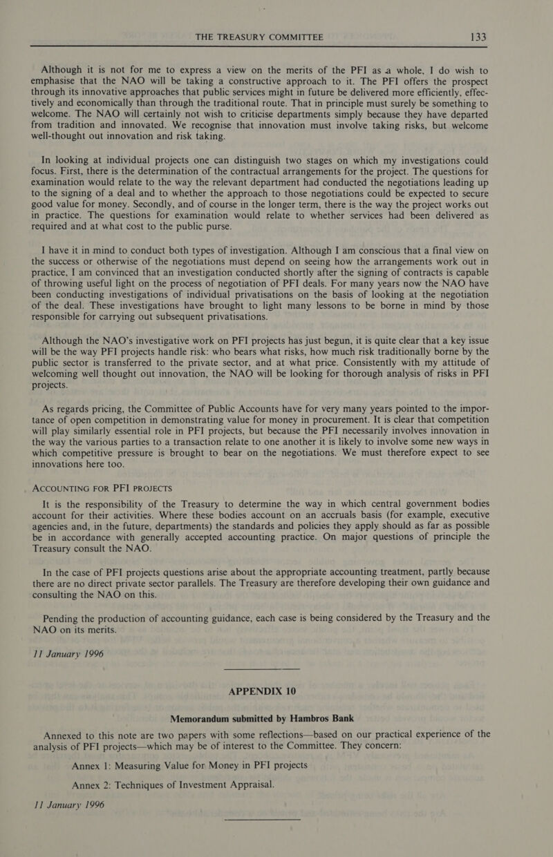 Although it is not for me to express a view on the merits of the PFI as a whole, I do wish to emphasise that the NAO will be taking a constructive approach to it. The PFI offers the prospect through its innovative approaches that public services might in future be delivered more efficiently, effec- tively and economically than through the traditional route. That in principle must surely be something to welcome. The NAO will certainly not wish to criticise departments simply because they have departed from tradition and innovated. We recognise that innovation must involve taking risks, but welcome well-thought out innovation and risk taking. In looking at individual projects one can distinguish two stages on which my investigations could focus. First, there is the determination of the contractual arrangements for the project. The questions for examination would relate to the way the relevant department had conducted the negotiations leading up to the signing of a deal and to whether the approach to those negotiations could be expected to secure good value for money. Secondly, and of course in the longer term, there is the way the project works out in practice. The questions for examination would relate to whether services had been delivered as required and at what cost to the public purse. I have it in mind to conduct both types of investigation. Although I am conscious that a final view on the success or otherwise of the negotiations must depend on seeing how the arrangements work out in practice, I am convinced that an investigation conducted shortly after the signing of contracts is capable of throwing useful light on the process of negotiation of PFI deals. For many years now the NAO have been conducting investigations of individual privatisations on the basis of looking at the negotiation of the deal. These investigations have brought to light many lessons to be borne in mind by those responsible for carrying out subsequent privatisations. Although the NAO’s investigative work on PFI projects has just begun, it is quite clear that a key issue will be the way PFI projects handle risk: who bears what risks, how much risk traditionally borne by the public sector is transferred to the private sector, and at what price. Consistently with my attitude of welcoming well thought out innovation, the NAO will be looking for thorough analysis of risks in PFI projects. As regards pricing, the Committee of Public Accounts have for very many years pointed to the impor- tance of open competition in demonstrating value for money in procurement. It is clear that competition will play similarly essential role in PFI projects, but because the PFI necessarily involves innovation in the way the various parties to a transaction relate to one another it is likely to involve some new ways in which competitive pressure is brought to bear on the negotiations. We must therefore expect to see innovations here too. ACCOUNTING FOR PFI PROJECTS It is the responsibility of the Treasury to determine the way in which central government bodies account for their activities. Where these bodies account on an accruals basis (for example, executive agencies and, in the future, departments) the standards and policies they apply should as far as possible be in accordance with generally accepted accounting practice. On major questions of principle the Treasury consult the NAO. In the case of PFI projects questions arise about the appropriate accounting treatment, partly because there are no direct private sector parallels. The Treasury are therefore developing their own guidance and consulting the NAO on this. Pending the production of accounting guidance, each case is being considered by the Treasury and the NAO on its merits. II January 1996 APPENDIX 10 Memorandum submitted by Hambros Bank Annexed to this note are two papers with some reflections—based on our practical experience of the analysis of PFI projects—which may be of interest to the Committee. They concern: Annex |: Measuring Value for Money in PFI projects Annex 2: Techniques of Investment Appraisal. 11 January 1996