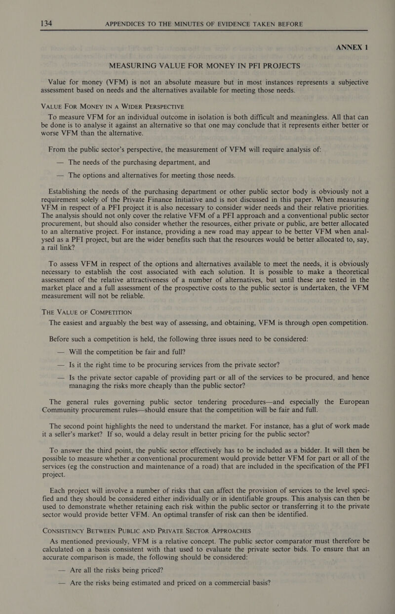 ANNEX 1 MEASURING VALUE FOR MONEY IN PFI PROJECTS Value for money (VFM) is not an absolute measure but in most instances represents a subjective assessment based on needs and the alternatives available for meeting those needs. VALUE FOR MONEY IN A WIDER PERSPECTIVE To measure VFM for an individual outcome in isolation is both difficult and meaningless. All that can be done is to analyse it against an alternative so that one may conclude that it represents either better or worse VFM than the alternative. From the public sector’s perspective, the measurement of VFM will require analysis of: — The needs of the purchasing department, and — The options and alternatives for meeting those needs. Establishing the needs of the purchasing department or other public sector body is obviously not a requirement solely of the Private Finance Initiative and is not discussed in this paper. When measuring VFM in respect of a PFI project it is also necessary to consider wider needs and their relative priorities. The analysis should not only cover the relative VFM of a PFI approach and a conventional public sector procurement, but should also consider whether the resources, either private or public, are better allocated to an alternative project. For instance, providing a new road may appear to be better VFM when anal- ysed as a PFI project, but are the wider benefits such that the resources would be better allocated to, say, a rail link? To assess VFM in respect of the options and alternatives available to meet the needs, it is obviously necessary to establish the cost associated with each solution. It is possible to make a theoretical assessment of the relative attractiveness of a number of alternatives, but until these are tested in the market place and a full assessment of the prospective costs to the public sector is undertaken, the VFM measurement will not be reliable. THE VALUE OF COMPETITION The easiest and arguably the best way of assessing, and obtaining, VFM is through open competition. Before such a competition is held, the following three issues need to be considered: — Will the competition be fair and full? — Is it the right time to be procuring services from the private sector? — Is the private sector capable of providing part or all of the services to be procured, and hence managing the risks more cheaply than the public sector? The general rules governing public sector tendering procedures—and especially the European Community procurement rules—should ensure that the competition will be fair and full. The second point highlights the need to understand the market. For instance, has a glut of work made it a seller’s market? If so, would a delay result in better pricing for the public sector? To answer the third point, the public sector effectively has to be included as a bidder. It will then be possible to measure whether a conventional procurement would provide better VFM for part or all of the services (eg the construction and maintenance of a road) that are included in the specification of the PFI project. Each project will involve a number of risks that can affect the provision of services to the level speci- fied and they should be considered either individually or in identifiable groups. This analysis can then be used to demonstrate whether retaining each risk within the public sector or transferring it to the private sector would provide better VFM. An optimal transfer of risk can then be identified. CONSISTENCY BETWEEN PUBLIC AND PRIVATE SECTOR APPROACHES As mentioned previously, VFM is a relative concept. The public sector comparator must therefore be calculated on a basis consistent with that used to evaluate the private sector bids. To ensure that an accurate comparison is made, the following should be considered: — Are all the risks being priced? — Are the risks being estimated and priced on a commercial basis?