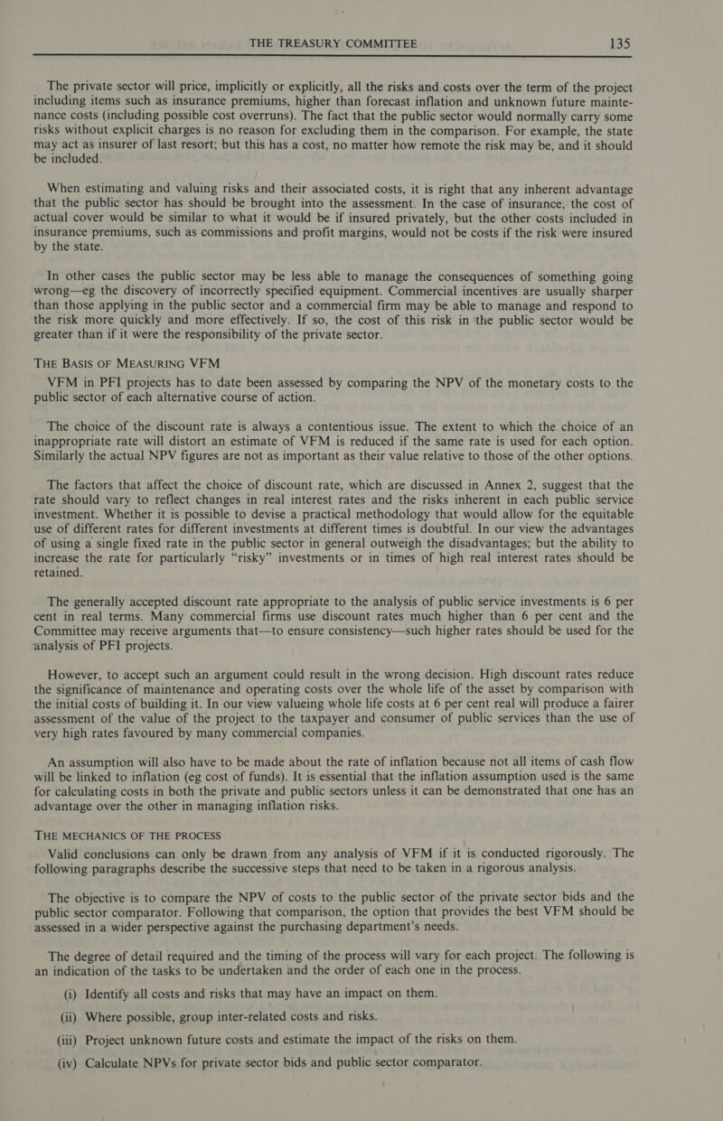 The private sector will price, implicitly or explicitly, all the risks and costs over the term of the project including items such as insurance premiums, higher than forecast inflation and unknown future mainte- nance costs (including possible cost overruns). The fact that the public sector would normally carry some risks without explicit charges is no reason for excluding them in the comparison. For example, the state may act as insurer of last resort; but this has a cost, no matter how remote the risk may be, and it should be included. When estimating and valuing risks and their associated costs, it is right that any inherent advantage that the public sector has should be brought into the assessment. In the case of insurance, the cost of actual cover would be similar to what it would be if insured privately, but the other costs included in insurance premiums, such as commissions and profit margins, would not be costs if the risk were insured by the state. In other cases the public sector may be less able to manage the consequences of something going wrong—eg the discovery of incorrectly specified equipment. Commercial incentives are usually sharper than those applying in the public sector and a commercial firm may be able to manage and respond to the risk more quickly and more effectively. If so, the cost of this risk in the public sector would be greater than if it were the responsibility of the private sector. THE BASIS OF MEASURING VFM VFM in PFI projects has to date been assessed by comparing the NPV of the monetary costs to the public sector of each alternative course of action. The choice of the discount rate is always a contentious issue. The extent to which the choice of an inappropriate rate will distort an estimate of VFM is reduced if the same rate is used for each option. Similarly the actual NPV figures are not as important as their value relative to those of the other options. The factors that affect the choice of discount rate, which are discussed in Annex 2, suggest that the rate should vary to reflect changes in real interest rates and the risks inherent in each public service investment. Whether it is possible to devise a practical methodology that would allow for the equitable use of different rates for different investments at different times is doubtful. In our view the advantages of using a single fixed rate in the public sector in general outweigh the disadvantages; but the ability to increase the rate for particularly “risky” investments or in times of high real interest rates should be retained. The generally accepted discount rate appropriate to the analysis of public service investments is 6 per cent in real terms. Many commercial firms use discount rates much higher than 6 per cent and the Committee may receive arguments that—to ensure consistency—such higher rates should be used for the analysis of PFI projects. However, to accept such an argument could result in the wrong decision. High discount rates reduce the significance of maintenance and operating costs over the whole life of the asset by comparison with the initial costs of building it. In our view valueing whole life costs at 6 per cent real will produce a fairer assessment of the value of the project to the taxpayer and consumer of public services than the use of very high rates favoured by many commercial companies. An assumption will also have to be made about the rate of inflation because not all items of cash flow will be linked to inflation (eg cost of funds). It is essential that the inflation assumption used is the same for calculating costs in both the private and public sectors unless it can be demonstrated that one has an advantage over the other in managing inflation risks. THE MECHANICS OF THE PROCESS Valid conclusions can only be drawn from any analysis of VFM if it is conducted rigorously. The following paragraphs describe the successive steps that need to be taken in a rigorous analysis. The objective is to compare the NPV of costs to the public sector of the private sector bids and the public sector comparator. Following that comparison, the option that provides the best VFM should be assessed in a wider perspective against the purchasing department’s needs. The degree of detail required and the timing of the process will vary for each project. The following is an indication of the tasks to be undertaken and the order of each one in the process. (i) Identify all costs and risks that may have an impact on them. (ii) Where possible, group inter-related costs and risks. (iii) Project unknown future costs and estimate the impact of the risks on them. (iv) Calculate NPVs for private sector bids and public sector comparator.