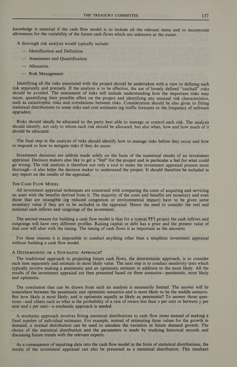 Nae se EE ne, Cy CR RT SE i a ean alle a knowledge is essential if the cash flow model is to include all the relevant items and to incorporate allowances for the variability of the future cash flows which are unknown at the outset. A thorough risk analysis would typically include: — Identification and Definition — Assessment and Quantification — Allocation — Risk Management Identifying all the risks associated with the project should be undertaken with a view to defining each risk separately and precisely. If the analysis is to be effective, the use of loosely defined “catchall” risks should be avoided. The assessment of risks will include understanding how the important risks may occur, quantifying their possible effect on the project and identifying any unusual risk characteristics, such as catastrophic risks and correlations between risks. Consideration should be also given to fitting statistical distributions to some risks and cost estimates (eg traffic forecasts or the frequency of software upgrades). Risks should ideally be allocated to the party best able to manage or control each risk. The analysis should identify, not only to whom each risk should be allocated, but also when, how and how much of it should be allocated. The final step in the analysis of risks should identify how to manage risks before they occur and how to respond or how to mitigate risks if they do occur. Investment decisions are seldom made solely on the basis of the numerical results of an investment appraisal. Decision makers also like to get a “feel” for the project and in particular a feel for what could go wrong. The risk analysis is therefore not only a tool to make the investment appraisal process more thorough—it also helps the decision maker to understand the project. It should therefore be included in any report on the results of the appraisal. THE CASH FLOW MODEL All investment appraisal techniques are concerned with comparing the costs of acquiring and servicing an asset with the benefits derived from it. The majority of the costs and benefits are monetary and even those that are intangible (eg reduced congestion or environmental impact) have to be given some monetary value if they are to be included in the appraisal. Hence the need to consider the real and notional cash inflows and outgoings of the investment. The second reason for building a cash flow model is that for a typical PFI project the cash inflows and outgoings will have very different profiles. Raising capital or debt has a price and the present value of that cost will alter with the timing. The timing of cash flows is as important as the amounts. For these reasons it is impossible to conduct anything other than a simplistic investment appraisal without building a cash flow model. A DETERMINISTIC OR A STOCHASTIC APPROACH? The traditional approach to projecting future cash flows, the deterministic approach, is to consider each item separately and estimate its most likely value. The next step is to conduct sensitivity tests which typically involve making a pessimistic and an optimistic estimate in addition to the most likely. All the results of the investment appraisal are then presented based on three scenarios—pessimistic, most likely and optimistic. The conclusion that can be drawn from such an analysis is necessarily limited. The answer will lie somewhere between the pessimistic and optimistic scenarios and is most likely to be the middle scenario. But how likely is most likely, and is optimistic equally as likely as pessimistic? To answer those ques- tions—and others such as what is the probability of a rate of return less than x per cent or between y per cent and z per cent—-a stochastic approach is needed. A stochastic approach involves fitting statistical distributions to cash flow items instead of making a fixed number of individual estimates. For example, instead of estimating three values for the growth in demand, a normal distribution can be used to simulate the variation in future demand growth. The choice of the statistical distribution and the parameters is made by studying historical records and discussing future trends with the relevant experts. As a consequence of inputting data into the cash flow model in the form of statistical distributions, the results of the investment appraisal can also be presented as a statistical distribution. This resultant