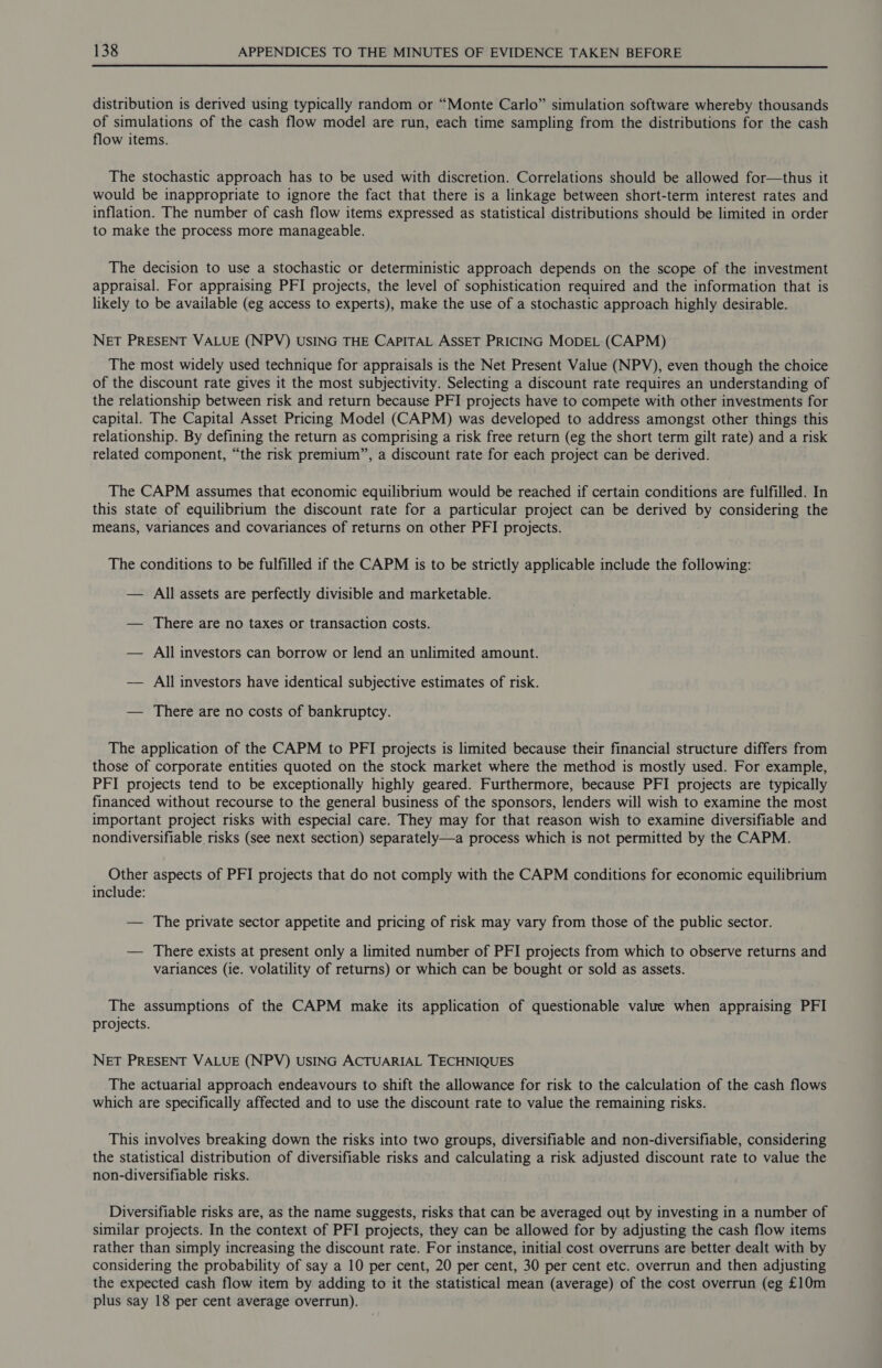  distribution is derived using typically random or “Monte Carlo” simulation software whereby thousands of simulations of the cash flow model are run, each time sampling from the distributions for the cash flow items. The stochastic approach has to be used with discretion. Correlations should be allowed for—thus it would be inappropriate to ignore the fact that there is a linkage between short-term interest rates and inflation. The number of cash flow items expressed as statistical distributions should be limited in order to make the process more manageable. The decision to use a stochastic or deterministic approach depends on the scope of the investment appraisal. For appraising PFI projects, the level of sophistication required and the information that is likely to be available (eg access to experts), make the use of a stochastic approach highly desirable. NET PRESENT VALUE (NPV) USING THE CAPITAL ASSET PRICING MODEL (CAPM) The most widely used technique for appraisals is the Net Present Value (NPV), even though the choice of the discount rate gives it the most subjectivity. Selecting a discount rate requires an understanding of the relationship between risk and return because PFI projects have to compete with other investments for capital. The Capital Asset Pricing Model (CAPM) was developed to address amongst other things this relationship. By defining the return as comprising a risk free return (eg the short term gilt rate) and a risk related component, “the risk premium”, a discount rate for each project can be derived. The CAPM assumes that economic equilibrium would be reached if certain conditions are fulfilled. In this state of equilibrium the discount rate for a particular project can be derived by considering the means, variances and covariances of returns on other PFI projects. The conditions to be fulfilled if the CAPM is to be strictly applicable include the following: — All assets are perfectly divisible and marketable. — There are no taxes or transaction costs. — All investors can borrow or lend an unlimited amount. — All investors have identical subjective estimates of risk. — There are no costs of bankruptcy. The application of the CAPM to PFI projects is limited because their financial structure differs from those of corporate entities quoted on the stock market where the method is mostly used. For example, PFI projects tend to be exceptionally highly geared. Furthermore, because PFI projects are typically financed without recourse to the general business of the sponsors, lenders will wish to examine the most important project risks with especial care. They may for that reason wish to examine diversifiable and nondiversifiable risks (see next section) separately—a process which is not permitted by the CAPM. Other aspects of PFI projects that do not comply with the CAPM conditions for economic equilibrium include: — The private sector appetite and pricing of risk may vary from those of the public sector. — There exists at present only a limited number of PFI projects from which to observe returns and variances (ie. volatility of returns) or which can be bought or sold as assets. The assumptions of the CAPM make its application of questionable value when appraising PFI projects. NET PRESENT VALUE (NPV) USING ACTUARIAL TECHNIQUES The actuarial approach endeavours to shift the allowance for risk to the calculation of the cash flows which are specifically affected and to use the discount rate to value the remaining risks. This involves breaking down the risks into two groups, diversifiable and non-diversifiable, considering the statistical distribution of diversifiable risks and calculating a risk adjusted discount rate to value the non-diversifiable risks. Diversifiable risks are, as the name suggests, risks that can be averaged out by investing in a number of similar projects. In the context of PFI projects, they can be allowed for by adjusting the cash flow items rather than simply increasing the discount rate. For instance, initial cost overruns are better dealt with by considering the probability of say a 10 per cent, 20 per cent, 30 per cent etc. overrun and then adjusting the expected cash flow item by adding to it the statistical mean (average) of the cost overrun (eg £10m plus say 18 per cent average overrun).