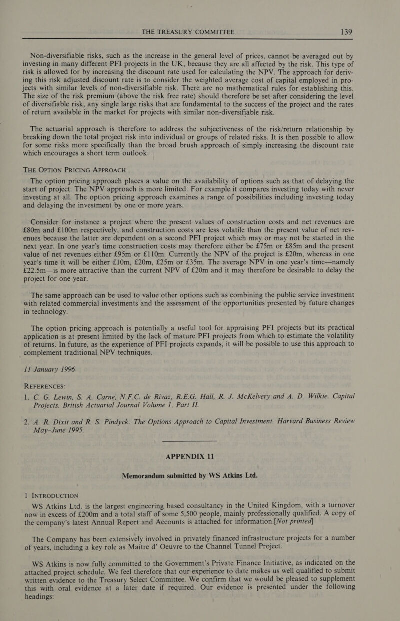  Non-diversifiable risks, such as the increase in the general level of prices, cannot be averaged out by investing in many different PFI projects in the UK, because they are all affected by the risk. This type of risk is allowed for by increasing the discount rate used for calculating the NPV. The approach for deriv- ing this risk adjusted discount rate is to consider the weighted average cost of capital employed in pro- jects with similar levels of non-diversifiable risk. There are no mathematical rules for establishing this. The size of the risk premium (above the risk free rate) should therefore be set after considering the level of diversifiable risk, any single large risks that are fundamental to the success of the project and the rates of return available in the market for projects with similar non-diversifiable risk. The actuarial approach is therefore to address the subjectiveness of the risk/return relationship by breaking down the total project risk into individual or groups of related risks. It is then possible to allow for some risks more specifically than the broad brush approach of simply increasing the discount rate which encourages a short term outlook. THE OPTION PRICING APPROACH The option pricing approach places a value on the availability of options such as that of delaying the start of project. The NPV approach is more limited. For example it compares investing today with never investing at all. The option pricing approach examines a range of possibilities including investing today and delaying the investment by one or more years. Consider for instance a project where the present values of construction costs and net revenues are £80m and £100m respectively, and construction costs are less volatile than the present value of net rev- enues because the latter are dependent on a second PFI project which may or may not be started in the next year. In one year’s time construction costs may therefore either be £75m or £85m and the present value of net revenues either £95m or £110m. Currently the NPV of the project is £20m, whereas in one year’s time it will be either £10m, £20m, £25m or £35m. The average NPV in one year’s time—namely £22.5m—is more attractive than the current NPV of £20m and it may therefore be desirable to delay the project for one year. The same approach can be used to value other options such as combining the public service investment with related commercial investments and the assessment of the opportunities presented by future changes in technology. The option pricing approach is potentially a useful tool for appraising PFI projects but its practical application is at present limited by the lack of mature PFI projects from which to estimate the volatility of returns. In future, as the experience of PFI projects expands, it will be possible to use this approach to complement traditional NPV techniques. 11 January 1996 REFERENCES: 1. C. G. Lewin, S. A. Carne, N.F.C. de Rivaz, R.E.G. Hall, R. J. McKelvery and A. D. Wilkie. Capital Projects. British Actuarial Journal Volume 1, Part II. 2. A. R. Dixit and R. S. Pindyck. The Options Approach to Capital Investment. Harvard Business Review May-June 1995. APPENDIX 11 Memorandum submitted by WS Atkins Ltd. 1 INTRODUCTION WS Atkins Ltd. is the largest engineering based consultancy in the United Kingdom, with a turnover now in excess of £200m and a total staff of some 5,500 people, mainly professionally qualified. A copy of the company’s latest Annual Report and Accounts is attached for information.[Not printed] The Company has been extensively involved in privately financed infrastructure projects for a number of years, including a key role as Maitre d’ Oeuvre to the Channel Tunnel Project. WS Atkins is now fully committed to the Government’s Private Finance Initiative, as indicated on the attached project schedule. We feel therefore that our experience to date makes us well qualified to submit written evidence to the Treasury Select Committee. We confirm that we would be pleased to supplement this with oral evidence at a later date if required. Our evidence is presented under the following headings: