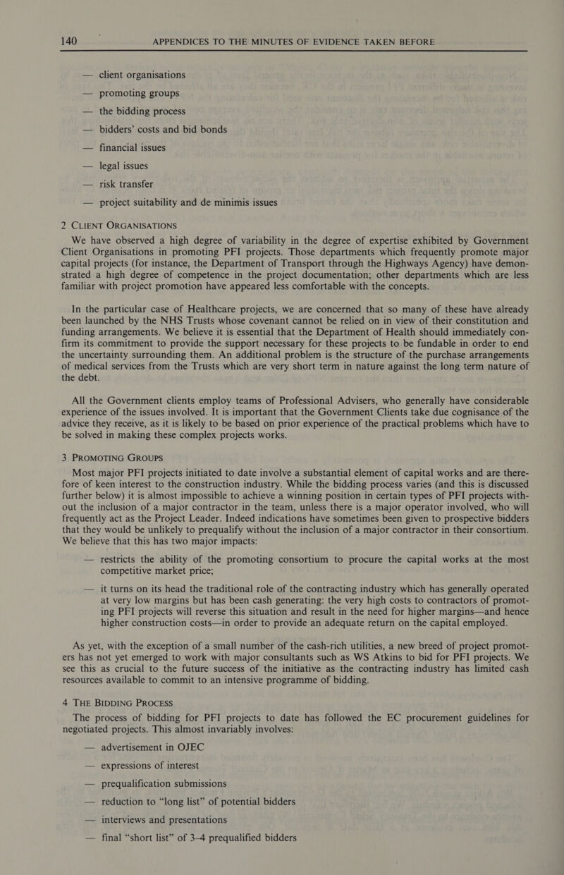  — client organisations — promoting groups — the bidding process — bidders’ costs and bid bonds — financial issues — legal issues — risk transfer — project suitability and de minimis issues 2 CLIENT ORGANISATIONS We have observed a high degree of variability in the degree of expertise exhibited by Government Client Organisations in promoting PFI projects. Those departments which frequently promote major capital projects (for instance, the Department of Transport through the Highways Agency) have demon- strated a high degree of competence in the project documentation; other departments which are less familiar with project promotion have appeared less comfortable with the concepts. In the particular case of Healthcare projects, we are concerned that so many of these have already been launched by the NHS Trusts whose covenant cannot be relied on in view of their constitution and funding arrangements. We believe it is essential that the Department of Health should immediately con- firm its commitment to provide the support necessary for these projects to be fundable in order to end the uncertainty surrounding them. An additional problem is the structure of the purchase arrangements of medical services from the Trusts which are very short term in nature against the long term nature of the debt. All the Government clients employ teams of Professional Advisers, who generally have considerable experience of the issues involved. It is important that the Government Clients take due cognisance of the advice they receive, as it is likely to be based on prior experience of the practical problems which have to be solved in making these complex projects works. 3 PROMOTING GROUPS Most major PFI projects initiated to date involve a substantial element of capital works and are there- fore of keen interest to the construction industry. While the bidding process varies (and this is discussed further below) it is almost impossible to achieve a winning position in certain types of PFI projects with- out the inclusion of a major contractor in the team, unless there is a major operator involved, who will frequently act as the Project Leader. Indeed indications have sometimes been given to prospective bidders that they would be unlikely to prequalify without the inclusion of a major contractor in their consortium. We believe that this has two major impacts: — restricts the ability of the promoting consortium to procure the capital works at the most competitive market price; — it turns on its head the traditional role of the contracting industry which has generally operated at very low margins but has been cash generating: the very high costs to contractors of promot- ing PFI projects will reverse this situation and result in the need for higher margins—and hence higher construction costs—in order to provide an adequate return on the capital employed. As yet, with the exception of a small number of the cash-rich utilities, a new breed of project promot- ers has not yet emerged to work with major consultants such as WS Atkins to bid for PFI projects. We see this as crucial to the future success of the initiative as the contracting industry has limited cash resources available to commit to an intensive programme of bidding. 4 THE BIDDING PROCESS The process of bidding for PFI projects to date has followed the EC procurement guidelines for negotiated projects. This almost invariably involves: — advertisement in OJEC — expressions of interest — prequalification submissions — reduction to “long list” of potential bidders — interviews and presentations — final “short list” of 3-4 prequalified bidders