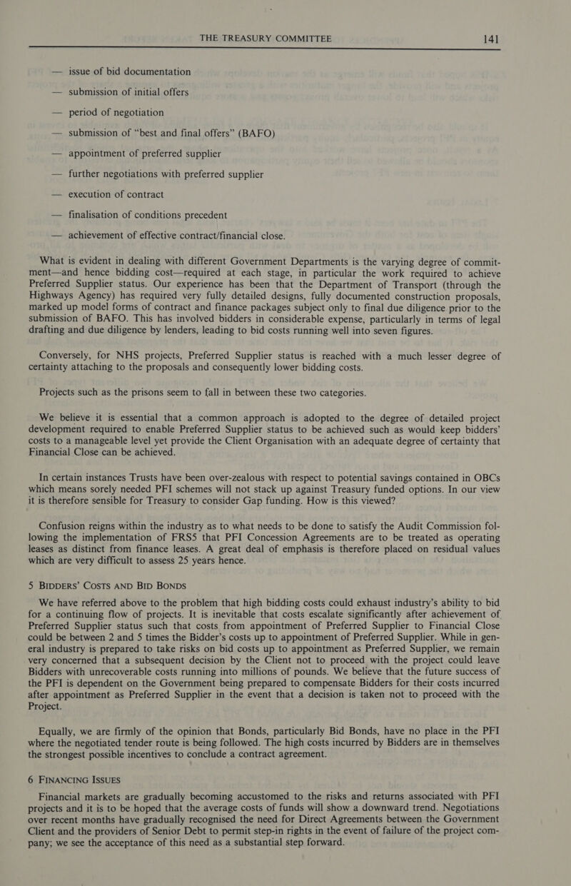seer tea aed eli a iin et eee a tc a tat ae at ea hac — issue of bid documentation — submission of initial offers — period of negotiation — submission of “best and final offers” (BAFO) — appointment of preferred supplier — further negotiations with preferred supplier — execution of contract — finalisation of conditions precedent — achievement of effective contract/financial close. What is evident in dealing with different Government Departments is the varying degree of commit- ment—and hence bidding cost—required at each stage, in particular the work required to achieve Preferred Supplier status. Our experience has been that the Department of Transport (through the Highways Agency) has required very fully detailed designs, fully documented construction proposals, marked up model forms of contract and finance packages subject only to final due diligence prior to the submission of BAFO. This has involved bidders in considerable expense, particularly in terms of legal drafting and due diligence by lenders, leading to bid costs running well into seven figures. Conversely, for NHS projects, Preferred Supplier status is reached with a much lesser degree of certainty attaching to the proposals and consequently lower bidding costs. Projects such as the prisons seem to fall in between these two categories. We believe it is essential that a common approach is adopted to the degree of detailed project development required to enable Preferred Supplier status to be achieved such as would keep bidders’ costs to a manageable level yet provide the Client Organisation with an adequate degree of certainty that Financial Close can be achieved. In certain instances Trusts have been over-zealous with respect to potential savings contained in OBCs which means sorely needed PFI schemes will not stack up against Treasury funded options. In our view it is therefore sensible for Treasury to consider Gap funding. How is this viewed? Confusion reigns within the industry as to what needs to be done to satisfy the Audit Commission fol- lowing the implementation of FRSS that PFI Concession Agreements are to be treated as operating leases as distinct from finance leases. A great deal of emphasis is therefore placed on residual values which are very difficult to assess 25 years hence. 5 BIDDERS’ COSTS AND BID BONDS We have referred above to the problem that high bidding costs could exhaust industry’s ability to bid for a continuing flow of projects. It is inevitable that costs escalate significantly after achievement of. Preferred Supplier status such that costs from appointment of Preferred Supplier to Financial Close could be between 2 and 5 times the Bidder’s costs up to appointment of Preferred Supplier. While in gen- eral industry is prepared to take risks on bid costs up to appointment as Preferred Supplier, we remain very concerned that a subsequent decision by the Client not to proceed with the project could leave Bidders with unrecoverable costs running into millions of pounds. We believe that the future success of the PFI is dependent on the Government being prepared to compensate Bidders for their costs incurred after appointment as Preferred Supplier in the event that a decision is taken not to proceed with the Project. Equally, we are firmly of the opinion that Bonds, particularly Bid Bonds, have no place in the PFI where the negotiated tender route is being followed. The high costs incurred by Bidders are in themselves the strongest possible incentives to conclude a contract agreement. 6 FINANCING ISSUES Financial markets are gradually becoming accustomed to the risks and returns associated with PFI projects and it is to be hoped that the average costs of funds will show a downward trend. Negotiations over recent months have gradually recognised the need for Direct Agreements between the Government Client and the providers of Senior Debt to permit step-in rights in the event of failure of the project com- pany; we see the acceptance of this need as a substantial step forward.