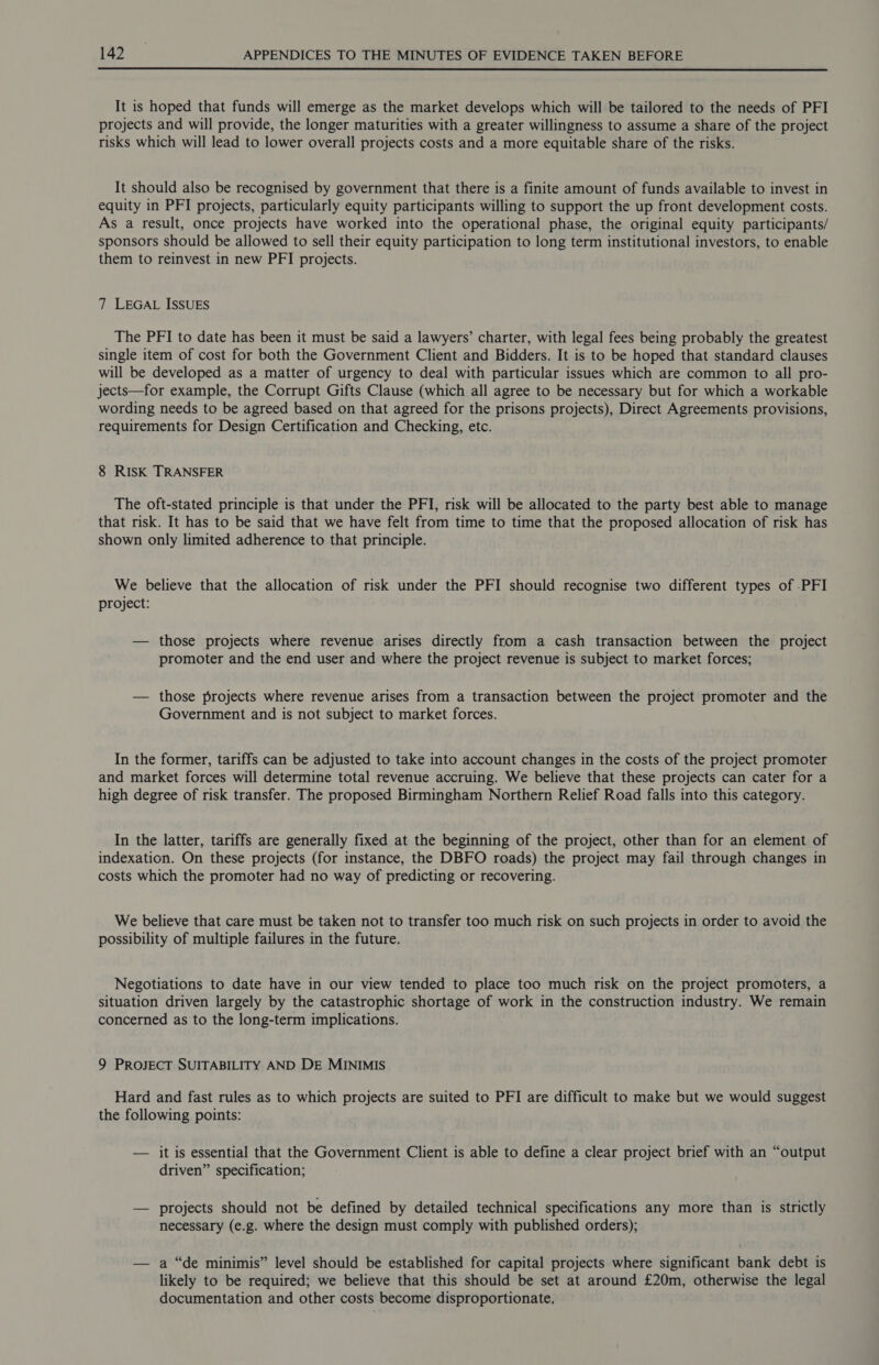 It is hoped that funds will emerge as the market develops which will be tailored to the needs of PFI projects and will provide, the longer maturities with a greater willingness to assume a share of the project risks which will lead to lower overall projects costs and a more equitable share of the risks. It should also be recognised by government that there is a finite amount of funds available to invest in equity in PFI projects, particularly equity participants willing to support the up front development costs. As a result, once projects have worked into the operational phase, the original equity participants/ sponsors should be allowed to sell their equity participation to long term institutional investors, to enable them to reinvest in new PFI projects. 7 LEGAL ISSUES The PFI to date has been it must be said a lawyers’ charter, with legal fees being probably the greatest single item of cost for both the Government Client and Bidders. It is to be hoped that standard clauses will be developed as a matter of urgency to deal with particular issues which are common to all pro- jects—for example, the Corrupt Gifts Clause (which all agree to be necessary but for which a workable wording needs to be agreed based on that agreed for the prisons projects), Direct Agreements provisions, requirements for Design Certification and Checking, etc. 8 RISK TRANSFER The oft-stated principle is that under the PFI, risk will be allocated to the party best able to manage that risk. It has to be said that we have felt from time to time that the proposed allocation of risk has shown only limited adherence to that principle. We believe that the allocation of risk under the PFI should recognise two different types of -PFI project: — those projects where revenue arises directly from a cash transaction between the project promoter and the end user and where the project revenue is subject to market forces; — those projects where revenue arises from a transaction between the project promoter and the Government and is not subject to market forces. In the former, tariffs can be adjusted to take into account changes in the costs of the project promoter and market forces will determine total revenue accruing. We believe that these projects can cater for a high degree of risk transfer. The proposed Birmingham Northern Relief Road falls into this category. In the latter, tariffs are generally fixed at the beginning of the project, other than for an element of indexation. On these projects (for instance, the DBFO roads) the project may fail through changes in costs which the promoter had no way of predicting or recovering. We believe that care must be taken not to transfer too much risk on such projects in order to avoid the possibility of multiple failures in the future. Negotiations to date have in our view tended to place too much risk on the project promoters, a situation driven largely by the catastrophic shortage of work in the construction industry. We remain concerned as to the long-term implications. 9 PROJECT SUITABILITY AND DE MINIMIS Hard and fast rules as to which projects are suited to PFI are difficult to make but we would suggest the following points: — it is essential that the Government Client is able to define a clear project brief with an “output driven” specification; — projects should not be defined by detailed technical specifications any more than is strictly necessary (e.g. where the design must comply with published orders); — a “de minimis” level should be established for capital projects where significant bank debt is likely to be required; we believe that this should be set at around £20m, otherwise the legal documentation and other costs become disproportionate,