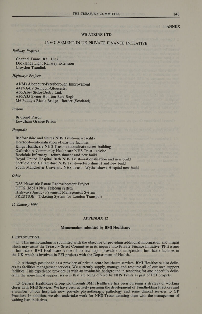 a cr a rc tc ee oe ANNEX WS ATKINS LTD INVOLVEMENT IN UK PRIVATE FINANCE INITIATIVE Railway Projects Channel Tunnel Rail Link Docklands Light Railway Extension Croydon Tramlink Highways Projects A1(M) Alconbury-Peterborough Improvement A417/A419 Swindon-Gloucester A50/A564 Stoke-Derby Link A30/A35 Exeter-Honiton-Bere Regis M6 Paddy’s Rickle Bridge—Border (Scotland) Prisons Bridgend Prison Lowdham Grange Prison Hospitals Bedfordshire and Shires NHS Trust—new facility Hereford—rationalisation of existing facilities Kings Healthcare NHS Trust—rationalisation/new building Oxfordshire Community Healthcare NHS Trust—advice Rochdale Infirmary—refurbishment and new build Royal United Hospital Bath NHS Trust—rationalisation and new build Sheffield and Hallamshire NHS Trust—refurbishment and new build South Manchester University NHS Trust—Wythenshawe Hospital new build Other DSS Newcastle Estate Redevelopment Project DFTS (MoD) New Telecom system Highways Agency Pavement Management System PRESTIGE—Ticketing System for London Transport 12 January 1996 APPENDIX 12 Memorandum submitted by BMI Healthcare 1 INTRODUCTION 1.1 This memorandum is submitted with the objective of providing additional information and insight which may assist the Treasury Select Committee in its inquiry into Private Finance Initiative (PFI) issues in healthcare. BMI Healthcare is one of the few major providers of independent healthcare facilities in the UK which is involved in PFI projects with the Department of Health. 1.2 Although positioned as a provider of private acute healthcare services, BMI Healthcare also deliv- ers its facilities management services. We currently supply, manage and resource all of our own support facilities. This experience provides us with an invaluable background in tendering for and hopefully deliv- ering the non-clinical support services that are being offered by NHS Trusts as part of PFI projects. 1.3 General Healthcare Group plc through BMI Healthcare has been pursuing a strategy of working closer with NHS Services. We have been actively pursuing the development of Fundholding Practices and a number of our hospitals now provide physiotherapy, pathology and some clinical services to GP Practices. In addition, we also undertake work for NHS Trusts assisting them with the management of waiting lists initiatives.