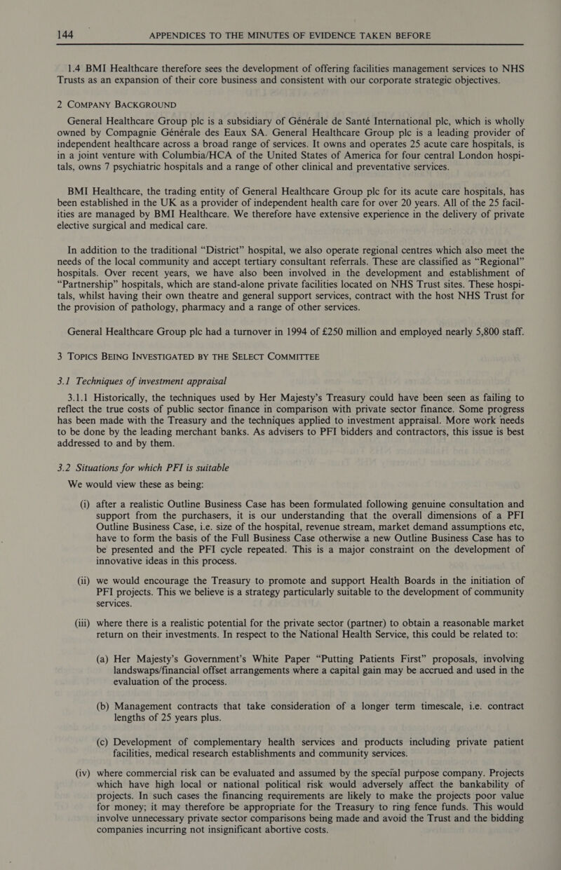 1.4 BMI Healthcare therefore sees the development of offering facilities management services to NHS Trusts as an expansion of their core business and consistent with our corporate strategic objectives. 2 COMPANY BACKGROUND General Healthcare Group plc is a subsidiary of Générale de Santé International plc, which is wholly owned by Compagnie Générale des Eaux SA. General Healthcare Group plc is a leading provider of independent healthcare across a broad range of services. It owns and operates 25 acute care hospitals, is in a joint venture with Columbia/HCA of the United States of America for four central London hospi- tals, owns 7 psychiatric hospitals and a range of other clinical and preventative services. BMI Healthcare, the trading entity of General Healthcare Group ple for its acute care hospitals, has been established in the UK as a provider of independent health care for over 20 years. All of the 25 facil- ities are managed by BMI Healthcare. We therefore have extensive experience in the delivery of private elective surgical and medical care. In addition to the traditional “District” hospital, we also operate regional centres which also meet the needs of the local community and accept tertiary consultant referrals. These are classified as “Regional” hospitals. Over recent years, we have also been involved in the development and establishment of “Partnership” hospitals, which are stand-alone private facilities located on NHS Trust sites. These hospi- tals, whilst having their own theatre and general support services, contract with the host NHS Trust for the provision of pathology, pharmacy and a range of other services. General Healthcare Group plc had a turnover in 1994 of £250 million and employed nearly 5,800 staff. 3 Topics BEING INVESTIGATED BY THE SELECT COMMITTEE 3.1 Techniques of investment appraisal 3.1.1 Historically, the techniques used by Her Majesty’s Treasury could have been seen as failing to reflect the true costs of public sector finance in comparison with private sector finance. Some progress has been made with the Treasury and the techniques applied to investment appraisal. More work needs to be done by the leading merchant banks. As advisers to PFI bidders and contractors, this issue is best addressed to and by them. 3.2 Situations for which PFI is suitable We would view these as being: (i) after a realistic Outline Business Case has been formulated following genuine consultation and support from the purchasers, it is our understanding that the overall dimensions of a PFI Outline Business Case, i.e. size of the hospital, revenue stream, market demand assumptions etc, have to form the basis of the Full Business Case otherwise a new Outline Business Case has to be presented and the PFI cycle repeated. This is a major constraint on the development of innovative ideas in this process. (ii) we would encourage the Treasury to promote and support Health Boards in the initiation of PFI projects. This we believe is a strategy particularly suitable to the development of community services. (iii) where there is a realistic potential for the private sector (partner) to obtain a reasonable market return on their investments. In respect to the National Health Service, this could be related to: (a) Her Majesty’s Government’s White Paper “Putting Patients First” proposals, involving landswaps/financial offset arrangements where a capital gain may be accrued and used in the evaluation of the process. (b) Management contracts that take consideration of a longer term timescale, i.e. contract lengths of 25 years plus. (c) Development of complementary health services and products including private patient facilities, medical research establishments and community services. (iv) where commercial risk can be evaluated and assumed by the special purpose company. Projects which have high local or national political risk would adversely affect the bankability of projects. In such cases the financing requirements are likely to make the projects poor value for money; it may therefore be appropriate for the Treasury to ring fence funds. This would involve unnecessary private sector comparisons being made and avoid the Trust and the bidding companies incurring not insignificant abortive costs.