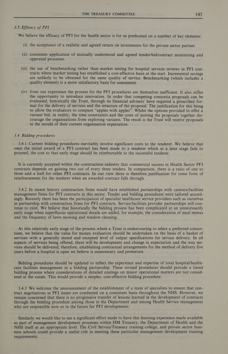 Fae ee a Aa Ra i Sai ET Rac L ES Al ll a Ry a oll lll a 3.3 Efficacy of PFI We believe the efficacy of PFI for the health sector is for us predicated on a number of key elements: (i) the acceptance of a realistic and agreed return on investments for the private sector partner. (ii) consistent application of mutually understood and agreed tender/bid/contract monitoring and appraisal processes. (ili) the use of benchmarking rather than market testing for hospital services reviews in PFI con- tracts where market testing has established a cost-effective basis at the start. Incremental savings are unlikely to be obtained for the same quality of service. Benchmarking (which includes a quality element) is a more satisfactory basis for assessment. (iv) from our experience the process for the PFI procedures are themselves inefficient. It also stifles the opportunity to introduce innovation. In order that competing consortia proposals can be evaluated, historically the Trust, through its financial advisers’ have required a prescribed for- mat for the delivery of services and the structure of the proposal. The justification for this being to allow the evaluators to compare “apples with apples”. Whilst the options provided to offer a variant bid, in reality, the time constraints and the costs of putting the proposals together dis- courage the organisations from exploring variants. The result is the Trust will receive proposals in the mould of their current organisation expectation. 3.4 Bidding procedures 3.4.1 Current bidding procedures inevitably involve significant costs to the tenderer. We believe that once the initial award of a PFI contract has been made to a tenderer which at a later stage fails to proceed, the cost to that early stage should be reimbursable to the successful tenderer. It is currently accepted within the construction industry that commercial success in Health Sector PFI contracts depends on gaining two out of every three tenders. In comparison, there is a ratio of one to three and a half for other PFI contracts. In our view there is therefore justification for some form of reimbursement for the tenderer when an awarded contract falls through. 3.4.2 In recent history construction firms would have established partnerships with caterers/facilities management firms for PFI contracts in this sector. Tender and bidding procedures were tailored accord- ingly. Recently there has been the participation of specialist healthcare service providers such as ourselves in partnership with construction firms for PFI contracts. Service/facilities provider partnerships will con- tinue to exist. We believe that historically the bidding process has been complicated at an unnecessarily early stage when superfluous operational details are added, for example, the consideration of meal menus and the frequency of lawn mowing and window cleaning. At this relatively early stage of the process where a Trust is endeavouring to select a preferred consor- tium, we believe that the value for money evaluation should be undertaken on the basis of a basket of services with a generally stated and excepted level of output specifications for service delivery. In all aspects of services being offered, there will be development and change in expectation and the way ser- vices should be delivered, therefore, establishing contractual arrangements for the method of delivery five years before a hospital is open we believe is unnecessary and premature. Bidding procedures should be updated to reflect the experience and expertise of total hospital/health- care facilities management in a bidding partnership. These revised procedures should provide a tiered bidding process where considerations of detailed costings on minor operational matters are not consid- ered at the outset. This would provide a simpler, cost-effective bidding procedure. 3.4.3 We welcome the announcement of the establishment of a team of specialists to ensure that con- tract negotiations in PFI issues are conducted on a consistent basis throughout the NHS. However, we remain concerned that there is no progressive transfer of lessons learned in the development of contracts through the bidding procedure among those in the Department and among Health Service management who are responsible now or in the future for PFI developments. Similarly we would like to see a significant effort made to have this learning experience made available as part of management development processes within HM Treasury, the Department of Health and the NHS itself at an appropriate level. The Civil Service/Treasury training college, and private sector busi- ness schools could provide a useful role in meeting these particular management development training requirements.