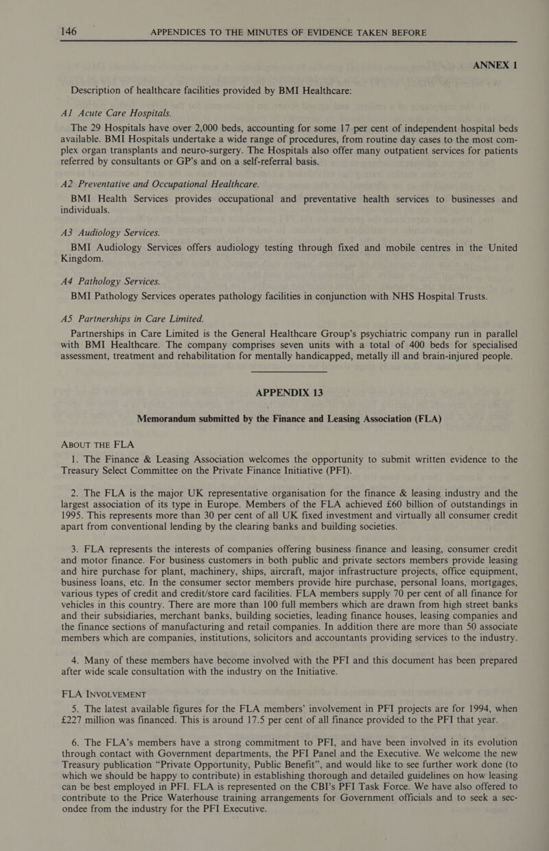  ANNEX 1 Description of healthcare facilities provided by BMI Healthcare: Al Acute Care Hospitals. The 29 Hospitals have over 2,000 beds, accounting for some 17 per cent of independent hospital beds available. BMI Hospitals undertake a wide range of procedures, from routine day cases to the most com- plex organ transplants and neuro-surgery. The Hospitals also offer many outpatient services for patients referred by consultants or GP’s and on a self-referral basis. A2 Preventative and Occupational Healthcare. BMI Health Services provides occupational and preventative health services to businesses and individuals. A3 Audiology Services. BMI Audiology Services offers audiology testing through fixed and mobile centres in the United Kingdom. A4 Pathology Services. BMI Pathology Services operates pathology facilities in conjunction with NHS Hospital! Trusts. AS Partnerships in Care Limited. Partnerships in Care Limited is the General Healthcare Group’s psychiatric company run in parallel with BMI Healthcare. The company comprises seven units with a total of 400 beds for specialised assessment, treatment and rehabilitation for mentally handicapped, metally ill and brain-injured people. APPENDIX 13 Memorandum submitted by the Finance and Leasing Association (FLA) ABOUT THE FLA 1. The Finance &amp; Leasing Association welcomes the opportunity to submit written evidence to the Treasury Select Committee on the Private Finance Initiative (PFI). 2. The FLA is the major UK representative organisation for the finance &amp; leasing industry and the largest association of its type in Europe. Members of the FLA achieved £60 billion of outstandings in 1995. This represents more than 30 per cent of all UK fixed investment and virtually all consumer credit apart from conventional lending by the clearing banks and building societies. 3. FLA represents the interests of companies offering business finance and leasing, consumer credit and motor finance. For business customers in both public and private sectors members provide leasing and hire purchase for plant, machinery, ships, aircraft, major infrastructure projects, office equipment, business loans, etc. In the consumer sector members provide hire purchase, personal loans, mortgages, various types of credit and credit/store card facilities. FLA members supply 70 per cent of all finance for vehicles in this country. There are more than 100 full members which are drawn from high street banks and their subsidiaries, merchant banks, building societies, leading finance houses, leasing companies and the finance sections of manufacturing and retail companies. In addition there are more than 50 associate members which are companies, institutions, solicitors and accountants providing services to the industry. 4. Many of these members have become involved with the PFI and this document has been prepared after wide scale consultation with the industry on the Initiative. FLA INVOLVEMENT 5. The latest available figures for the FLA members’ involvement in PFI projects are for 1994, when £227 million was financed. This is around 17.5 per cent of all finance provided to the PFI that year. 6. The FLA’s members have a strong commitment to PFI, and have been involved in its evolution through contact with Government departments, the PFI Panel and the Executive. We welcome the new Treasury publication “Private Opportunity, Public Benefit”, and would like to see further work done (to which we should be happy to contribute) in establishing thorough and detailed guidelines on how leasing can be best employed in PFI. FLA is represented on the CBI’s PFI Task Force. We have also offered to contribute to the Price Waterhouse training arrangements for Government officials and to seek a sec- ondee from the industry for the PFI Executive.