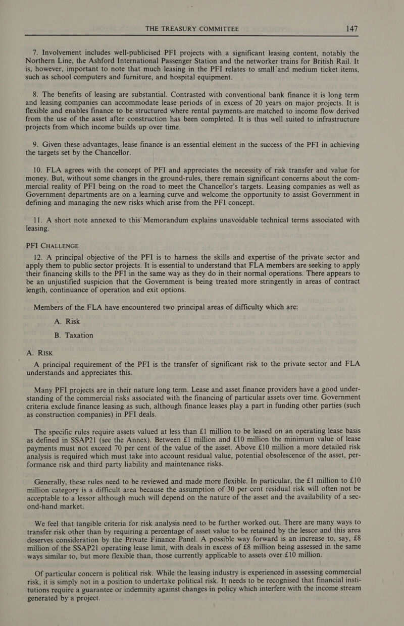  7. Involvement includes well-publicised PFI projects with a significant leasing content, notably the Northern Line, the Ashford International Passenger Station and the networker trains for British Rail. It is, however, important to note that much leasing in the PFI relates to small’and medium ticket items, such as school computers and furniture, and hospital equipment. 8. The benefits of leasing are substantial. Contrasted with conventional bank finance it is long term and leasing companies can accommodate lease periods of in excess of 20 years on major projects. It is flexible and enables finance to be structured where rental payments.are matched to income flow derived from the use of the asset after construction has been completed. It is thus well suited to infrastructure projects from which income builds up over time. 9. Given these advantages, lease finance is an essential element in the success of the PFI in achieving the targets set by the Chancellor. 10. FLA agrees with the concept of PFI and appreciates the necessity of risk transfer and value for money. But, without some changes in the ground-rules, there remain significant concerns about the com- mercial reality of PFI being on the road to meet the Chancellor’s targets. Leasing companies as well as Government departments are on a learning curve and welcome the opportunity to assist Government in defining and managing the new risks which arise from the PFI concept. 11. A short note annexed to this Memorandum explains unavoidable technical terms associated with leasing. PFI CHALLENGE 12. A principal objective of the PFI is to harness the skills and expertise of the private sector and apply them to public sector projects. It is essential to understand that FLA members are seeking to apply their financing skills to the PFI in the same way as they do in their normal operations. There appears to be an unjustified suspicion that the Government is being treated more stringently in areas of contract length, continuance of operation and exit options. Members of the FLA have encountered two principal areas of difficulty which are: A. Risk B. Taxation A. RISK A principal requirement of the PFI is the transfer of significant risk to the private sector and FLA understands and appreciates this. Many PFI projects are in their nature long term. Lease and asset finance providers have a good under- standing of the commercial risks associated with the financing of particular assets over time. Government criteria exclude finance leasing as such, although finance leases play a part in funding other parties (such as construction companies) in PFI deals. The specific rules require assets valued at less than £1 million to be leased on an operating lease basis as defined in SSAP21 (see the Annex). Between £1 million and £10 million the minimum value of lease payments must not exceed 70 per cent of the value of the asset. Above £10 million a more detailed risk analysis is required which must take into account residual value, potential obsolescence of the asset, per- formance risk and third party liability and maintenance risks. Generally, these rules need to be reviewed and made more flexible. In particular, the £1 million to £10 million category is a difficult area because the assumption of 30 per cent residual risk will often not be acceptable to a lessor although much will depend on the nature of the asset and the availability of a sec- ond-hand market. We feel that tangible criteria for risk analysis need to be further worked out. There are many ways to transfer risk other than by requiring a percentage of asset value to be retained by the lessor and this area deserves consideration by the Private Finance Panel. A possible way forward is an increase to, say, £8 million of the SSAP21 operating lease limit, with deals in excess of £8 million being assessed in the same ways similar to, but more flexible than, those currently applicable to assets over £10 million. Of particular concern is political risk. While the leasing industry is experienced in assessing commercial risk, it is simply not in a position to undertake political risk. It needs to be recognised that financial insti- tutions require a guarantee or indemnity against changes in policy which interfere with the income stream generated by a project.