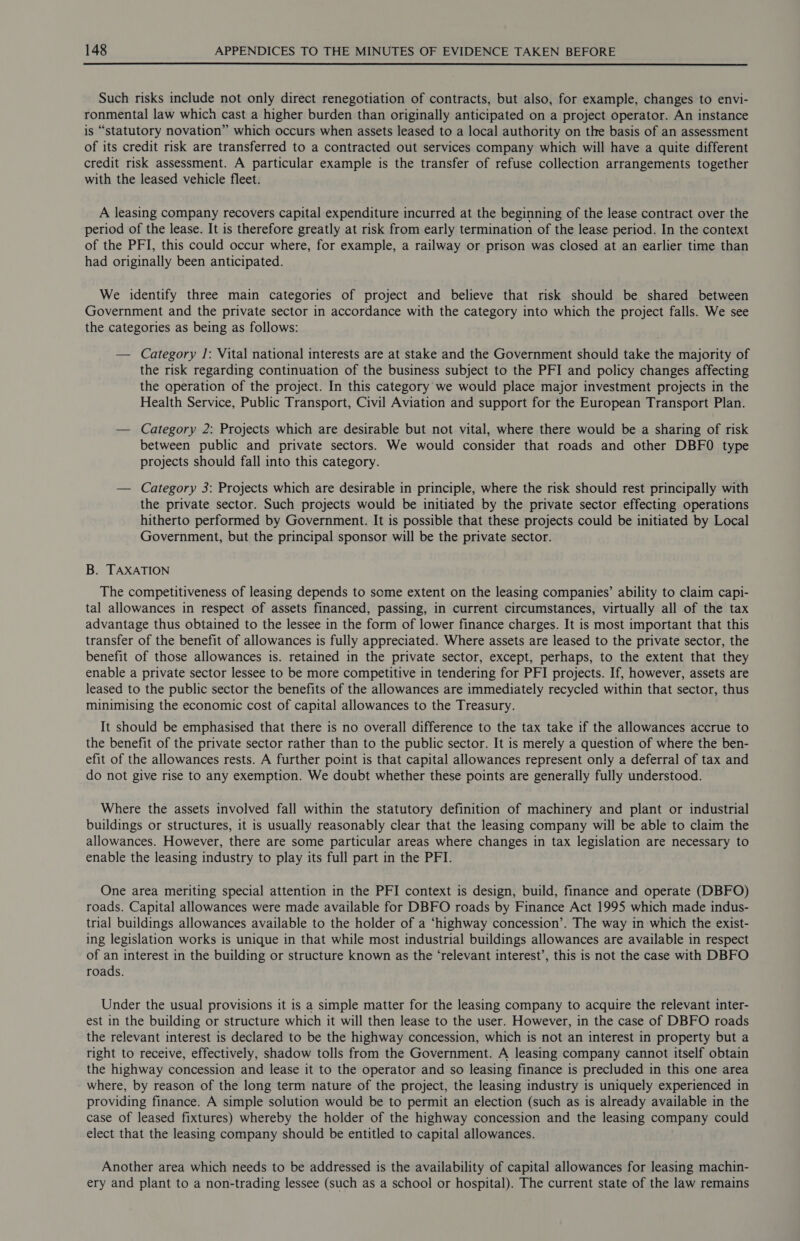  Such risks include not only direct renegotiation of contracts, but also, for example, changes to envi- ronmental law which cast a higher burden than originally anticipated on a project operator. An instance is “statutory novation” which occurs when assets leased to a local authority on the basis of an assessment of its credit risk are transferred to a contracted out services company which will have a quite different credit risk assessment. A particular example is the transfer of refuse collection arrangements together with the leased vehicle fleet. A leasing company recovers capital expenditure incurred at the beginning of the lease contract over the period of the lease. It is therefore greatly at risk from early termination of the lease period. In the context of the PFI, this could occur where, for example, a railway or prison was closed at an earlier time than had originally been anticipated. We identify three main categories of project and believe that risk should be shared between Government and the private sector in accordance with the category into which the project falls. We see the categories as being as follows: — Category J: Vital national interests are at stake and the Government should take the majority of the risk regarding continuation of the business subject to the PFI and policy changes affecting the operation of the project. In this category’ we would place major investment projects in the Health Service, Public Transport, Civil Aviation and support for the European Transport Plan. — Category 2: Projects which are desirable but not vital, where there would be a sharing of risk between public and private sectors. We would consider that roads and other DBFO type projects should fall into this category. — Category 3: Projects which are desirable in principle, where the risk should rest principally with the private sector. Such projects would be initiated by the private sector effecting operations hitherto performed by Government. It is possible that these projects could be initiated by Local Government, but the principal sponsor will be the private sector. B. TAXATION The competitiveness of leasing depends to some extent on the leasing companies’ ability to claim capi- tal allowances in respect of assets financed, passing, in current circumstances, virtually all of the tax advantage thus obtained to the lessee in the form of lower finance charges. It is most important that this transfer of the benefit of allowances is fully appreciated. Where assets are leased to the private sector, the benefit of those allowances is. retained in the private sector, except, perhaps, to the extent that they enable a private sector lessee to be more competitive in tendering for PFI projects. If, however, assets are leased to the public sector the benefits of the allowances are immediately recycled within that sector, thus minimising the economic cost of capital allowances to the Treasury. It should be emphasised that there is no overall difference to the tax take if the allowances accrue to the benefit of the private sector rather than to the public sector. It is merely a question of where the ben- efit of the allowances rests. A further point is that capital allowances represent only a deferral of tax and do not give rise to any exemption. We doubt whether these points are generally fully understood. Where the assets involved fall within the statutory definition of machinery and plant or industrial buildings or structures, it is usually reasonably clear that the leasing company will be able to claim the allowances. However, there are some particular areas where changes in tax legislation are necessary to enable the leasing industry to play its full part in the PFI. One area meriting special attention in the PFI context is design, build, finance and operate (DBFO) roads. Capital allowances were made available for DBFO roads by Finance Act 1995 which made indus- trial buildings allowances available to the holder of a ‘highway concession’. The way in which the exist- ing legislation works is unique in that while most industrial buildings allowances are available in respect of an interest in the building or structure known as the ‘relevant interest’, this is not the case with DBFO roads. Under the usual provisions it is a simple matter for the leasing company to acquire the relevant inter- est in the building or structure which it will then lease to the user. However, in the case of DBFO roads the relevant interest is declared to be the highway concession, which is not an interest in property but a right to receive, effectively, shadow tolls from the Government. A leasing company cannot itself obtain the highway concession and lease it to the operator and so leasing finance is precluded in this one area where, by reason of the long term nature of the project, the leasing industry is uniquely experienced in providing finance. A simple solution would be to permit an election (such as is already available in the case of leased fixtures) whereby the holder of the highway concession and the leasing company could elect that the leasing company should be entitled to capital allowances. Another area which needs to be addressed is the availability of capital allowances for leasing machin- ery and plant to a non-trading lessee (such as a school or hospital). The current state of the law remains
