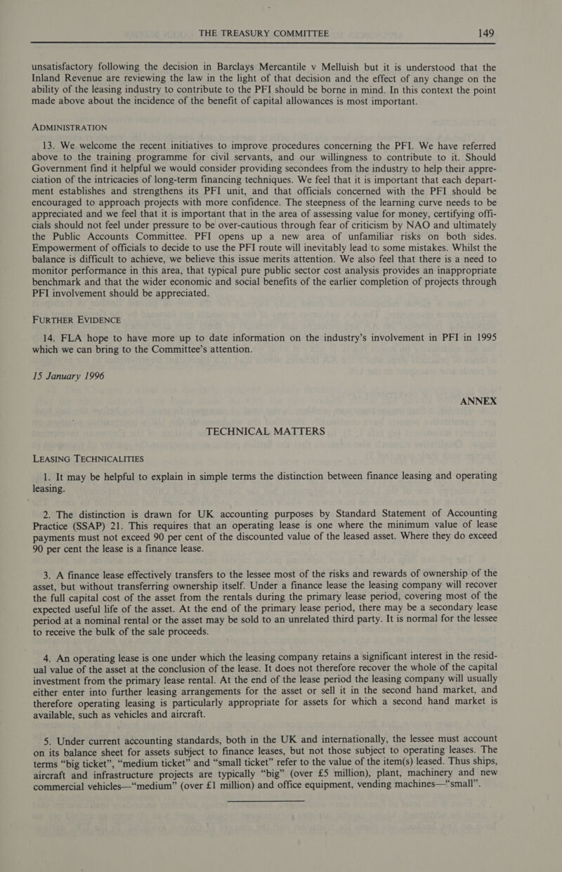 unsatisfactory following the decision in Barclays Mercantile v Melluish but it is understood that the Inland Revenue are reviewing the law in the light of that decision and the effect of any change on the ability of the leasing industry to contribute to the PFI should be borne in mind. In this context the point made above about the incidence of the benefit of capital allowances is most important. ADMINISTRATION 13. We welcome the recent initiatives to improve procedures concerning the PFI. We have referred above to the training programme for civil servants, and our willingness to contribute to it. Should Government find it helpful we would consider providing secondees from the industry to help their appre- ciation of the intricacies of long-term financing techniques. We feel that it is important that each depart- ment establishes and strengthens its PFI unit, and that officials concerned with the PFI should be encouraged to approach projects with more confidence. The steepness of the learning curve needs to be appreciated and we feel that it is important that in the area of assessing value for money, certifying offi- cials should not feel under pressure to be over-cautious through fear of criticism by NAO and ultimately the Public Accounts Committee. PFI opens up a new area of unfamiliar risks on both sides. Empowerment of officials to decide to use the PFI route will inevitably lead to some mistakes. Whilst the balance is difficult to achieve, we believe this issue merits attention. We also feel that there is a need to monitor performance in this area, that typical pure public sector cost analysis provides an inappropriate benchmark and that the wider economic and social benefits of the earlier completion of projects through PFI involvement should be appreciated. FURTHER EVIDENCE 14. FLA hope to have more up to date information on the industry’s involvement in PFI in 1995 which we can bring to the Committee’s attention. 15 January 1996 ANNEX TECHNICAL MATTERS LEASING TECHNICALITIES 1. It may be helpful to explain in simple terms the distinction between finance leasing and operating leasing. 2. The distinction is drawn for UK accounting purposes by Standard Statement of Accounting Practice (SSAP) 21. This requires that an operating lease is one where the minimum value of lease payments must not exceed 90 per cent of the discounted value of the leased asset. Where they do exceed 90 per cent the lease is a finance lease. 3. A finance lease effectively transfers to the lessee most of the risks and rewards of ownership of the asset, but without transferring ownership itself. Under a finance lease the leasing company will recover the full capital cost of the asset from the rentals during the primary lease period, covering most of the expected useful life of the asset. At the end of the primary lease period, there may be a secondary lease period at a nominal rental or the asset may be sold to an unrelated third party. It is normal for the lessee to receive the bulk of the sale proceeds. 4. An operating lease is one under which the leasing company retains a significant interest in the resid- ual value of the asset at the conclusion of the lease. It does not therefore recover the whole of the capital investment from the primary lease rental. At the end of the lease period the leasing company will usually either enter into further leasing arrangements for the asset or sell it in the second hand market, and therefore operating leasing is particularly appropriate for assets for which a second hand market is available, such as vehicles and aircraft. 5. Under current accounting standards, both in the UK and internationally, the lessee must account on its balance sheet for assets. subject to finance leases, but not those subject to operating leases. The terms “big ticket”, “medium ticket” and “small ticket” refer to the value of the item(s) leased. Thus ships, aircraft and infrastructure projects are typically “big” (over £5 million), plant, machinery and new commercial vehicles—“medium” (over £1 million) and office equipment, vending machines—“small”.