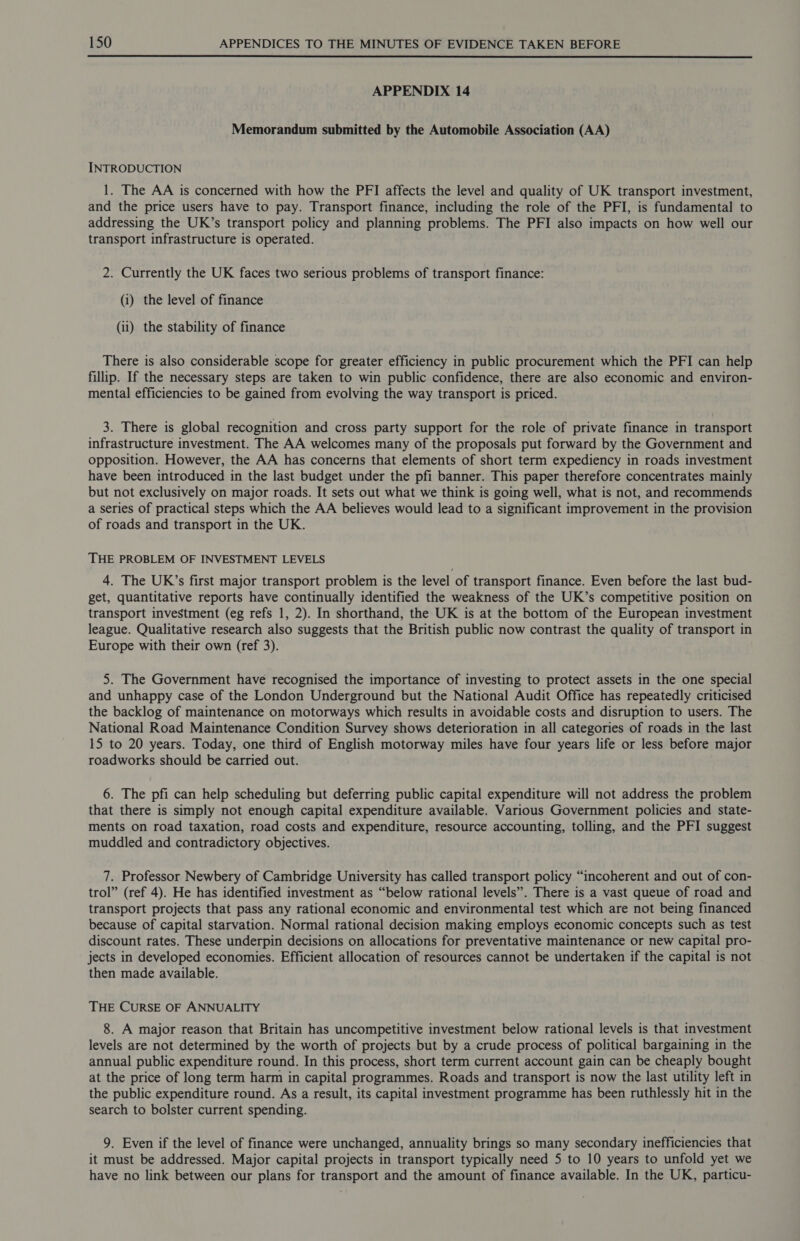  APPENDIX 14 Memorandum submitted by the Automobile Association (AA) INTRODUCTION 1. The AA is concerned with how the PFI affects the level and quality of UK transport investment, and the price users have to pay. Transport finance, including the role of the PFI, is fundamental to addressing the UK’s transport policy and planning problems. The PFI also impacts on how well our transport infrastructure is operated. 2. Currently the UK faces two serious problems of transport finance: (i) the level of finance (ii) the stability of finance There is also considerable scope for greater efficiency in public procurement which the PFI can help fillip. If the necessary steps are taken to win public confidence, there are also economic and environ- mental efficiencies to be gained from evolving the way transport is priced. 3. There is global recognition and cross party support for the role of private finance in transport infrastructure investment. The AA welcomes many of the proposals put forward by the Government and opposition. However, the AA has concerns that elements of short term expediency in roads investment have been introduced in the last budget under the pfi banner. This paper therefore concentrates mainly but not exclusively on major roads. It sets out what we think is going well, what is not, and recommends a series of practical steps which the AA believes would lead to a significant improvement in the provision of roads and transport in the UK. THE PROBLEM OF INVESTMENT LEVELS 4. The UK’s first major transport problem is the level of transport finance. Even before the last bud- get, quantitative reports have continually identified the weakness of the UK’s competitive position on transport investment (eg refs 1, 2). In shorthand, the UK is at the bottom of the European investment league. Qualitative research also suggests that the British public now contrast the quality of transport in Europe with their own (ref 3). 5. The Government have recognised the importance of investing to protect assets in the one special and unhappy case of the London Underground but the National Audit Office has repeatedly criticised the backlog of maintenance on motorways which results in avoidable costs and disruption to users. The National Road Maintenance Condition Survey shows deterioration in all categories of roads in the last 15 to 20 years. Today, one third of English motorway miles have four years life or less before major roadworks should be carried out. 6. The pfi can help scheduling but deferring public capital expenditure will not address the problem that there is simply not enough capital expenditure available. Various Government policies and state- ments on road taxation, road costs and expenditure, resource accounting, tolling, and the PFI suggest muddled and contradictory objectives. 7. Professor Newbery of Cambridge University has called transport policy “incoherent and out of con- trol” (ref 4). He has identified investment as “below rational levels”. There is a vast queue of road and transport projects that pass any rational economic and environmental test which are not being financed because of capital starvation. Normal rational decision making employs economic concepts such as test discount rates. These underpin decisions on allocations for preventative maintenance or new capital pro- jects in developed economies. Efficient allocation of resources cannot be undertaken if the capital is not then made available. THE CURSE OF ANNUALITY 8. A major reason that Britain has uncompetitive investment below rational levels is that investment levels are not determined by the worth of projects but by a crude process of political bargaining in the annual public expenditure round. In this process, short term current account gain can be cheaply bought at the price of long term harm in capital programmes. Roads and transport is now the last utility left in the public expenditure round. As a result, its capital investment programme has been ruthlessly hit in the search to bolster current spending. 9. Even if the level of finance were unchanged, annuality brings so many secondary inefficiencies that it must be addressed. Major capital projects in transport typically need 5 to 10 years to unfold yet we have no link between our plans for transport and the amount of finance available. In the UK, particu-