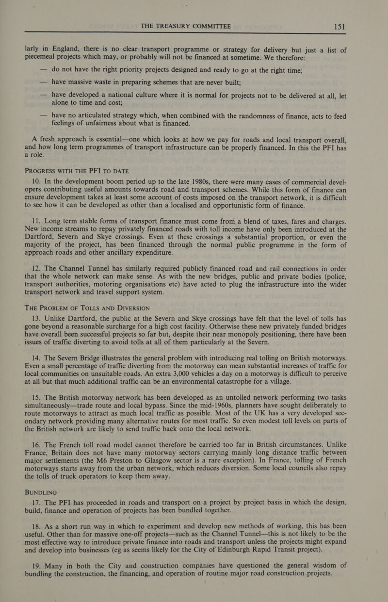 2 en ln cn i ll il tl il IE aa tigate Edn larly in England, there is no clear transport programme or strategy for delivery but just a list of piecemeal] projects which may, or probably will not be financed at sometime. We therefore: — do not have the right priority projects designed and ready to go at the right time; — have massive waste in preparing schemes that are never built; — have developed. a national culture where it is normal for projects not to be delivered at all, let alone to time and cost; — have no articulated strategy which, when combined with the randomness of finance, acts to feed feelings of unfairness about what is financed. A fresh approach is essential—one which looks at how we pay for roads and local transport overall, and how long term programmes of transport infrastructure can be properly financed. In this the PFI has a role. PROGRESS WITH THE PFI TO DATE 10. In the development boom period up to the late 1980s, there were many cases of commercial devel- opers contributing useful amounts towards road and transport schemes. While this form of finance can ensure development takes at least some account of costs imposed on the transport network, it is difficult to see how it can be developed as other than a localised and opportunistic form of finance. 11. Long term stable forms of transport finance must come from a blend of taxes, fares and charges. New income streams to repay privately financed roads with toll income have only been introduced at the Dartford, Severn and Skye crossings. Even at these crossings a substantial proportion, or even the majority of the project, has been financed through the normal public programme in the form of approach roads and other ancillary expenditure. 12. The Channel Tunnel has similarly required publicly financed road and rail connections in order that the whole network can make sense. As with the new bridges, public and private bodies (police, transport authorities, motoring organisations etc) have acted to plug the infrastructure into the wider transport network and travel support system. THE PROBLEM OF TOLLS AND DIVERSION 13. Unlike Dartford, the public at the Severn and Skye crossings have felt that the level of tolls has gone beyond a reasonable surcharge for a high cost facility. Otherwise these new privately funded bridges have overall been successful projects so far but, despite their near monopoly positioning, there have been issues of traffic diverting to avoid tolls at all of them particularly at the Severn. 14. The Severn Bridge illustrates the general problem with introducing real tolling on British motorways. Even a small percentage of traffic diverting from the motorway can mean substantial increases of traffic for local communities on unsuitable roads. An extra 3,000 vehicles a day on a motorway is difficult to perceive at all but that much additional traffic can be an environmental catastrophe for a village. 15. The British motorway network has been developed as an untolled network performing two tasks simultaneously—trade route and local bypass. Since the mid-1960s, planners have sought deliberately to route motorways to attract as much local traffic as possible. Most of the UK has a very developed sec- ondary network providing many alternative routes for most traffic. So even modest toll levels on parts of the British network are likely to send traffic back onto the local network. 16. The French toll road model cannot therefore be carried too far in British circumstances. Unlike France, Britain does not have many motorway sectors carrying mainly long distance traffic between major settlements (the M6 Preston to Glasgow sector is a rare exception). In France, tolling of French motorways starts away from the urban network, which reduces diversion. Some local councils also repay the tolls of truck operators to keep them away. BUNDLING 17. The PFI has proceeded in roads and transport on a project by project basis in which the design, build, finance and operation of projects has been bundled together. 18. As a short run way in which to experiment and develop new methods of working, this has been useful. Other than for massive one-off projects—such as the Channel Tunnel—this is not likely to be the most effective way to introduce private finance into roads and transport unless the projects might expand and develop into businesses (eg as seems likely for the City of Edinburgh Rapid Transit project). 19. Many in both the City and construction companies have questioned the general wisdom of bundling the construction, the financing, and operation of routine major road construction projects.