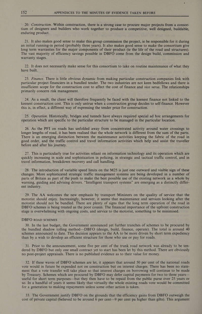  20. Construction. Within construction, there ts a strong case to procure major projects from a consor- tium of designers and builders who work together to produce a competitive, well designed, buildable, enduring product. 21. It also makes good sense to make this group commission the project, ie be responsible for it during an initial running-in period (probably three years). It also makes good sense to make the consortium give long term warranties for the major components of their product (ie the life of the road and structures). The vast majority of efficiency savings possible in DBFO come from the design build, commission and warranty stages. 22. It does not necessarily make sense for this consortium to take on routine maintenance of what they have built. 23. Finance. There is little obvious dynamic from making particular construction companies link with particular project financiers in a bundled tender. The two industries are not keen bedfellows and there is insufficient scope for the construction cost to affect the cost of finance and vice versa. The relationships primarily concern risk management. 24. As a result, the client will therefore frequently be faced with the keenest finance not linked to the keenest construction cost. This is only untrue when a construction group decides to self-finance. However this is, in effect, a different way of expressing the tender price for construction. 25. Operation. Historically, bridges and tunnels have always required special ad hoc arrangements for operation which are specific to the particular structure to be managed in the particular location. 26. As the PFI on roads has unfolded away from concentrated activity around water crossings to longer lengths of road, it has been realised that the whole network is different from the sum of the parts. There is an emerging distinction between the maintenance activities keeping the fabric of the road in good order, and the traffic control and travel information activities which help and assist the traveller before and after his journey. 27. This is particularly true for activities reliant on information technology and its operation which are quickly increasing in scale and sophistication in policing, in strategic and tactical traffic control, and in travel information, breakdown recovery and call handling. 28. The introduction of variable speed limits on the M25 is just one outward and visible sign of these changes. More sophisticated strategic traffic management systems are being developed in a number of parts of Britain as part of the push to make the best possible use of the existing network as a whole by warning, guiding and advising drivers. “Intelligent transport systems” are emerging as a distinctly differ- ent industry. 29. The AA welcomes the new emphasis by transport Ministers on the quality of service that the motorist should enjoy. Increasingly, however, it seems that maintenance and services looking after the motorist should not be bundled. There are plenty of signs that the long term operation of the road in DBFO schemes is being treated as the poor cousin. The financial importance of the upfront construction stage is overwhelming with ongoing costs, and service to the motorist, something to be minimised. DBFO ROAD SCHEMES 30. In the last budget, the Government announced yet further tranches of schemes to be procured by the bundled shadow tolling method—DBFO (design, build, finance, operate). The total is around 40 schemes announced to date. This decision appears to the AA to be more driven by short term expediency than by a wish to develop an efficient structure for those who use or pay for roads. 31. Prior to the announcement, some five per cent of the trunk road network was already to be ten- dered by DBFO but only one small contract yet to start has been let by this method. There are obviously no post-project appraisals. There is no published evidence as to their value for money. 32. If these waves of DBFO schemes are let, it appears that around SO per cent of the national roads vote would in future be expended not on construction but on interest charges. There has been no state- ment that a vote transfer will take place so that interest charges on borrowing will continue to be made by Treasury. Schemes which are procured by DBFO may defer capital payments for two to three years— useful for short term purposes—but they then have to be repaid from the public purse over 25 years or so. In a handful of years it seems likely that virtually the whole existing roads vote would be committed for a generation to making repayments unless some other action is taken. 33. The Government justify DBFO on the grounds that the efficiency gains from DBFO outweigh the cost of private capital (believed to be around 6 per cent—9 per cent pa higher than gilts). This argument