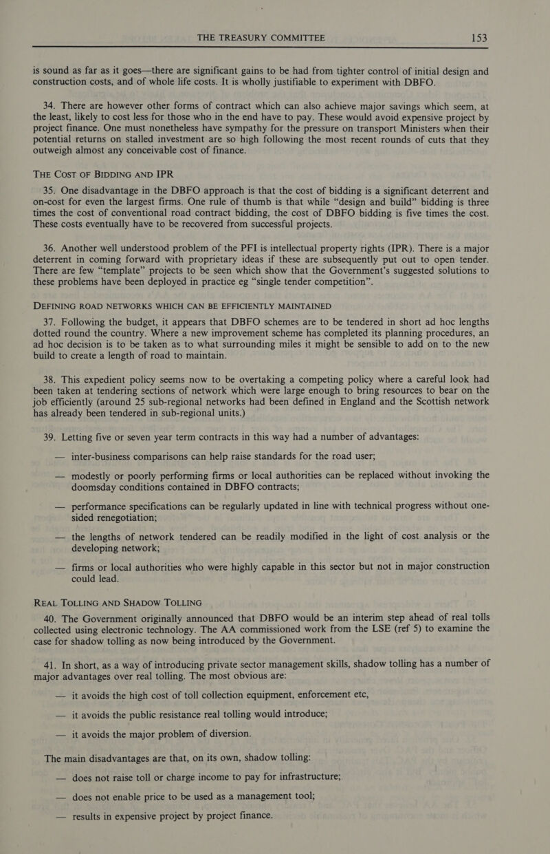  is sound as far as it goes—there are significant gains to be had from tighter control of initial design and construction costs, and of whole life costs. It is wholly justifiable to experiment with DBFO. 34. There are however other forms of contract which can also achieve major savings which seem, at the least, likely to cost less for those who in the end have to pay. These would avoid expensive project by project finance. One must nonetheless have sympathy for the pressure on transport Ministers when their potential returns on stalled investment are so high following the most recent rounds of cuts that they outweigh almost any conceivable cost of finance. THE COST OF BIDDING AND IPR 35. One disadvantage in the DBFO approach is that the cost of bidding is a significant deterrent and on-cost for even the largest firms. One rule of thumb is that while “design and build” bidding is three times the cost of conventional road contract bidding, the cost of DBFO bidding is five times the cost. These costs eventually have to be recovered from successful projects. 36. Another well understood problem of the PFI is intellectual property rights (IPR). There is a major deterrent in coming forward with proprietary ideas if these are subsequently put out to open tender. There are few “template” projects to be seen which show that the Government’s suggested solutions to these problems have been deployed in practice eg “single tender competition”. DEFINING ROAD NETWORKS WHICH CAN BE EFFICIENTLY MAINTAINED 37. Following the budget, it appears that DBFO schemes are to be tendered in short ad hoc lengths dotted round the country. Where a new improvement scheme has completed its planning procedures, an ad hoc decision is to be taken as to what surrounding miles it might be sensible to add on to the new build to create a length of road to maintain. 38. This expedient policy seems now to be overtaking a competing policy where a careful look had been taken at tendering sections of network which were large enough to bring resources to bear on the job efficiently (around 25 sub-regional networks had been defined in England and the Scottish network has already been tendered in sub-regional units.) 39. Letting five or seven year term contracts in this way had a number of advantages: — inter-business comparisons can help raise standards for the road user; — modestly or poorly performing firms or local authorities can be replaced without invoking the doomsday conditions contained in DBFO contracts; — performance specifications can be regularly updated in line with technical progress without one- sided renegotiation; — the lengths of network tendered can be readily modified in the light of cost analysis or the developing network; — firms or local authorities who were highly capable in this sector but not in major construction could lead. REAL TOLLING AND SHADOW TOLLING 40. The Government originally announced that DBFO would be an interim step ahead of real tolls collected using electronic technology. The AA commissioned work from the LSE (ref 5) to examine the case for shadow tolling as now being introduced by the Government. 41. In short, as a way of introducing private sector management skills, shadow tolling has a number of major advantages over real tolling. The most obvious are: — it avoids the high cost of toll collection equipment, enforcement etc, — it avoids the public resistance real tolling would introduce; — it avoids the major problem of diversion. The main disadvantages are that, on its own, shadow tolling: — does not raise toll or charge income to pay for infrastructure;. — does not enable price to be used as a management tool; — results in expensive project by project finance.