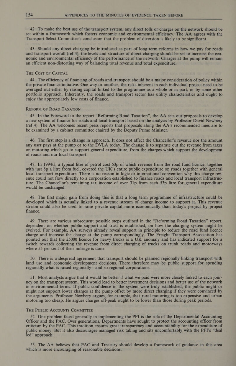  42. To make the best use of the transport system, any direct tolls or charges on the network should be set within a framework which fosters economic and environmental efficiency. The AA agrees with the Transport Select Committee’s conclusion that the problem of diversion is likely to be significant. 43. Should any direct charging be introduced as part of long term reforms in how we pay for roads and transport overall (ref 4), the levels and structure of direct charging should be set to increase the eco- nomic and environmental efficiency of the performance of the network. Charges at the pump will remain an efficient non-distorting way of balancing total revenue and total expenditure. THE COST OF CAPITAL 44. The efficiency of financing of roads and transport should be a major consideration of policy within the private finance initiative. One way or another, the risks inherent in each individual project need to be averaged out either by raising capital linked to the programme as a whole or in part, or by some other portfolio approach. Inherently, the roads and transport sector has utility characteristics and ought to enjoy the appropriately low costs of finance. REFORM OF ROAD TAXATION 45. In the Foreword to the report “Reforming Road Taxation”, the AA sets out proposals to develop a new system of finance for roads and local transport based on the analysis by Professor David Newbery (ref 4). The AA welcomes recent press reports that proposals along the AA’s recommended lines are to be examined by a cabinet committee chaired by the Deputy Prime Minister. 46. The first step is a change in approach. It does not affect the Chancellor’s revenue nor the amount any user pays at the pump or to the DVLA today. The change is to separate out the revenue from taxes on motoring which go to support general expenditure, from the charges which support the development of roads and our local transport. 47. In 1994/5, a typical litre of petrol cost 53p of which revenue from the road fund licence, together with just 8p a litre from fuel, covered the UK’s entire public expenditure on roads together with general local transport expenditure. There is no reason in logic or international convention why this charge rev- enue could not flow directly to a corporation established to finance roads and local transport infrastruc- ture. The Chancellor’s remaining tax income of over 3lp from each S3p litre for general expenditure would be unchanged. 48. The first major gain from doing this is that a long term programme of infrastructure could be developed which is actually linked to a revenue stream of charge income to support it. This revenue stream could also be used to raise private capital more economically than today’s project by project finance. 49. There are various subsequent possible steps outlined in the “Reforming Road Taxation” report, dependent on whether public support and trust is established, on how the charging system might be evolved. For example, AA surveys already reveal support in principle to reduce the road fund licence charge and increase the charge at the pump correspondingly. The Freight Transport Association has pointed out that the £5000 licence for heavy trucks is a UK anomaly and has indicated support for a switch towards collecting the revenue from direct charging of trucks on trunk roads and motorways where 55 per cent of their mileage is done. 50. There is widespread agreement that transport should be planned regionally linking transport with land use and economic development decisions. There therefore may be public support for spending regionally what is raised regionally—and so regional corporations. 51. Most analysts argue that it would be better if what we paid were more closely linked to each jour- ney on the transport system. This would lead to better investment decisions and better use of the network in environmental terms. If public confidence in the system were truly established, the public might or might not support lower charges at the pump offset by more direct charging if they were convinced by the arguments: Professor Newbery argues, for example, that rural motoring is too expensive and urban motoring too cheap. He argues charges off-peak ought to be lower than those during peak periods. THE PUBLIC ACCOUNTS COMMITTEE 52. One problem faced generally in implementing the PFI is the role of the Departmental Accounting Officer and the PAC. Over generations, Departments have sought to protect the accounting officer from criticism by the PAC. This tradition ensures great transparency and accountability for the expenditure of public money. But it also discourages managed risk taking and sits uncomfortably with the PFI’s “deal led” approach. 53. The AA believes that PAC and Treasury should develop a framework of guidance in this area which is more encouraging of reasonable decisions.