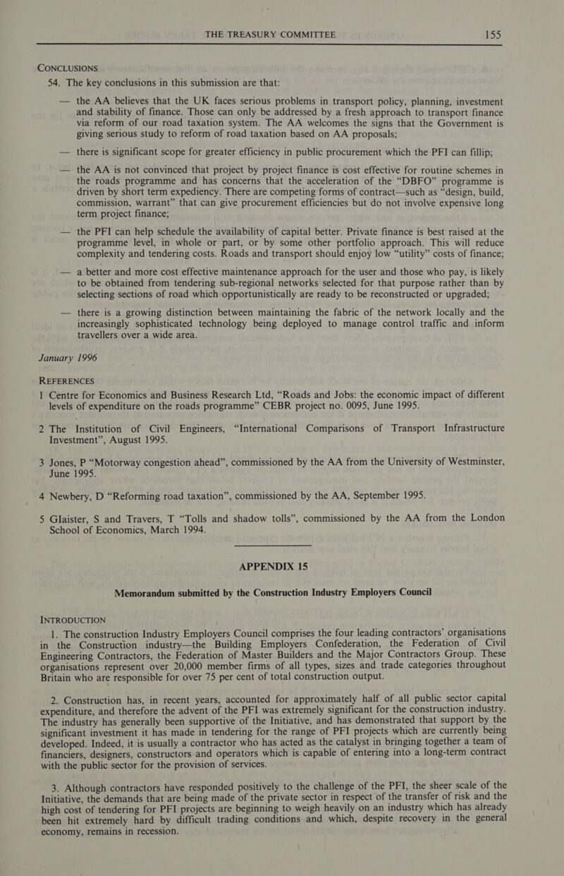  CONCLUSIONS 54. The key conclusions in this submission are that: — the AA believes that the UK faces serious problems in transport policy, planning, investment and stability of finance. Those can only be addressed by a fresh approach to transport finance via reform of our road taxation system. The AA welcomes the signs that the Government is giving serious study to reform of road taxation based on AA proposals; — there is significant scope for greater efficiency in public procurement which the PFI can fillip; — the AA is not convinced that project by project finance is cost effective for routine schemes in the roads programme and has concerns that the acceleration of the “DBFO” programme is driven by short term expediency. There are competing forms of contract—such as “design, build, commission, warrant” that can give procurement efficiencies but do not involve expensive long term project finance; — the PFI can help schedule the availability of capital better. Private finance is best raised at the programme level, in whole or part, or by some other portfolio approach. This will reduce complexity and tendering costs. Roads and transport should enjoy low “utility” costs of finance; — a better and more cost effective maintenance approach for the user and those who pay, is likely to be obtained from tendering sub-regional networks selected for that purpose rather than by selecting sections of road which opportunistically are ready to be reconstructed or upgraded; — there is a growing distinction between maintaining the fabric of the network locally and the increasingly sophisticated technology being deployed to manage control traffic and inform travellers over a wide area. January 1996 REFERENCES 1 Centre for Economics and Business Research Ltd, “Roads and Jobs: the economic impact of different levels of expenditure on the roads programme” CEBR project no. 0095, June 1995. 2 The Institution of Civil Engineers, “International Comparisons of Transport Infrastructure Investment”, August 1995. 3 Jones, P “Motorway congestion ahead”, commissioned by the AA from the University of Westminster, June 1995. 4 Newbery, D “Reforming road taxation”, commissioned by the AA, September 1995. 5 Glaister, S and Travers, T “Tolls and shadow tolls”, commissioned by the AA from the London School of Economics, March 1994. APPENDIX 15 Memorandum submitted by the Construction Industry Employers Council INTRODUCTION 1. The construction Industry Employers Council comprises the four leading contractors’ organisations in the Construction industry—the Building Employers Confederation, the Federation of Civil Engineering Contractors, the Federation of Master Builders and the Major Contractors Group. These organisations represent over 20,000 member firms of all types, sizes and trade categories throughout Britain who are responsible for over 75 per cent of total construction output. 2. Construction has, in recent years, accounted for approximately half of all public sector capital expenditure, and therefore the advent of the PFI was extremely significant for the construction industry. The industry has generally been supportive of the Initiative, and has demonstrated that support by the significant investment it has made in tendering for the range of PFI projects which are currently being developed. Indeed, it is usually a contractor who has acted as the catalyst in bringing together a team of financiers, designers, constructors and operators which is capable of entering into a long-term contract with the public sector for the provision of services. 3. Although contractors have responded positively to the challenge of the PFI, the sheer scale of the Initiative, the demands that are being made of the private sector in respect of the transfer of risk and the high cost of tendering for PFI projects are beginning to weigh heavily on an industry which has already been hit extremely hard by difficult trading conditions and which, despite recovery in the general economy, remains in recession.